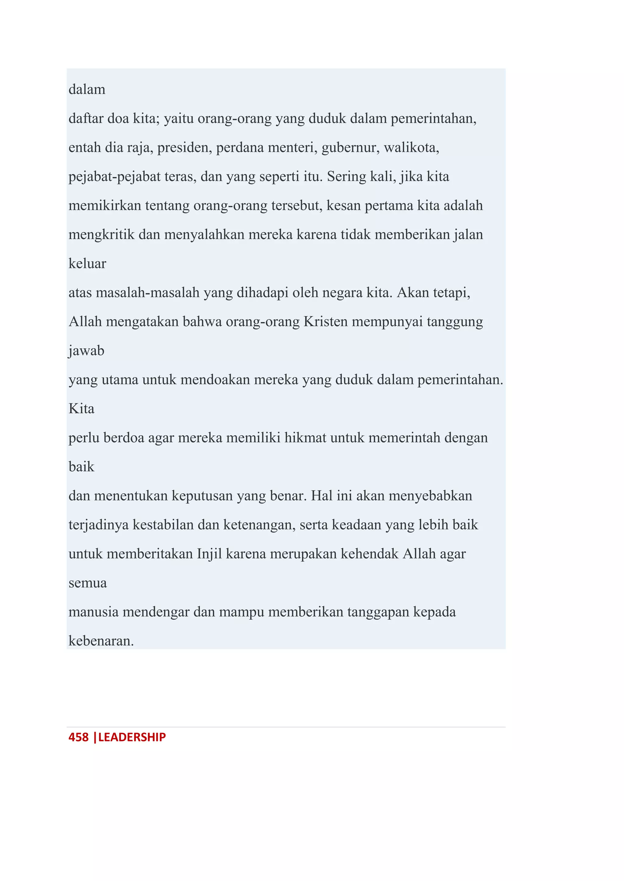 458 |LEADERSHIP
dalam
daftar doa kita; yaitu orang-orang yang duduk dalam pemerintahan,
entah dia raja, presiden, perdana menteri, gubernur, walikota,
pejabat-pejabat teras, dan yang seperti itu. Sering kali, jika kita
memikirkan tentang orang-orang tersebut, kesan pertama kita adalah
mengkritik dan menyalahkan mereka karena tidak memberikan jalan
keluar
atas masalah-masalah yang dihadapi oleh negara kita. Akan tetapi,
Allah mengatakan bahwa orang-orang Kristen mempunyai tanggung
jawab
yang utama untuk mendoakan mereka yang duduk dalam pemerintahan.
Kita
perlu berdoa agar mereka memiliki hikmat untuk memerintah dengan
baik
dan menentukan keputusan yang benar. Hal ini akan menyebabkan
terjadinya kestabilan dan ketenangan, serta keadaan yang lebih baik
untuk memberitakan Injil karena merupakan kehendak Allah agar
semua
manusia mendengar dan mampu memberikan tanggapan kepada
kebenaran.
 