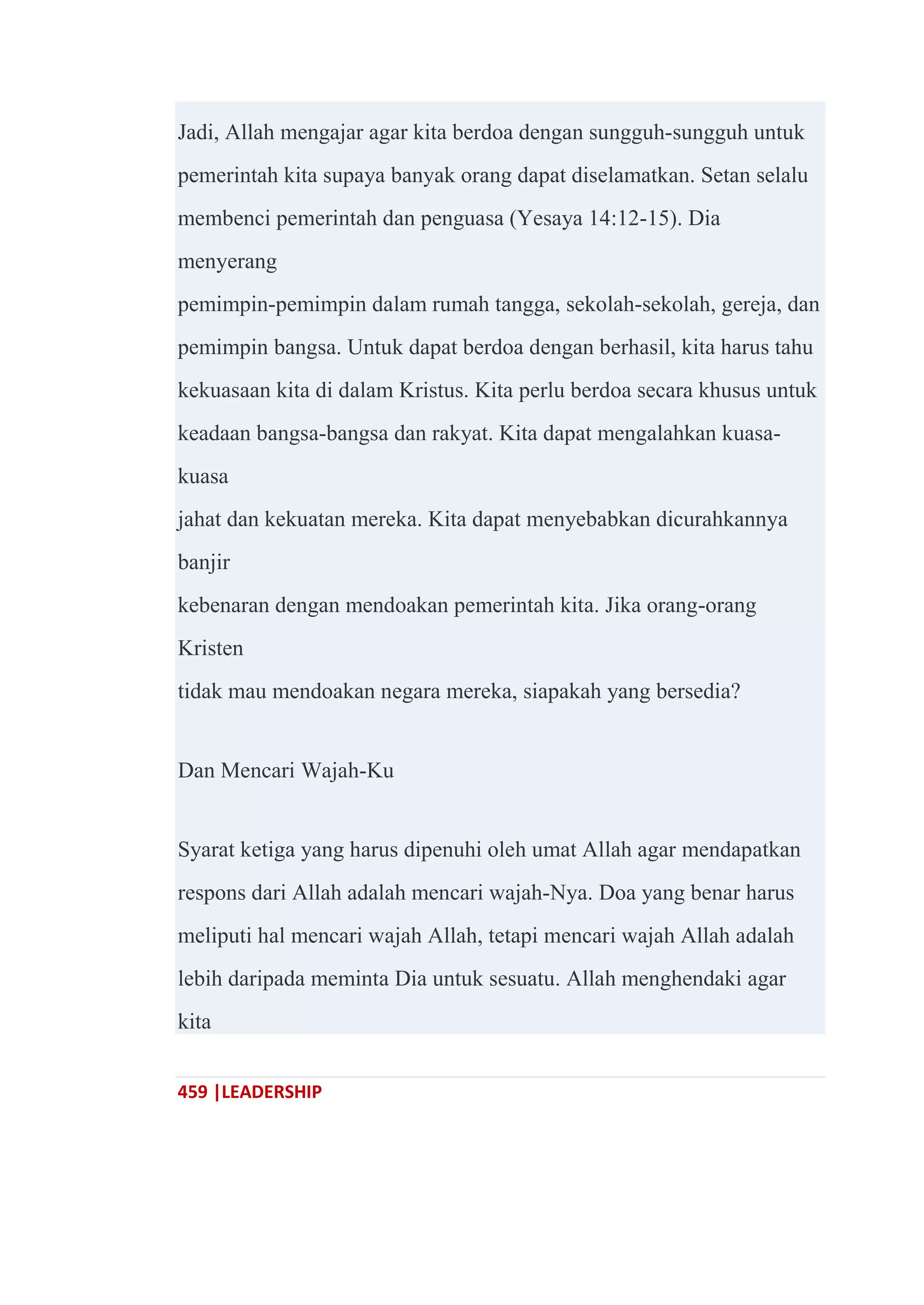 459 |LEADERSHIP
Jadi, Allah mengajar agar kita berdoa dengan sungguh-sungguh untuk
pemerintah kita supaya banyak orang dapat diselamatkan. Setan selalu
membenci pemerintah dan penguasa (Yesaya 14:12-15). Dia
menyerang
pemimpin-pemimpin dalam rumah tangga, sekolah-sekolah, gereja, dan
pemimpin bangsa. Untuk dapat berdoa dengan berhasil, kita harus tahu
kekuasaan kita di dalam Kristus. Kita perlu berdoa secara khusus untuk
keadaan bangsa-bangsa dan rakyat. Kita dapat mengalahkan kuasa-
kuasa
jahat dan kekuatan mereka. Kita dapat menyebabkan dicurahkannya
banjir
kebenaran dengan mendoakan pemerintah kita. Jika orang-orang
Kristen
tidak mau mendoakan negara mereka, siapakah yang bersedia?
Dan Mencari Wajah-Ku
Syarat ketiga yang harus dipenuhi oleh umat Allah agar mendapatkan
respons dari Allah adalah mencari wajah-Nya. Doa yang benar harus
meliputi hal mencari wajah Allah, tetapi mencari wajah Allah adalah
lebih daripada meminta Dia untuk sesuatu. Allah menghendaki agar
kita
 