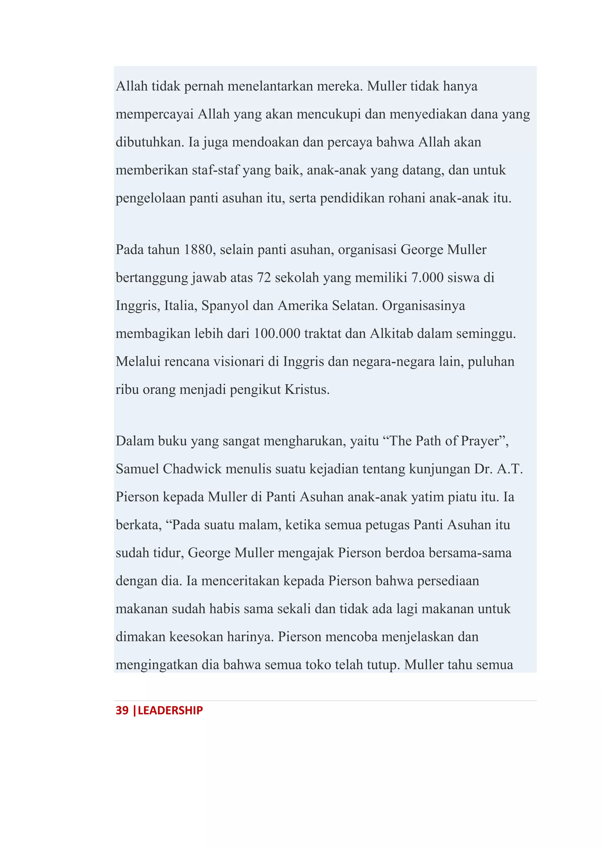 39 |LEADERSHIP
Allah tidak pernah menelantarkan mereka. Muller tidak hanya
mempercayai Allah yang akan mencukupi dan menyediakan dana yang
dibutuhkan. Ia juga mendoakan dan percaya bahwa Allah akan
memberikan staf-staf yang baik, anak-anak yang datang, dan untuk
pengelolaan panti asuhan itu, serta pendidikan rohani anak-anak itu.
Pada tahun 1880, selain panti asuhan, organisasi George Muller
bertanggung jawab atas 72 sekolah yang memiliki 7.000 siswa di
Inggris, Italia, Spanyol dan Amerika Selatan. Organisasinya
membagikan lebih dari 100.000 traktat dan Alkitab dalam seminggu.
Melalui rencana visionari di Inggris dan negara-negara lain, puluhan
ribu orang menjadi pengikut Kristus.
Dalam buku yang sangat mengharukan, yaitu ―The Path of Prayer‖,
Samuel Chadwick menulis suatu kejadian tentang kunjungan Dr. A.T.
Pierson kepada Muller di Panti Asuhan anak-anak yatim piatu itu. Ia
berkata, ―Pada suatu malam, ketika semua petugas Panti Asuhan itu
sudah tidur, George Muller mengajak Pierson berdoa bersama-sama
dengan dia. Ia menceritakan kepada Pierson bahwa persediaan
makanan sudah habis sama sekali dan tidak ada lagi makanan untuk
dimakan keesokan harinya. Pierson mencoba menjelaskan dan
mengingatkan dia bahwa semua toko telah tutup. Muller tahu semua
 