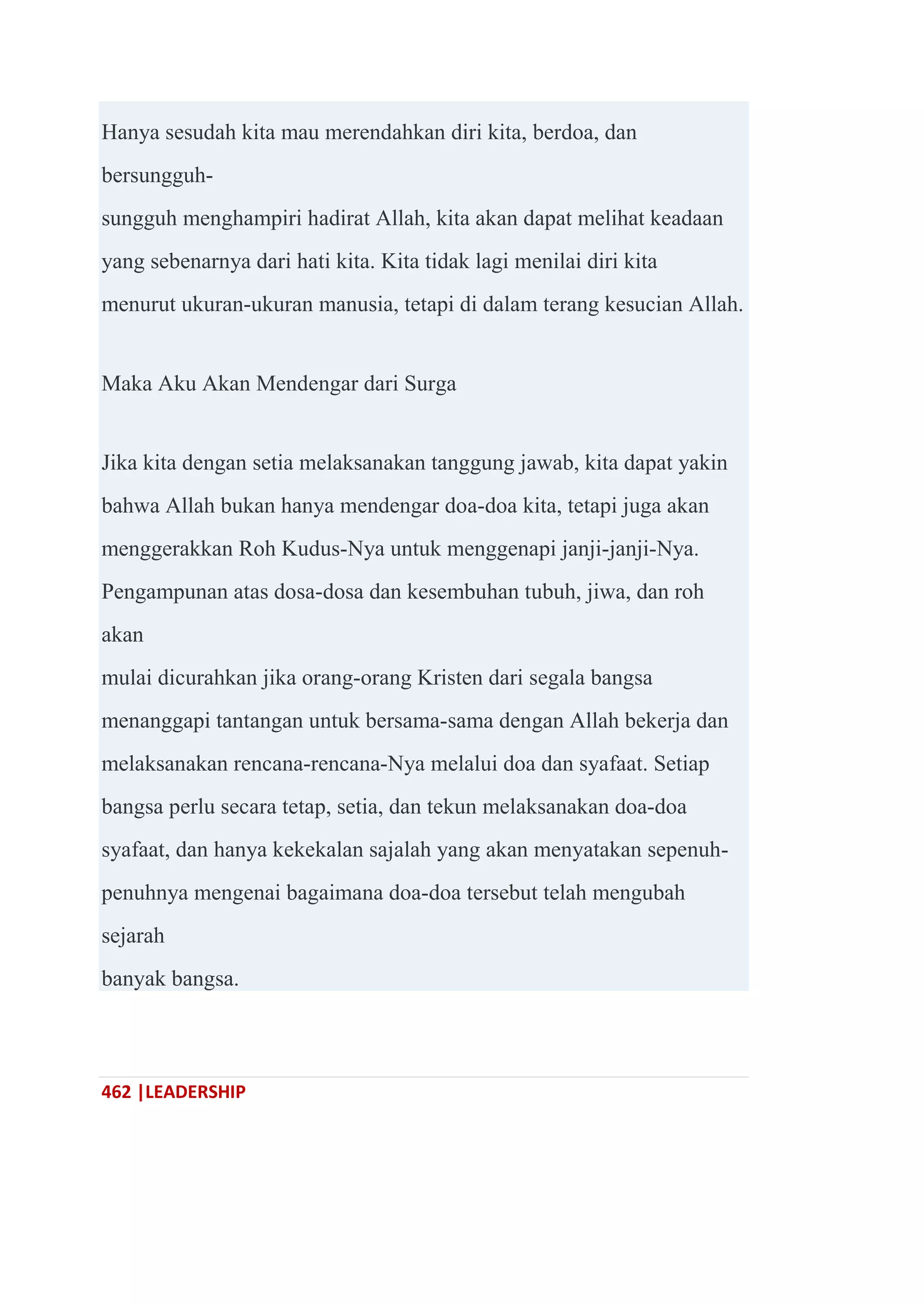 462 |LEADERSHIP
Hanya sesudah kita mau merendahkan diri kita, berdoa, dan
bersungguh-
sungguh menghampiri hadirat Allah, kita akan dapat melihat keadaan
yang sebenarnya dari hati kita. Kita tidak lagi menilai diri kita
menurut ukuran-ukuran manusia, tetapi di dalam terang kesucian Allah.
Maka Aku Akan Mendengar dari Surga
Jika kita dengan setia melaksanakan tanggung jawab, kita dapat yakin
bahwa Allah bukan hanya mendengar doa-doa kita, tetapi juga akan
menggerakkan Roh Kudus-Nya untuk menggenapi janji-janji-Nya.
Pengampunan atas dosa-dosa dan kesembuhan tubuh, jiwa, dan roh
akan
mulai dicurahkan jika orang-orang Kristen dari segala bangsa
menanggapi tantangan untuk bersama-sama dengan Allah bekerja dan
melaksanakan rencana-rencana-Nya melalui doa dan syafaat. Setiap
bangsa perlu secara tetap, setia, dan tekun melaksanakan doa-doa
syafaat, dan hanya kekekalan sajalah yang akan menyatakan sepenuh-
penuhnya mengenai bagaimana doa-doa tersebut telah mengubah
sejarah
banyak bangsa.
 