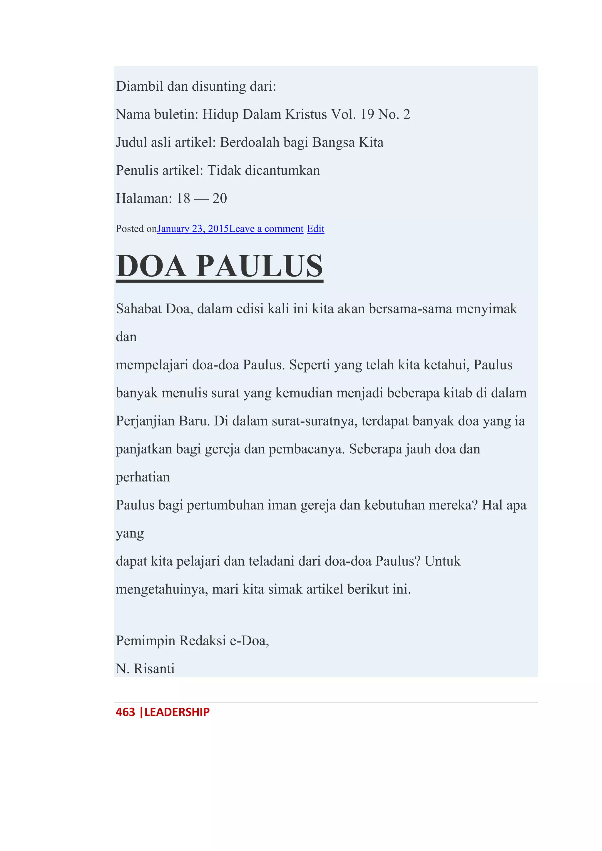 463 |LEADERSHIP
Diambil dan disunting dari:
Nama buletin: Hidup Dalam Kristus Vol. 19 No. 2
Judul asli artikel: Berdoalah bagi Bangsa Kita
Penulis artikel: Tidak dicantumkan
Halaman: 18 — 20
Posted onJanuary 23, 2015Leave a comment Edit
DOA PAULUS
Sahabat Doa, dalam edisi kali ini kita akan bersama-sama menyimak
dan
mempelajari doa-doa Paulus. Seperti yang telah kita ketahui, Paulus
banyak menulis surat yang kemudian menjadi beberapa kitab di dalam
Perjanjian Baru. Di dalam surat-suratnya, terdapat banyak doa yang ia
panjatkan bagi gereja dan pembacanya. Seberapa jauh doa dan
perhatian
Paulus bagi pertumbuhan iman gereja dan kebutuhan mereka? Hal apa
yang
dapat kita pelajari dan teladani dari doa-doa Paulus? Untuk
mengetahuinya, mari kita simak artikel berikut ini.
Pemimpin Redaksi e-Doa,
N. Risanti
 