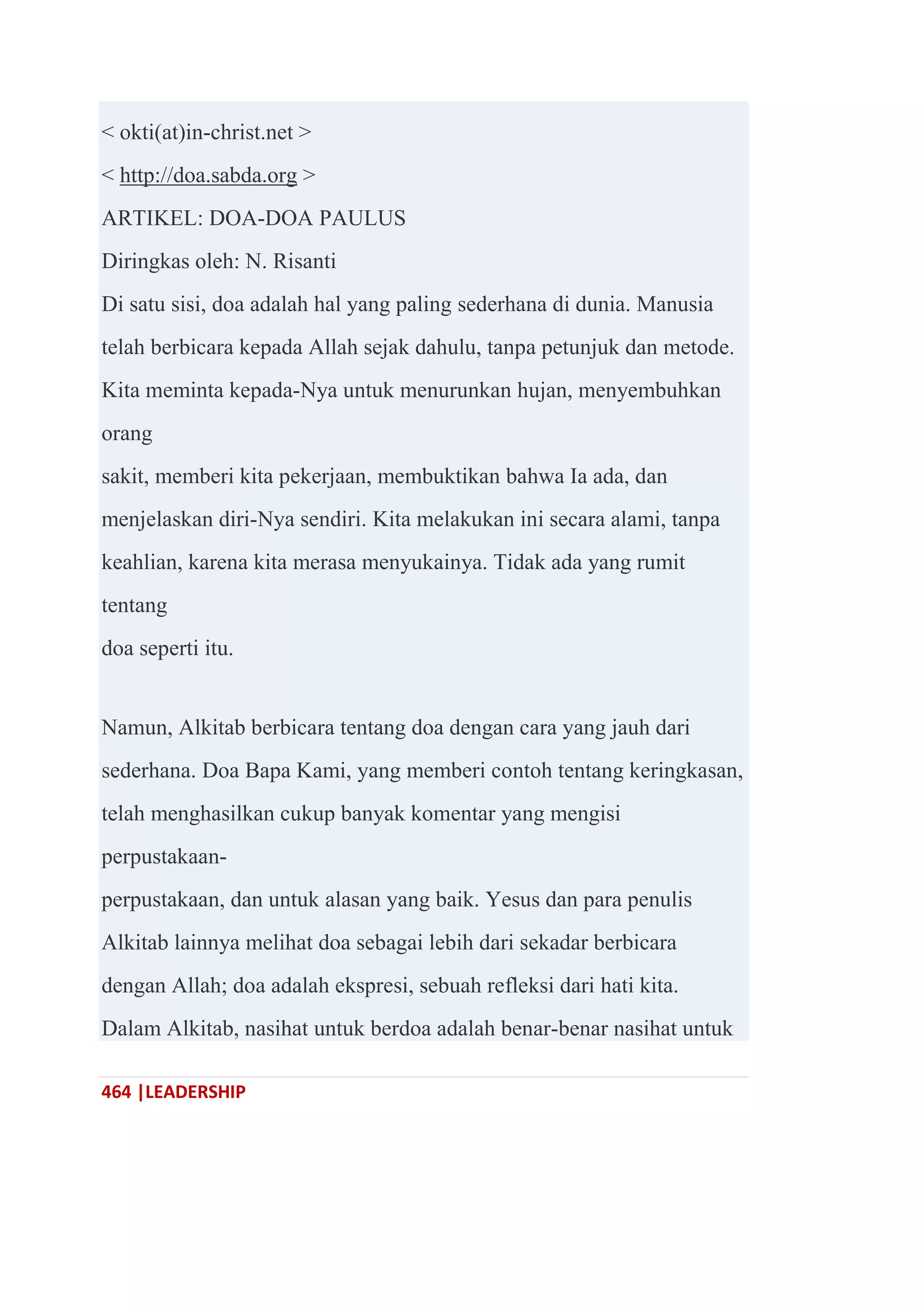 464 |LEADERSHIP
< okti(at)in-christ.net >
< http://doa.sabda.org >
ARTIKEL: DOA-DOA PAULUS
Diringkas oleh: N. Risanti
Di satu sisi, doa adalah hal yang paling sederhana di dunia. Manusia
telah berbicara kepada Allah sejak dahulu, tanpa petunjuk dan metode.
Kita meminta kepada-Nya untuk menurunkan hujan, menyembuhkan
orang
sakit, memberi kita pekerjaan, membuktikan bahwa Ia ada, dan
menjelaskan diri-Nya sendiri. Kita melakukan ini secara alami, tanpa
keahlian, karena kita merasa menyukainya. Tidak ada yang rumit
tentang
doa seperti itu.
Namun, Alkitab berbicara tentang doa dengan cara yang jauh dari
sederhana. Doa Bapa Kami, yang memberi contoh tentang keringkasan,
telah menghasilkan cukup banyak komentar yang mengisi
perpustakaan-
perpustakaan, dan untuk alasan yang baik. Yesus dan para penulis
Alkitab lainnya melihat doa sebagai lebih dari sekadar berbicara
dengan Allah; doa adalah ekspresi, sebuah refleksi dari hati kita.
Dalam Alkitab, nasihat untuk berdoa adalah benar-benar nasihat untuk
 