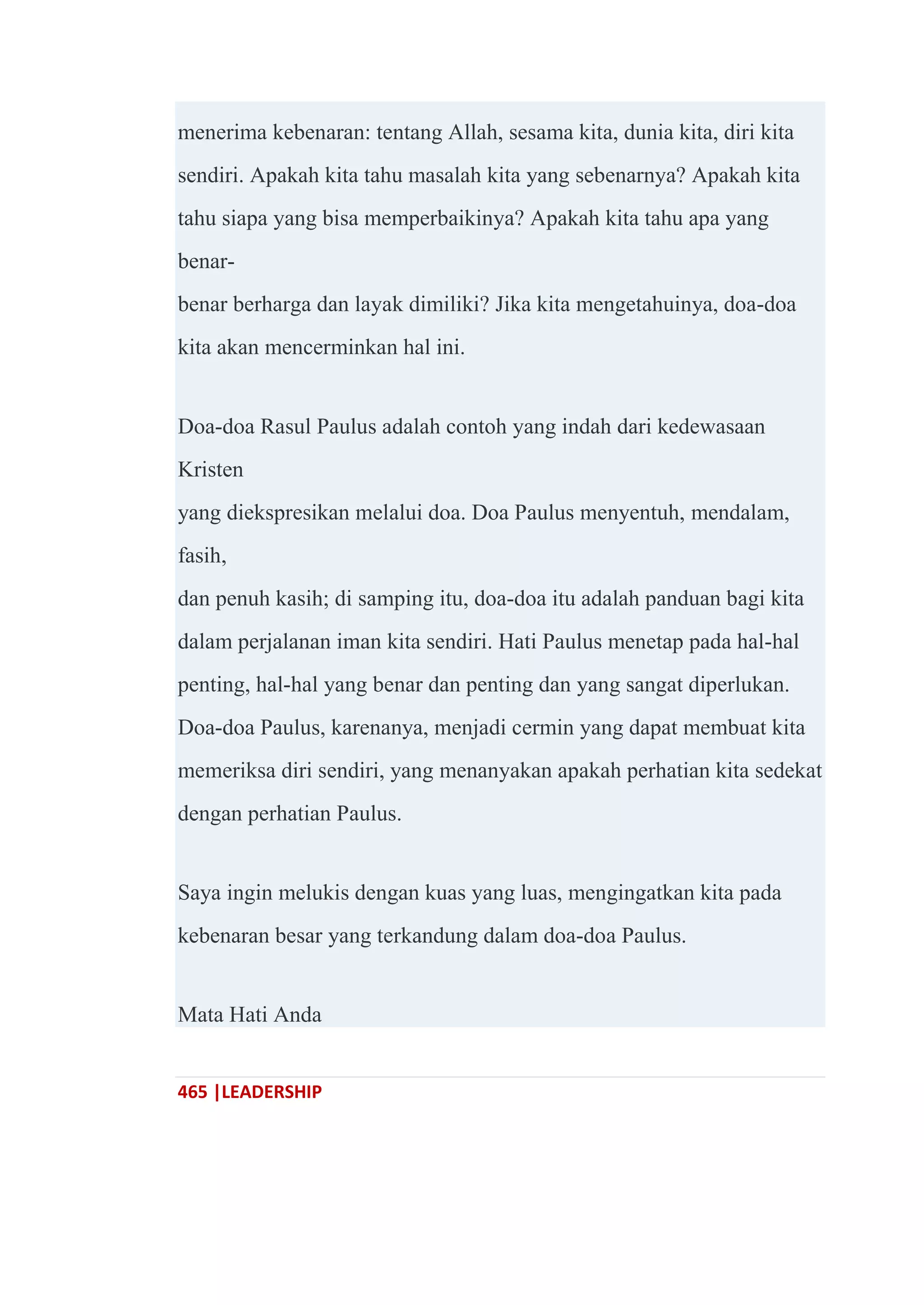 465 |LEADERSHIP
menerima kebenaran: tentang Allah, sesama kita, dunia kita, diri kita
sendiri. Apakah kita tahu masalah kita yang sebenarnya? Apakah kita
tahu siapa yang bisa memperbaikinya? Apakah kita tahu apa yang
benar-
benar berharga dan layak dimiliki? Jika kita mengetahuinya, doa-doa
kita akan mencerminkan hal ini.
Doa-doa Rasul Paulus adalah contoh yang indah dari kedewasaan
Kristen
yang diekspresikan melalui doa. Doa Paulus menyentuh, mendalam,
fasih,
dan penuh kasih; di samping itu, doa-doa itu adalah panduan bagi kita
dalam perjalanan iman kita sendiri. Hati Paulus menetap pada hal-hal
penting, hal-hal yang benar dan penting dan yang sangat diperlukan.
Doa-doa Paulus, karenanya, menjadi cermin yang dapat membuat kita
memeriksa diri sendiri, yang menanyakan apakah perhatian kita sedekat
dengan perhatian Paulus.
Saya ingin melukis dengan kuas yang luas, mengingatkan kita pada
kebenaran besar yang terkandung dalam doa-doa Paulus.
Mata Hati Anda
 