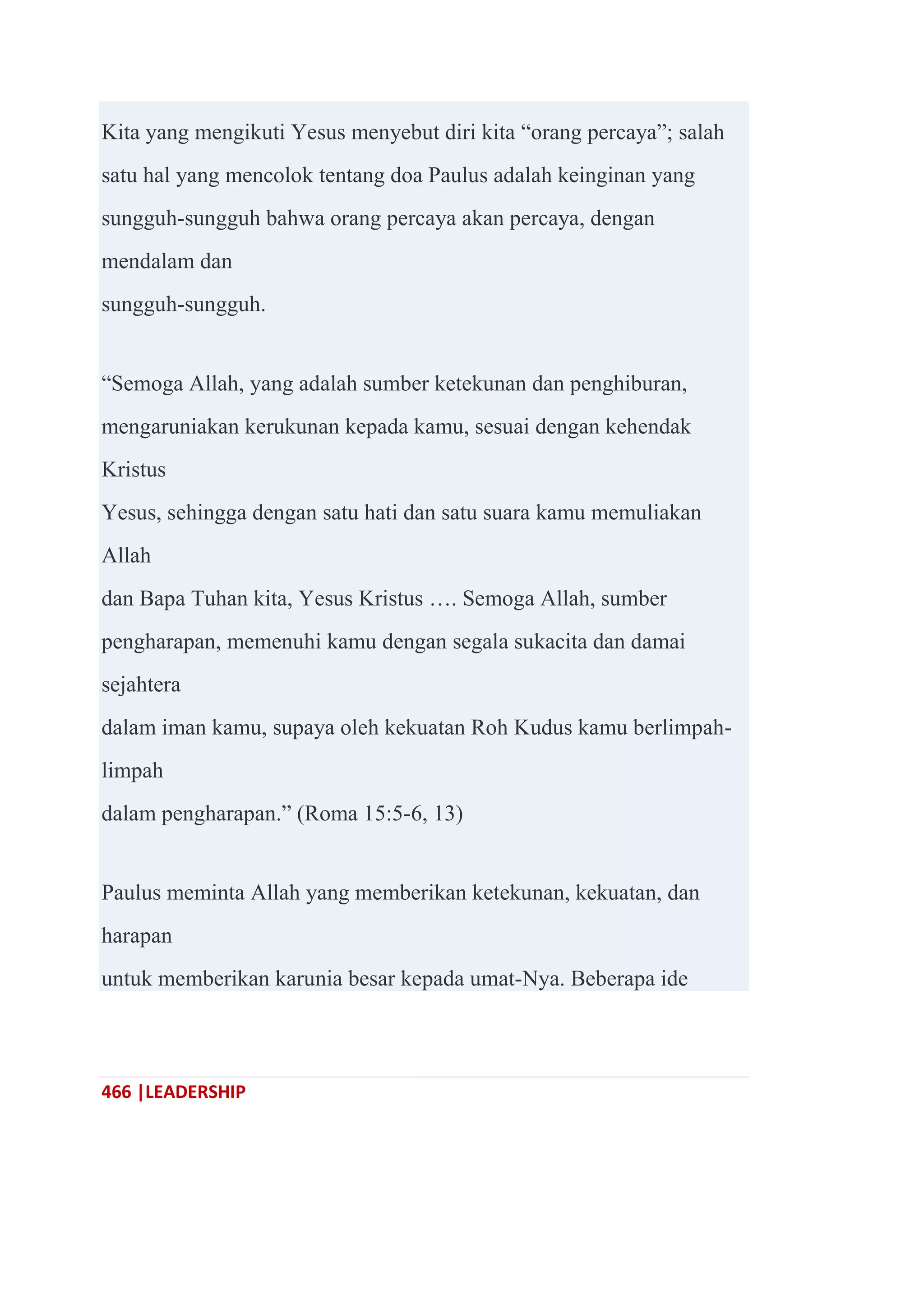 466 |LEADERSHIP
Kita yang mengikuti Yesus menyebut diri kita ―orang percaya‖; salah
satu hal yang mencolok tentang doa Paulus adalah keinginan yang
sungguh-sungguh bahwa orang percaya akan percaya, dengan
mendalam dan
sungguh-sungguh.
―Semoga Allah, yang adalah sumber ketekunan dan penghiburan,
mengaruniakan kerukunan kepada kamu, sesuai dengan kehendak
Kristus
Yesus, sehingga dengan satu hati dan satu suara kamu memuliakan
Allah
dan Bapa Tuhan kita, Yesus Kristus …. Semoga Allah, sumber
pengharapan, memenuhi kamu dengan segala sukacita dan damai
sejahtera
dalam iman kamu, supaya oleh kekuatan Roh Kudus kamu berlimpah-
limpah
dalam pengharapan.‖ (Roma 15:5-6, 13)
Paulus meminta Allah yang memberikan ketekunan, kekuatan, dan
harapan
untuk memberikan karunia besar kepada umat-Nya. Beberapa ide
 