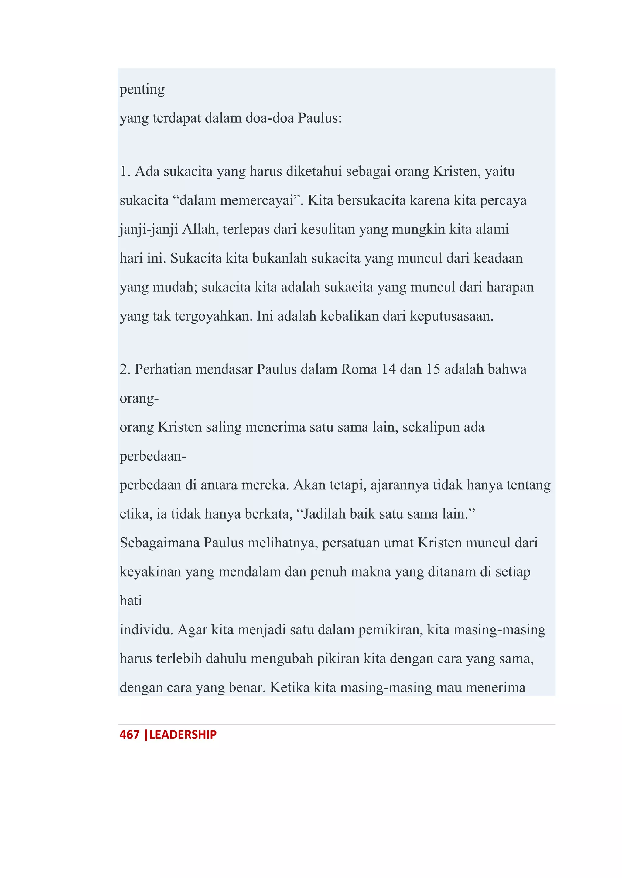 467 |LEADERSHIP
penting
yang terdapat dalam doa-doa Paulus:
1. Ada sukacita yang harus diketahui sebagai orang Kristen, yaitu
sukacita ―dalam memercayai‖. Kita bersukacita karena kita percaya
janji-janji Allah, terlepas dari kesulitan yang mungkin kita alami
hari ini. Sukacita kita bukanlah sukacita yang muncul dari keadaan
yang mudah; sukacita kita adalah sukacita yang muncul dari harapan
yang tak tergoyahkan. Ini adalah kebalikan dari keputusasaan.
2. Perhatian mendasar Paulus dalam Roma 14 dan 15 adalah bahwa
orang-
orang Kristen saling menerima satu sama lain, sekalipun ada
perbedaan-
perbedaan di antara mereka. Akan tetapi, ajarannya tidak hanya tentang
etika, ia tidak hanya berkata, ―Jadilah baik satu sama lain.‖
Sebagaimana Paulus melihatnya, persatuan umat Kristen muncul dari
keyakinan yang mendalam dan penuh makna yang ditanam di setiap
hati
individu. Agar kita menjadi satu dalam pemikiran, kita masing-masing
harus terlebih dahulu mengubah pikiran kita dengan cara yang sama,
dengan cara yang benar. Ketika kita masing-masing mau menerima
 
