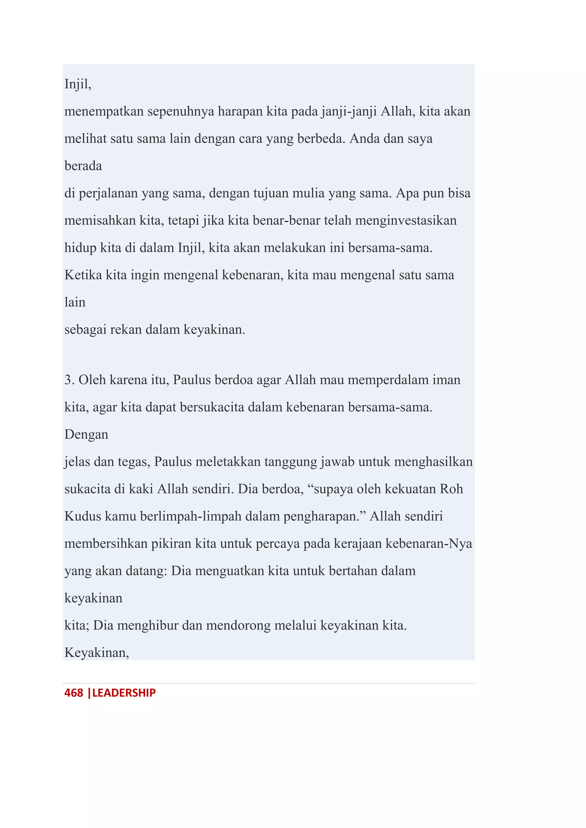 468 |LEADERSHIP
Injil,
menempatkan sepenuhnya harapan kita pada janji-janji Allah, kita akan
melihat satu sama lain dengan cara yang berbeda. Anda dan saya
berada
di perjalanan yang sama, dengan tujuan mulia yang sama. Apa pun bisa
memisahkan kita, tetapi jika kita benar-benar telah menginvestasikan
hidup kita di dalam Injil, kita akan melakukan ini bersama-sama.
Ketika kita ingin mengenal kebenaran, kita mau mengenal satu sama
lain
sebagai rekan dalam keyakinan.
3. Oleh karena itu, Paulus berdoa agar Allah mau memperdalam iman
kita, agar kita dapat bersukacita dalam kebenaran bersama-sama.
Dengan
jelas dan tegas, Paulus meletakkan tanggung jawab untuk menghasilkan
sukacita di kaki Allah sendiri. Dia berdoa, ―supaya oleh kekuatan Roh
Kudus kamu berlimpah-limpah dalam pengharapan.‖ Allah sendiri
membersihkan pikiran kita untuk percaya pada kerajaan kebenaran-Nya
yang akan datang: Dia menguatkan kita untuk bertahan dalam
keyakinan
kita; Dia menghibur dan mendorong melalui keyakinan kita.
Keyakinan,
 
