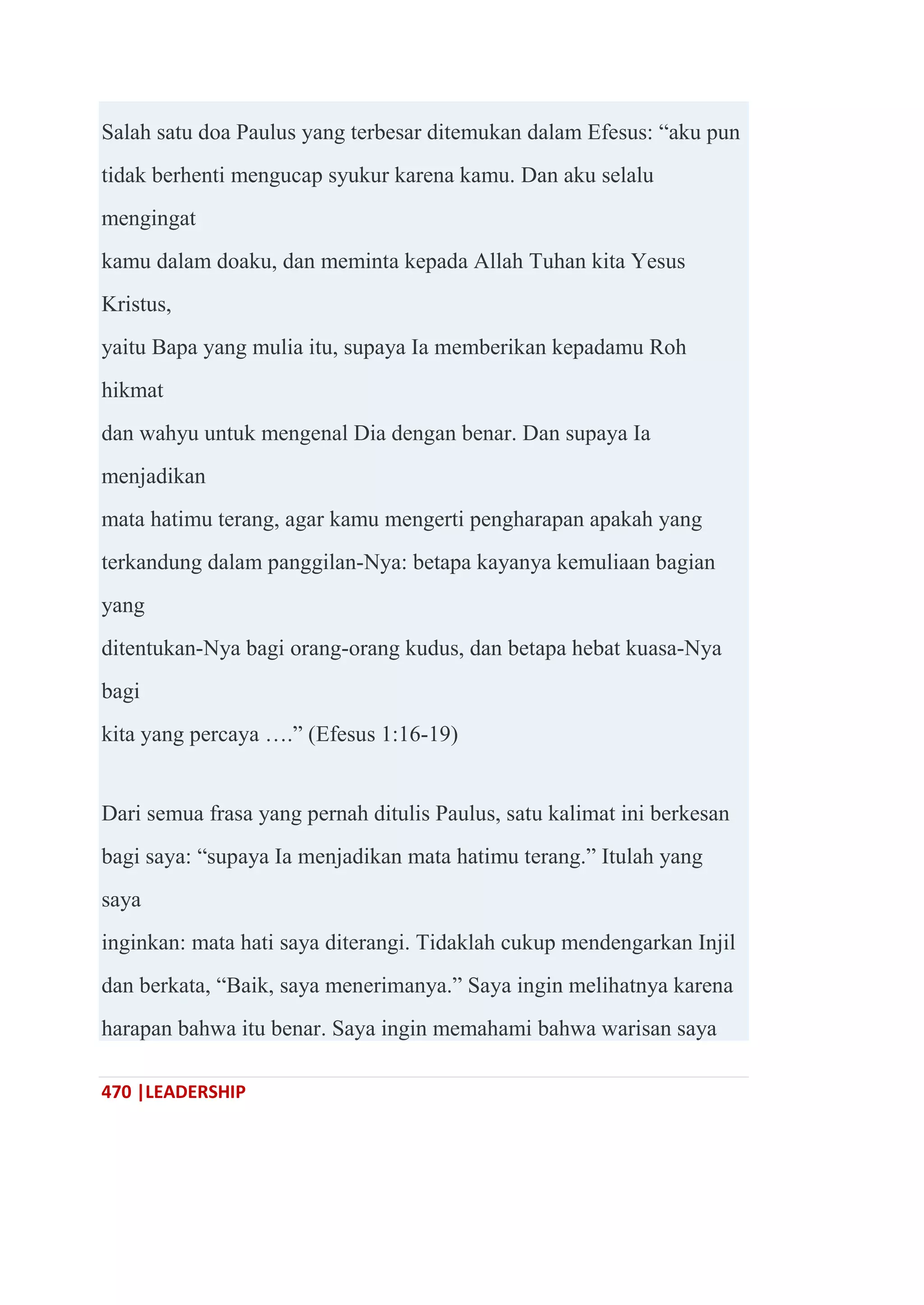 470 |LEADERSHIP
Salah satu doa Paulus yang terbesar ditemukan dalam Efesus: ―aku pun
tidak berhenti mengucap syukur karena kamu. Dan aku selalu
mengingat
kamu dalam doaku, dan meminta kepada Allah Tuhan kita Yesus
Kristus,
yaitu Bapa yang mulia itu, supaya Ia memberikan kepadamu Roh
hikmat
dan wahyu untuk mengenal Dia dengan benar. Dan supaya Ia
menjadikan
mata hatimu terang, agar kamu mengerti pengharapan apakah yang
terkandung dalam panggilan-Nya: betapa kayanya kemuliaan bagian
yang
ditentukan-Nya bagi orang-orang kudus, dan betapa hebat kuasa-Nya
bagi
kita yang percaya ….‖ (Efesus 1:16-19)
Dari semua frasa yang pernah ditulis Paulus, satu kalimat ini berkesan
bagi saya: ―supaya Ia menjadikan mata hatimu terang.‖ Itulah yang
saya
inginkan: mata hati saya diterangi. Tidaklah cukup mendengarkan Injil
dan berkata, ―Baik, saya menerimanya.‖ Saya ingin melihatnya karena
harapan bahwa itu benar. Saya ingin memahami bahwa warisan saya
 