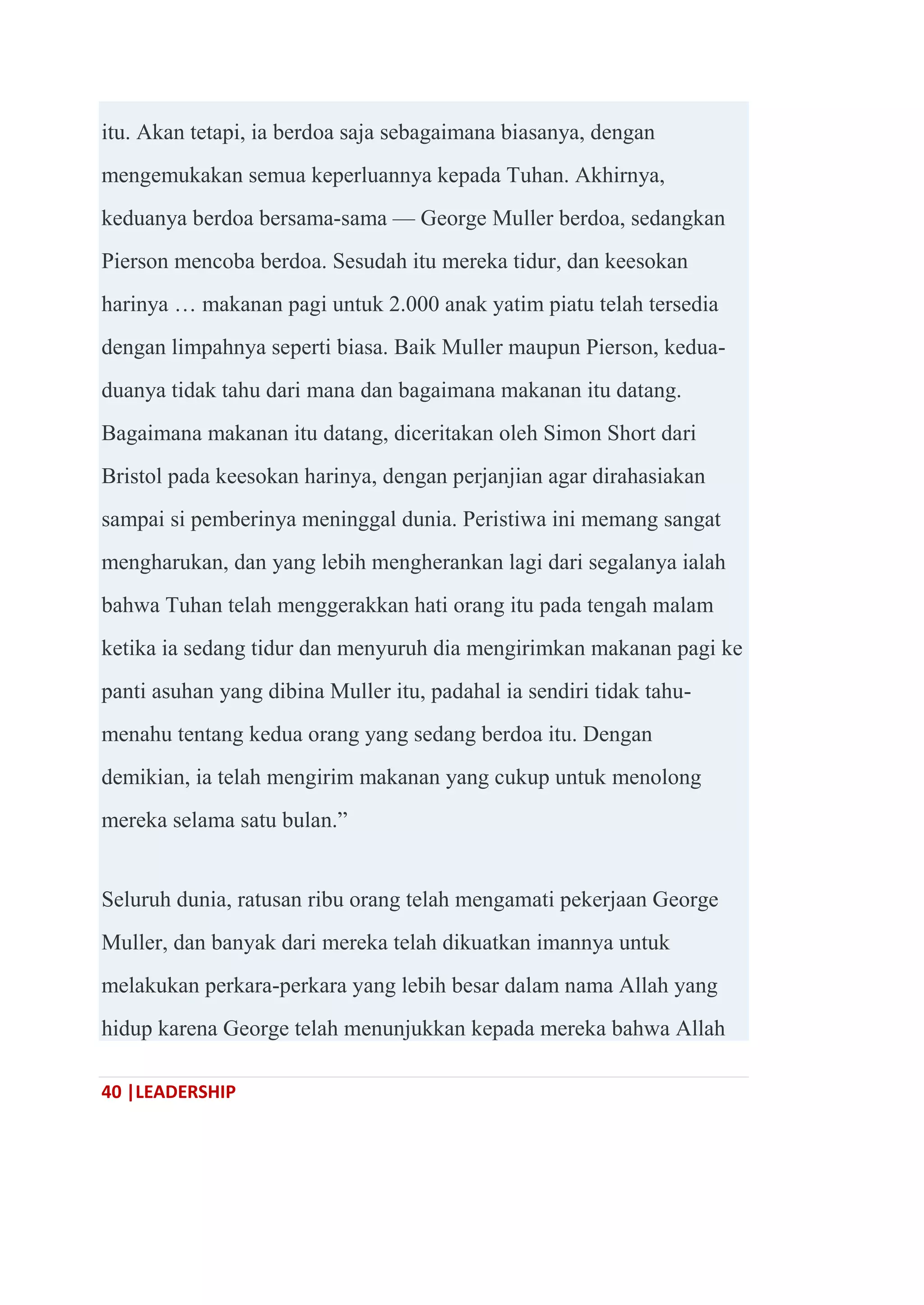40 |LEADERSHIP
itu. Akan tetapi, ia berdoa saja sebagaimana biasanya, dengan
mengemukakan semua keperluannya kepada Tuhan. Akhirnya,
keduanya berdoa bersama-sama — George Muller berdoa, sedangkan
Pierson mencoba berdoa. Sesudah itu mereka tidur, dan keesokan
harinya … makanan pagi untuk 2.000 anak yatim piatu telah tersedia
dengan limpahnya seperti biasa. Baik Muller maupun Pierson, kedua-
duanya tidak tahu dari mana dan bagaimana makanan itu datang.
Bagaimana makanan itu datang, diceritakan oleh Simon Short dari
Bristol pada keesokan harinya, dengan perjanjian agar dirahasiakan
sampai si pemberinya meninggal dunia. Peristiwa ini memang sangat
mengharukan, dan yang lebih mengherankan lagi dari segalanya ialah
bahwa Tuhan telah menggerakkan hati orang itu pada tengah malam
ketika ia sedang tidur dan menyuruh dia mengirimkan makanan pagi ke
panti asuhan yang dibina Muller itu, padahal ia sendiri tidak tahu-
menahu tentang kedua orang yang sedang berdoa itu. Dengan
demikian, ia telah mengirim makanan yang cukup untuk menolong
mereka selama satu bulan.‖
Seluruh dunia, ratusan ribu orang telah mengamati pekerjaan George
Muller, dan banyak dari mereka telah dikuatkan imannya untuk
melakukan perkara-perkara yang lebih besar dalam nama Allah yang
hidup karena George telah menunjukkan kepada mereka bahwa Allah
 