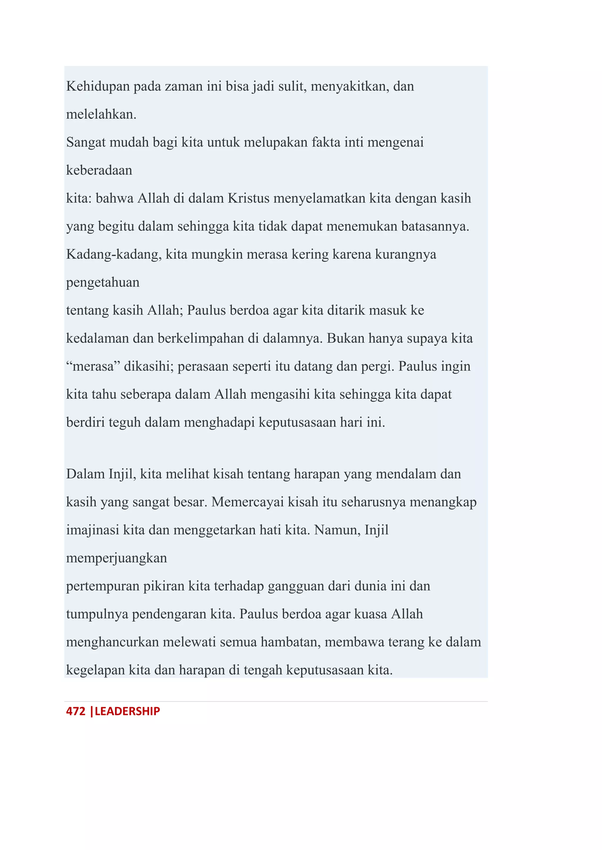 472 |LEADERSHIP
Kehidupan pada zaman ini bisa jadi sulit, menyakitkan, dan
melelahkan.
Sangat mudah bagi kita untuk melupakan fakta inti mengenai
keberadaan
kita: bahwa Allah di dalam Kristus menyelamatkan kita dengan kasih
yang begitu dalam sehingga kita tidak dapat menemukan batasannya.
Kadang-kadang, kita mungkin merasa kering karena kurangnya
pengetahuan
tentang kasih Allah; Paulus berdoa agar kita ditarik masuk ke
kedalaman dan berkelimpahan di dalamnya. Bukan hanya supaya kita
―merasa‖ dikasihi; perasaan seperti itu datang dan pergi. Paulus ingin
kita tahu seberapa dalam Allah mengasihi kita sehingga kita dapat
berdiri teguh dalam menghadapi keputusasaan hari ini.
Dalam Injil, kita melihat kisah tentang harapan yang mendalam dan
kasih yang sangat besar. Memercayai kisah itu seharusnya menangkap
imajinasi kita dan menggetarkan hati kita. Namun, Injil
memperjuangkan
pertempuran pikiran kita terhadap gangguan dari dunia ini dan
tumpulnya pendengaran kita. Paulus berdoa agar kuasa Allah
menghancurkan melewati semua hambatan, membawa terang ke dalam
kegelapan kita dan harapan di tengah keputusasaan kita.
 
