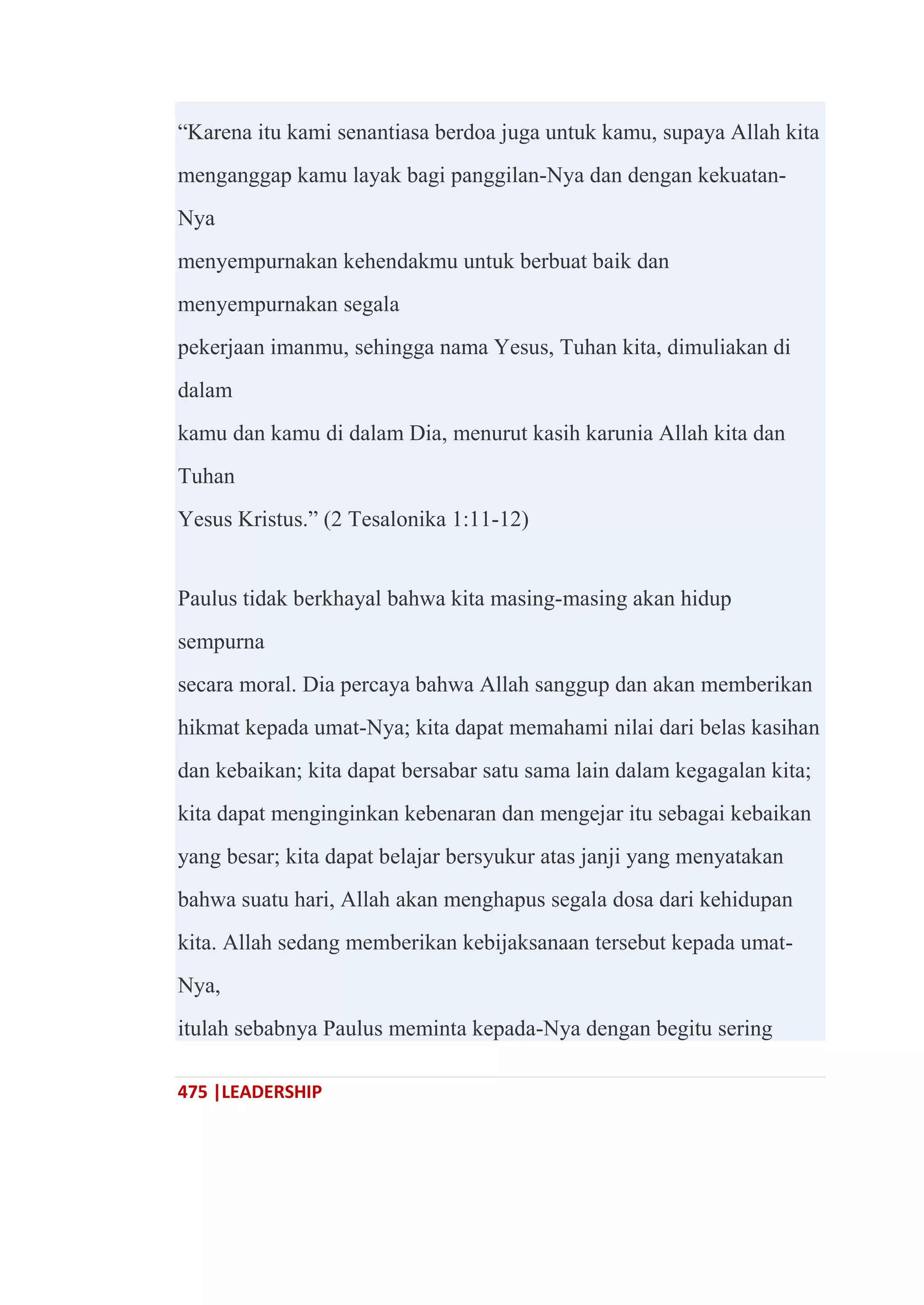 475 |LEADERSHIP
―Karena itu kami senantiasa berdoa juga untuk kamu, supaya Allah kita
menganggap kamu layak bagi panggilan-Nya dan dengan kekuatan-
Nya
menyempurnakan kehendakmu untuk berbuat baik dan
menyempurnakan segala
pekerjaan imanmu, sehingga nama Yesus, Tuhan kita, dimuliakan di
dalam
kamu dan kamu di dalam Dia, menurut kasih karunia Allah kita dan
Tuhan
Yesus Kristus.‖ (2 Tesalonika 1:11-12)
Paulus tidak berkhayal bahwa kita masing-masing akan hidup
sempurna
secara moral. Dia percaya bahwa Allah sanggup dan akan memberikan
hikmat kepada umat-Nya; kita dapat memahami nilai dari belas kasihan
dan kebaikan; kita dapat bersabar satu sama lain dalam kegagalan kita;
kita dapat menginginkan kebenaran dan mengejar itu sebagai kebaikan
yang besar; kita dapat belajar bersyukur atas janji yang menyatakan
bahwa suatu hari, Allah akan menghapus segala dosa dari kehidupan
kita. Allah sedang memberikan kebijaksanaan tersebut kepada umat-
Nya,
itulah sebabnya Paulus meminta kepada-Nya dengan begitu sering
 