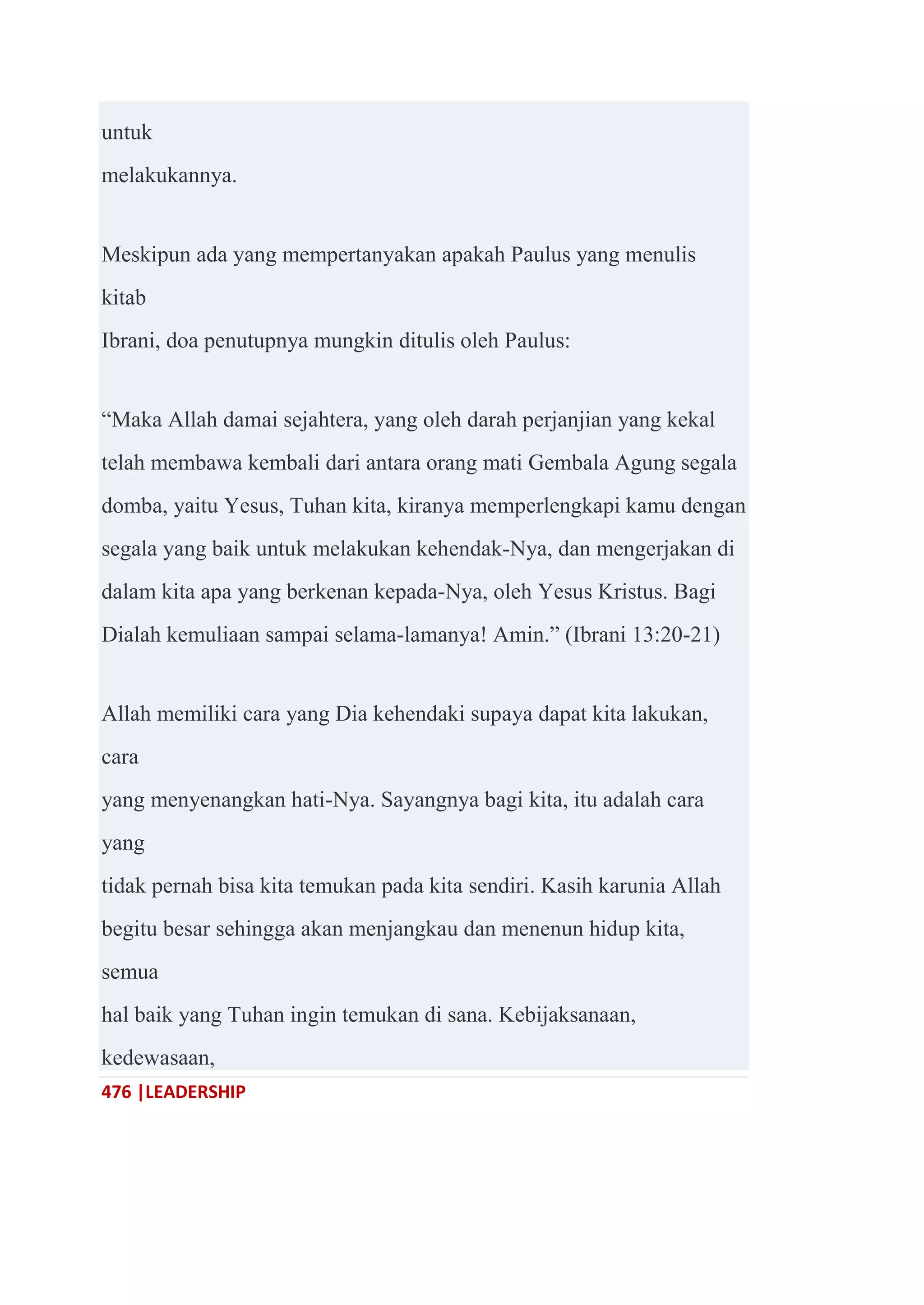 476 |LEADERSHIP
untuk
melakukannya.
Meskipun ada yang mempertanyakan apakah Paulus yang menulis
kitab
Ibrani, doa penutupnya mungkin ditulis oleh Paulus:
―Maka Allah damai sejahtera, yang oleh darah perjanjian yang kekal
telah membawa kembali dari antara orang mati Gembala Agung segala
domba, yaitu Yesus, Tuhan kita, kiranya memperlengkapi kamu dengan
segala yang baik untuk melakukan kehendak-Nya, dan mengerjakan di
dalam kita apa yang berkenan kepada-Nya, oleh Yesus Kristus. Bagi
Dialah kemuliaan sampai selama-lamanya! Amin.‖ (Ibrani 13:20-21)
Allah memiliki cara yang Dia kehendaki supaya dapat kita lakukan,
cara
yang menyenangkan hati-Nya. Sayangnya bagi kita, itu adalah cara
yang
tidak pernah bisa kita temukan pada kita sendiri. Kasih karunia Allah
begitu besar sehingga akan menjangkau dan menenun hidup kita,
semua
hal baik yang Tuhan ingin temukan di sana. Kebijaksanaan,
kedewasaan,
 