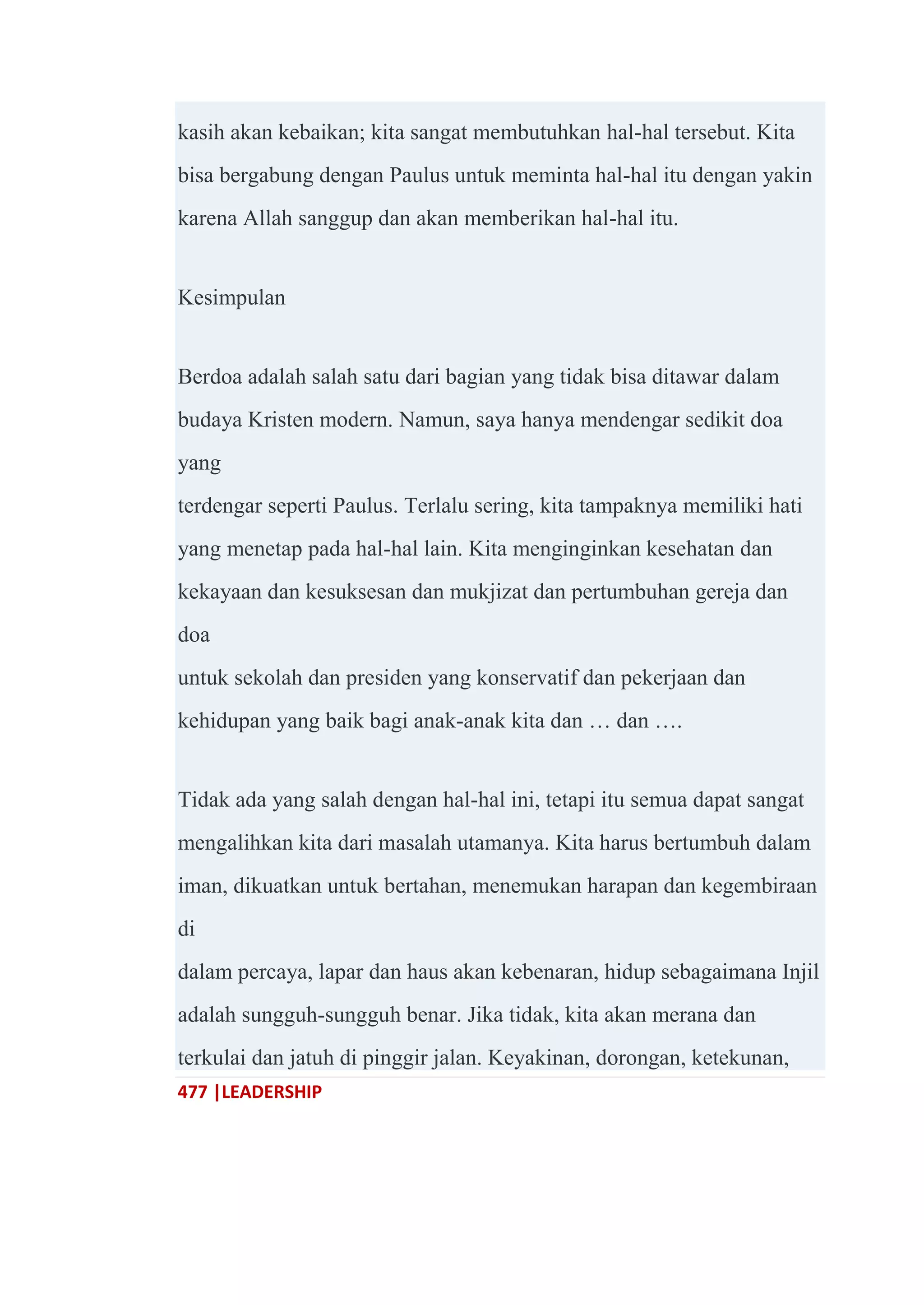 477 |LEADERSHIP
kasih akan kebaikan; kita sangat membutuhkan hal-hal tersebut. Kita
bisa bergabung dengan Paulus untuk meminta hal-hal itu dengan yakin
karena Allah sanggup dan akan memberikan hal-hal itu.
Kesimpulan
Berdoa adalah salah satu dari bagian yang tidak bisa ditawar dalam
budaya Kristen modern. Namun, saya hanya mendengar sedikit doa
yang
terdengar seperti Paulus. Terlalu sering, kita tampaknya memiliki hati
yang menetap pada hal-hal lain. Kita menginginkan kesehatan dan
kekayaan dan kesuksesan dan mukjizat dan pertumbuhan gereja dan
doa
untuk sekolah dan presiden yang konservatif dan pekerjaan dan
kehidupan yang baik bagi anak-anak kita dan … dan ….
Tidak ada yang salah dengan hal-hal ini, tetapi itu semua dapat sangat
mengalihkan kita dari masalah utamanya. Kita harus bertumbuh dalam
iman, dikuatkan untuk bertahan, menemukan harapan dan kegembiraan
di
dalam percaya, lapar dan haus akan kebenaran, hidup sebagaimana Injil
adalah sungguh-sungguh benar. Jika tidak, kita akan merana dan
terkulai dan jatuh di pinggir jalan. Keyakinan, dorongan, ketekunan,
 