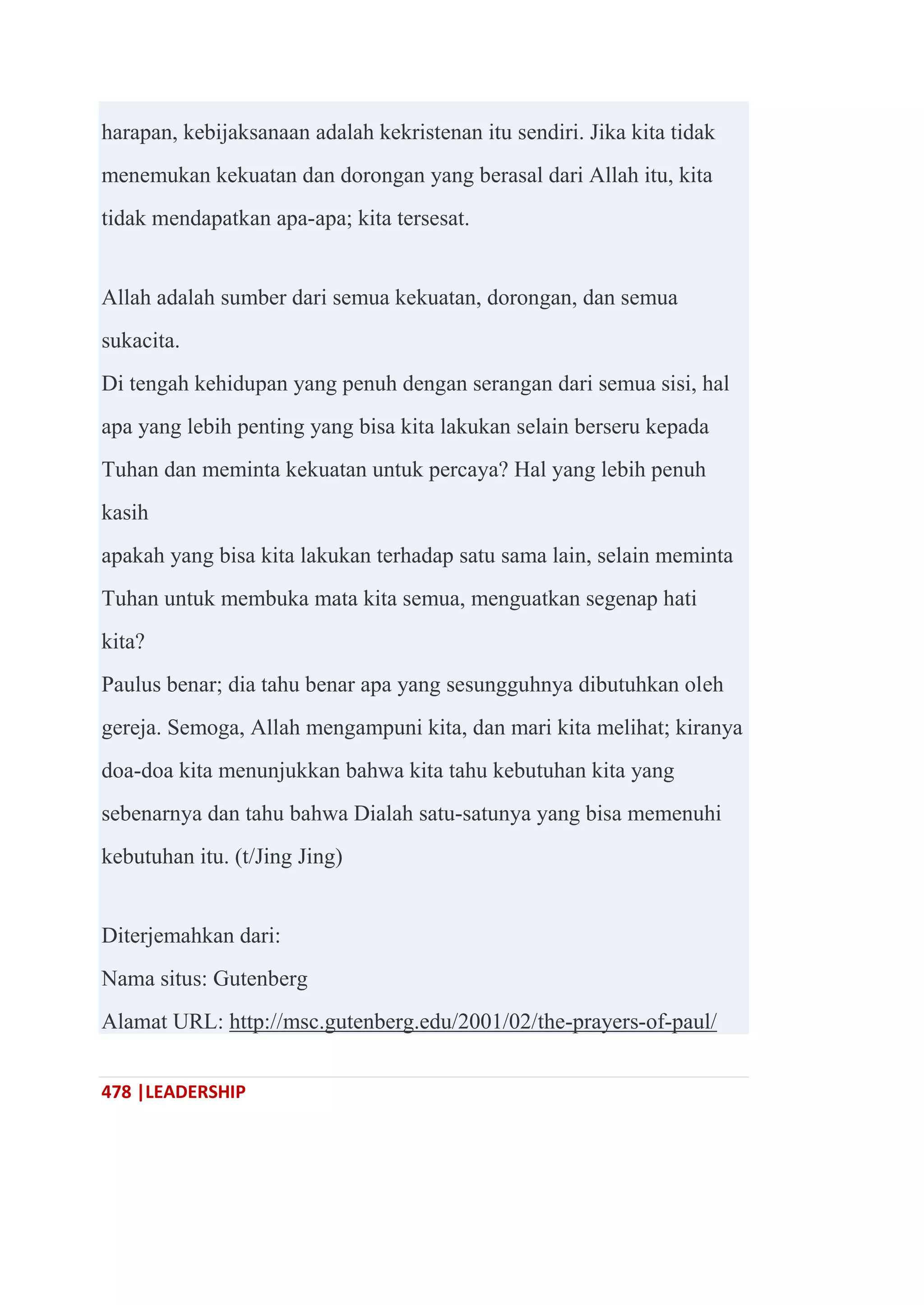 478 |LEADERSHIP
harapan, kebijaksanaan adalah kekristenan itu sendiri. Jika kita tidak
menemukan kekuatan dan dorongan yang berasal dari Allah itu, kita
tidak mendapatkan apa-apa; kita tersesat.
Allah adalah sumber dari semua kekuatan, dorongan, dan semua
sukacita.
Di tengah kehidupan yang penuh dengan serangan dari semua sisi, hal
apa yang lebih penting yang bisa kita lakukan selain berseru kepada
Tuhan dan meminta kekuatan untuk percaya? Hal yang lebih penuh
kasih
apakah yang bisa kita lakukan terhadap satu sama lain, selain meminta
Tuhan untuk membuka mata kita semua, menguatkan segenap hati
kita?
Paulus benar; dia tahu benar apa yang sesungguhnya dibutuhkan oleh
gereja. Semoga, Allah mengampuni kita, dan mari kita melihat; kiranya
doa-doa kita menunjukkan bahwa kita tahu kebutuhan kita yang
sebenarnya dan tahu bahwa Dialah satu-satunya yang bisa memenuhi
kebutuhan itu. (t/Jing Jing)
Diterjemahkan dari:
Nama situs: Gutenberg
Alamat URL: http://msc.gutenberg.edu/2001/02/the-prayers-of-paul/
 