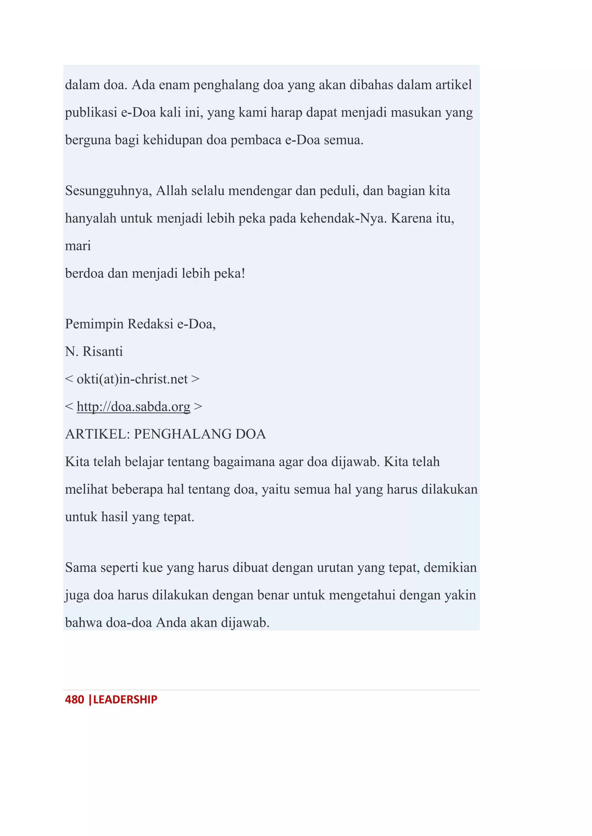 480 |LEADERSHIP
dalam doa. Ada enam penghalang doa yang akan dibahas dalam artikel
publikasi e-Doa kali ini, yang kami harap dapat menjadi masukan yang
berguna bagi kehidupan doa pembaca e-Doa semua.
Sesungguhnya, Allah selalu mendengar dan peduli, dan bagian kita
hanyalah untuk menjadi lebih peka pada kehendak-Nya. Karena itu,
mari
berdoa dan menjadi lebih peka!
Pemimpin Redaksi e-Doa,
N. Risanti
< okti(at)in-christ.net >
< http://doa.sabda.org >
ARTIKEL: PENGHALANG DOA
Kita telah belajar tentang bagaimana agar doa dijawab. Kita telah
melihat beberapa hal tentang doa, yaitu semua hal yang harus dilakukan
untuk hasil yang tepat.
Sama seperti kue yang harus dibuat dengan urutan yang tepat, demikian
juga doa harus dilakukan dengan benar untuk mengetahui dengan yakin
bahwa doa-doa Anda akan dijawab.
 