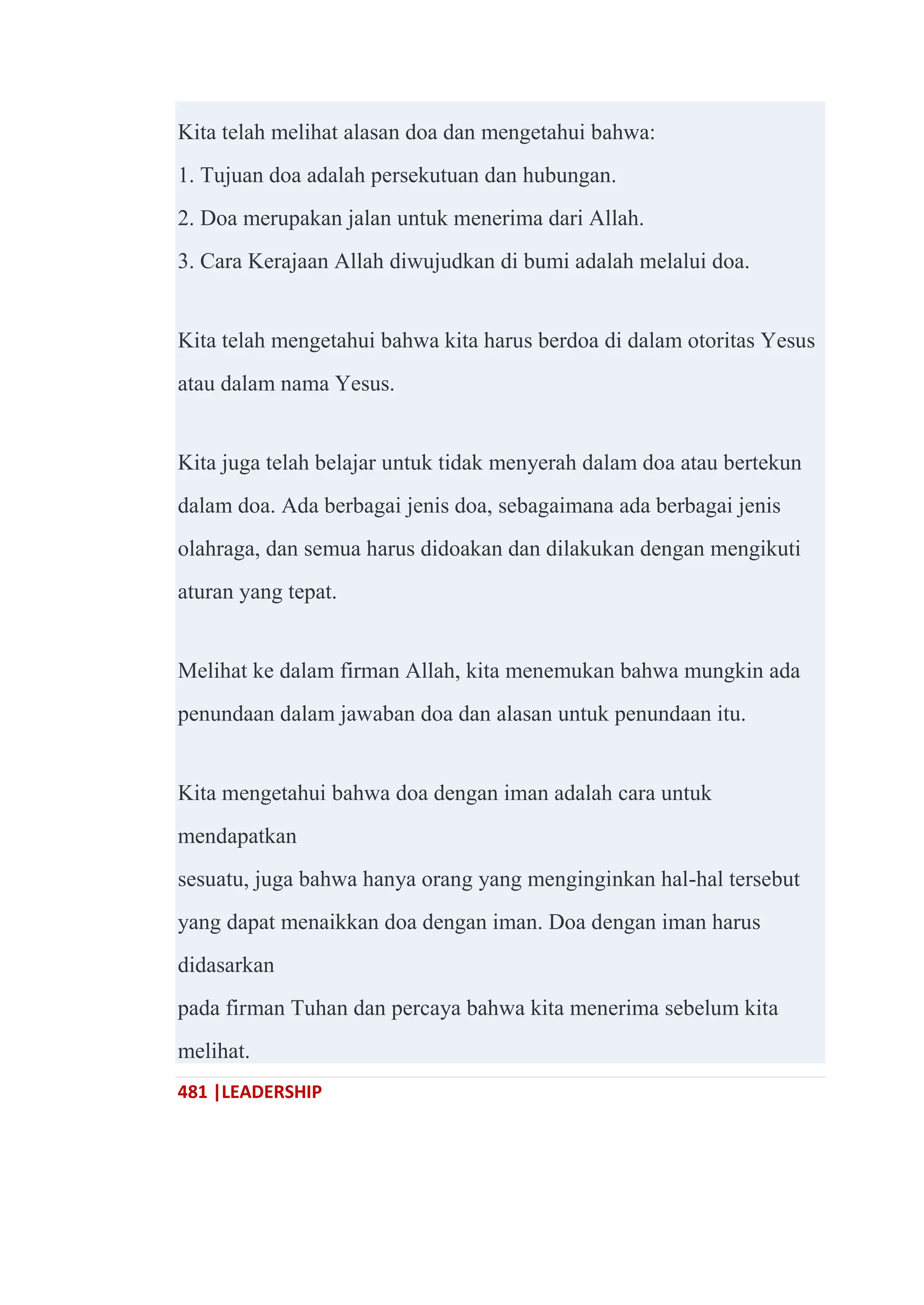 481 |LEADERSHIP
Kita telah melihat alasan doa dan mengetahui bahwa:
1. Tujuan doa adalah persekutuan dan hubungan.
2. Doa merupakan jalan untuk menerima dari Allah.
3. Cara Kerajaan Allah diwujudkan di bumi adalah melalui doa.
Kita telah mengetahui bahwa kita harus berdoa di dalam otoritas Yesus
atau dalam nama Yesus.
Kita juga telah belajar untuk tidak menyerah dalam doa atau bertekun
dalam doa. Ada berbagai jenis doa, sebagaimana ada berbagai jenis
olahraga, dan semua harus didoakan dan dilakukan dengan mengikuti
aturan yang tepat.
Melihat ke dalam firman Allah, kita menemukan bahwa mungkin ada
penundaan dalam jawaban doa dan alasan untuk penundaan itu.
Kita mengetahui bahwa doa dengan iman adalah cara untuk
mendapatkan
sesuatu, juga bahwa hanya orang yang menginginkan hal-hal tersebut
yang dapat menaikkan doa dengan iman. Doa dengan iman harus
didasarkan
pada firman Tuhan dan percaya bahwa kita menerima sebelum kita
melihat.
 