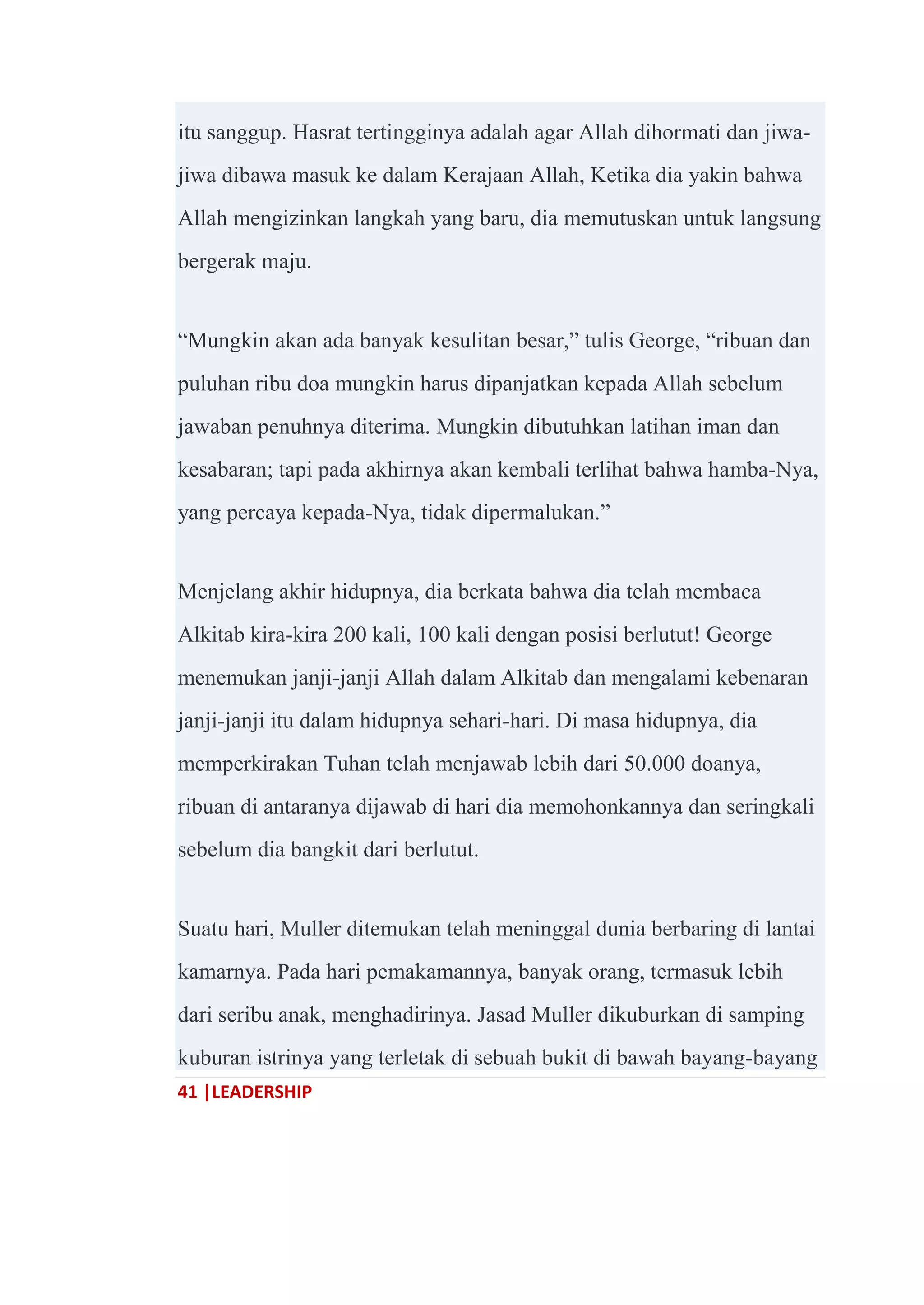 41 |LEADERSHIP
itu sanggup. Hasrat tertingginya adalah agar Allah dihormati dan jiwa-
jiwa dibawa masuk ke dalam Kerajaan Allah, Ketika dia yakin bahwa
Allah mengizinkan langkah yang baru, dia memutuskan untuk langsung
bergerak maju.
―Mungkin akan ada banyak kesulitan besar,‖ tulis George, ―ribuan dan
puluhan ribu doa mungkin harus dipanjatkan kepada Allah sebelum
jawaban penuhnya diterima. Mungkin dibutuhkan latihan iman dan
kesabaran; tapi pada akhirnya akan kembali terlihat bahwa hamba-Nya,
yang percaya kepada-Nya, tidak dipermalukan.‖
Menjelang akhir hidupnya, dia berkata bahwa dia telah membaca
Alkitab kira-kira 200 kali, 100 kali dengan posisi berlutut! George
menemukan janji-janji Allah dalam Alkitab dan mengalami kebenaran
janji-janji itu dalam hidupnya sehari-hari. Di masa hidupnya, dia
memperkirakan Tuhan telah menjawab lebih dari 50.000 doanya,
ribuan di antaranya dijawab di hari dia memohonkannya dan seringkali
sebelum dia bangkit dari berlutut.
Suatu hari, Muller ditemukan telah meninggal dunia berbaring di lantai
kamarnya. Pada hari pemakamannya, banyak orang, termasuk lebih
dari seribu anak, menghadirinya. Jasad Muller dikuburkan di samping
kuburan istrinya yang terletak di sebuah bukit di bawah bayang-bayang
 