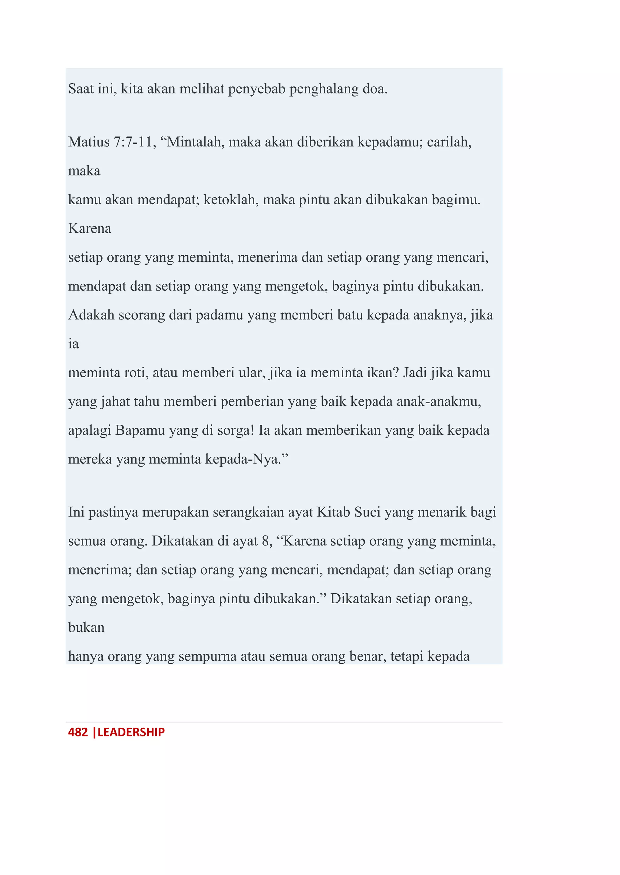 482 |LEADERSHIP
Saat ini, kita akan melihat penyebab penghalang doa.
Matius 7:7-11, ―Mintalah, maka akan diberikan kepadamu; carilah,
maka
kamu akan mendapat; ketoklah, maka pintu akan dibukakan bagimu.
Karena
setiap orang yang meminta, menerima dan setiap orang yang mencari,
mendapat dan setiap orang yang mengetok, baginya pintu dibukakan.
Adakah seorang dari padamu yang memberi batu kepada anaknya, jika
ia
meminta roti, atau memberi ular, jika ia meminta ikan? Jadi jika kamu
yang jahat tahu memberi pemberian yang baik kepada anak-anakmu,
apalagi Bapamu yang di sorga! Ia akan memberikan yang baik kepada
mereka yang meminta kepada-Nya.‖
Ini pastinya merupakan serangkaian ayat Kitab Suci yang menarik bagi
semua orang. Dikatakan di ayat 8, ―Karena setiap orang yang meminta,
menerima; dan setiap orang yang mencari, mendapat; dan setiap orang
yang mengetok, baginya pintu dibukakan.‖ Dikatakan setiap orang,
bukan
hanya orang yang sempurna atau semua orang benar, tetapi kepada
 