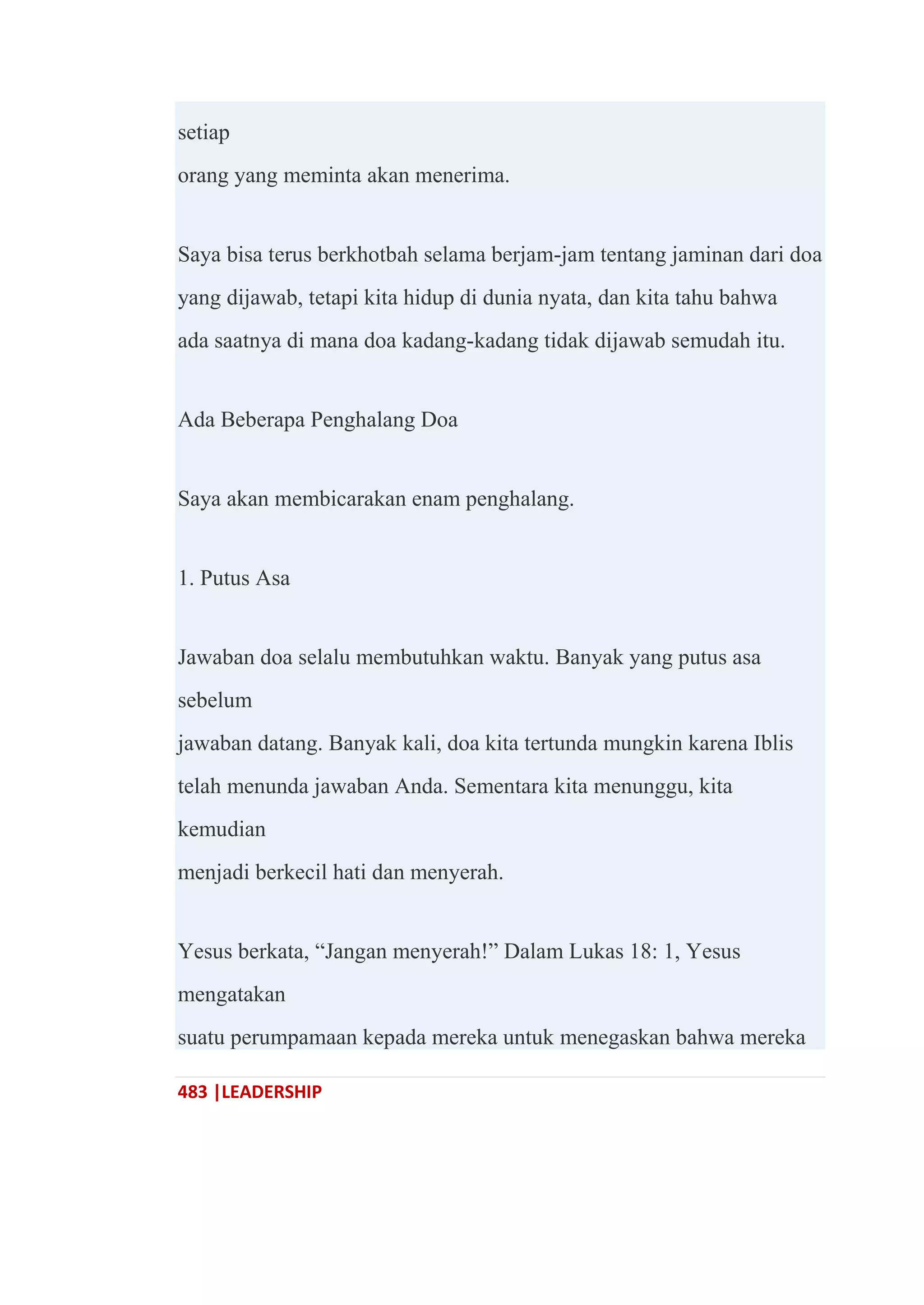 483 |LEADERSHIP
setiap
orang yang meminta akan menerima.
Saya bisa terus berkhotbah selama berjam-jam tentang jaminan dari doa
yang dijawab, tetapi kita hidup di dunia nyata, dan kita tahu bahwa
ada saatnya di mana doa kadang-kadang tidak dijawab semudah itu.
Ada Beberapa Penghalang Doa
Saya akan membicarakan enam penghalang.
1. Putus Asa
Jawaban doa selalu membutuhkan waktu. Banyak yang putus asa
sebelum
jawaban datang. Banyak kali, doa kita tertunda mungkin karena Iblis
telah menunda jawaban Anda. Sementara kita menunggu, kita
kemudian
menjadi berkecil hati dan menyerah.
Yesus berkata, ―Jangan menyerah!‖ Dalam Lukas 18: 1, Yesus
mengatakan
suatu perumpamaan kepada mereka untuk menegaskan bahwa mereka
 