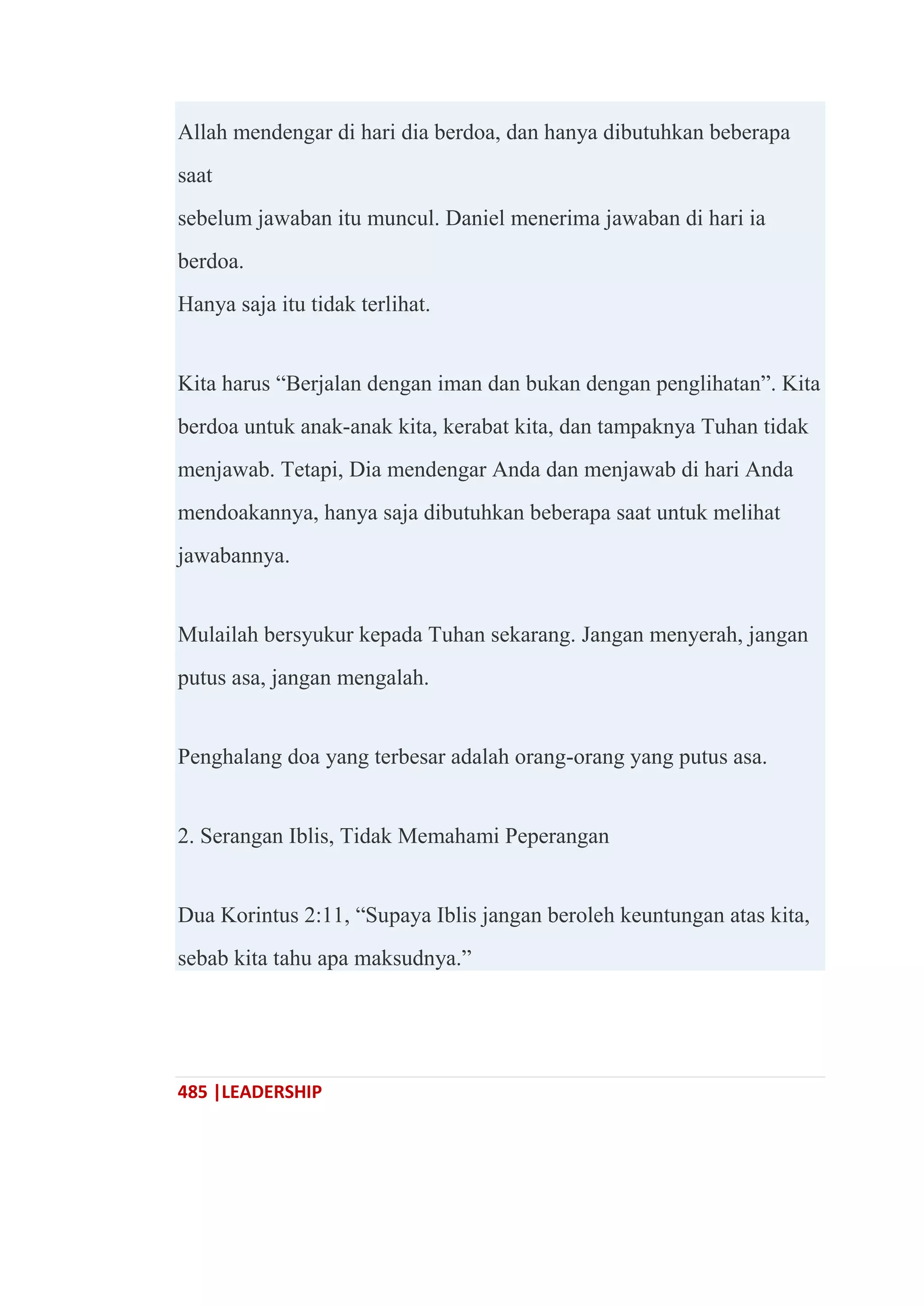 485 |LEADERSHIP
Allah mendengar di hari dia berdoa, dan hanya dibutuhkan beberapa
saat
sebelum jawaban itu muncul. Daniel menerima jawaban di hari ia
berdoa.
Hanya saja itu tidak terlihat.
Kita harus ―Berjalan dengan iman dan bukan dengan penglihatan‖. Kita
berdoa untuk anak-anak kita, kerabat kita, dan tampaknya Tuhan tidak
menjawab. Tetapi, Dia mendengar Anda dan menjawab di hari Anda
mendoakannya, hanya saja dibutuhkan beberapa saat untuk melihat
jawabannya.
Mulailah bersyukur kepada Tuhan sekarang. Jangan menyerah, jangan
putus asa, jangan mengalah.
Penghalang doa yang terbesar adalah orang-orang yang putus asa.
2. Serangan Iblis, Tidak Memahami Peperangan
Dua Korintus 2:11, ―Supaya Iblis jangan beroleh keuntungan atas kita,
sebab kita tahu apa maksudnya.‖
 