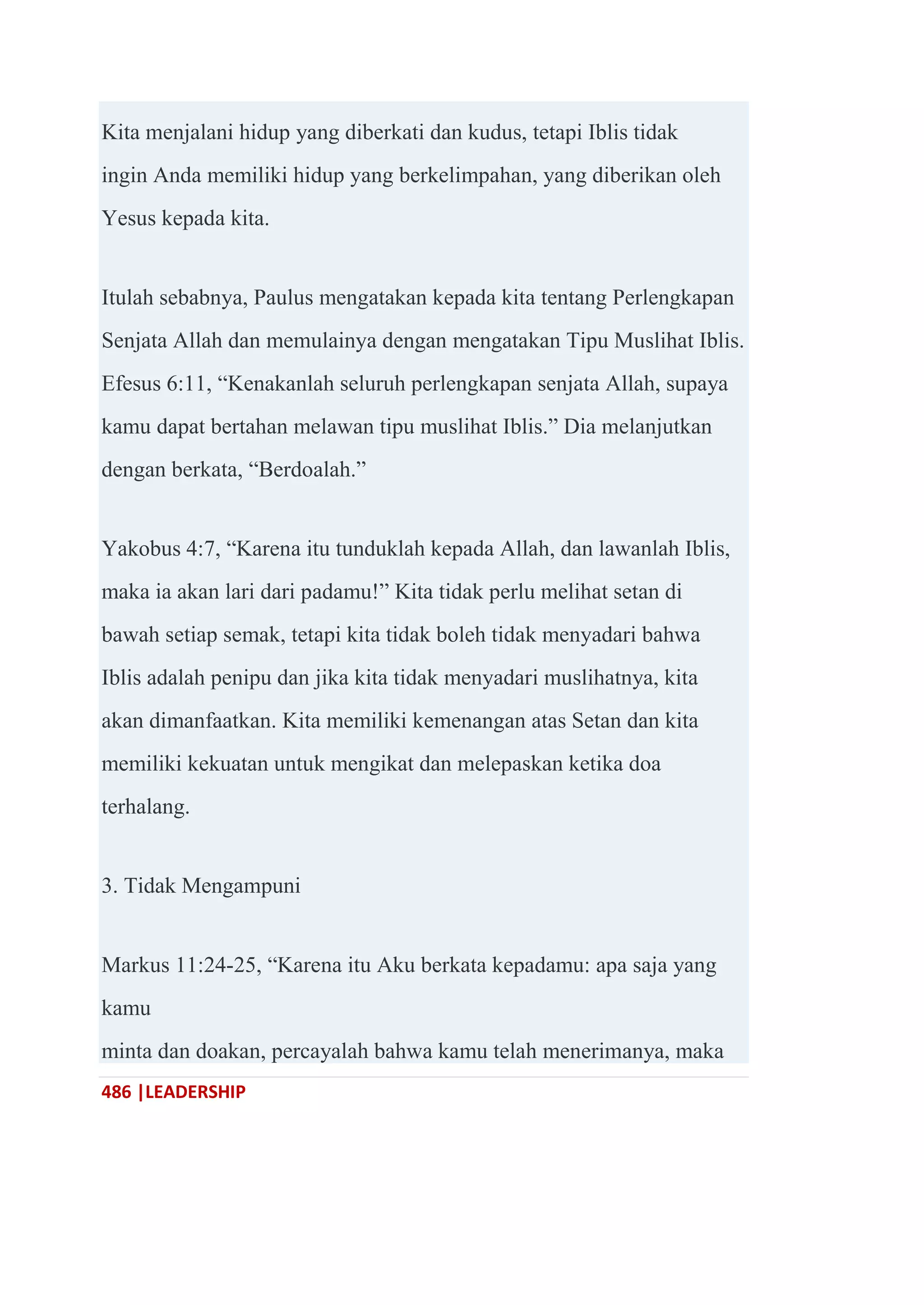 486 |LEADERSHIP
Kita menjalani hidup yang diberkati dan kudus, tetapi Iblis tidak
ingin Anda memiliki hidup yang berkelimpahan, yang diberikan oleh
Yesus kepada kita.
Itulah sebabnya, Paulus mengatakan kepada kita tentang Perlengkapan
Senjata Allah dan memulainya dengan mengatakan Tipu Muslihat Iblis.
Efesus 6:11, ―Kenakanlah seluruh perlengkapan senjata Allah, supaya
kamu dapat bertahan melawan tipu muslihat Iblis.‖ Dia melanjutkan
dengan berkata, ―Berdoalah.‖
Yakobus 4:7, ―Karena itu tunduklah kepada Allah, dan lawanlah Iblis,
maka ia akan lari dari padamu!‖ Kita tidak perlu melihat setan di
bawah setiap semak, tetapi kita tidak boleh tidak menyadari bahwa
Iblis adalah penipu dan jika kita tidak menyadari muslihatnya, kita
akan dimanfaatkan. Kita memiliki kemenangan atas Setan dan kita
memiliki kekuatan untuk mengikat dan melepaskan ketika doa
terhalang.
3. Tidak Mengampuni
Markus 11:24-25, ―Karena itu Aku berkata kepadamu: apa saja yang
kamu
minta dan doakan, percayalah bahwa kamu telah menerimanya, maka
 