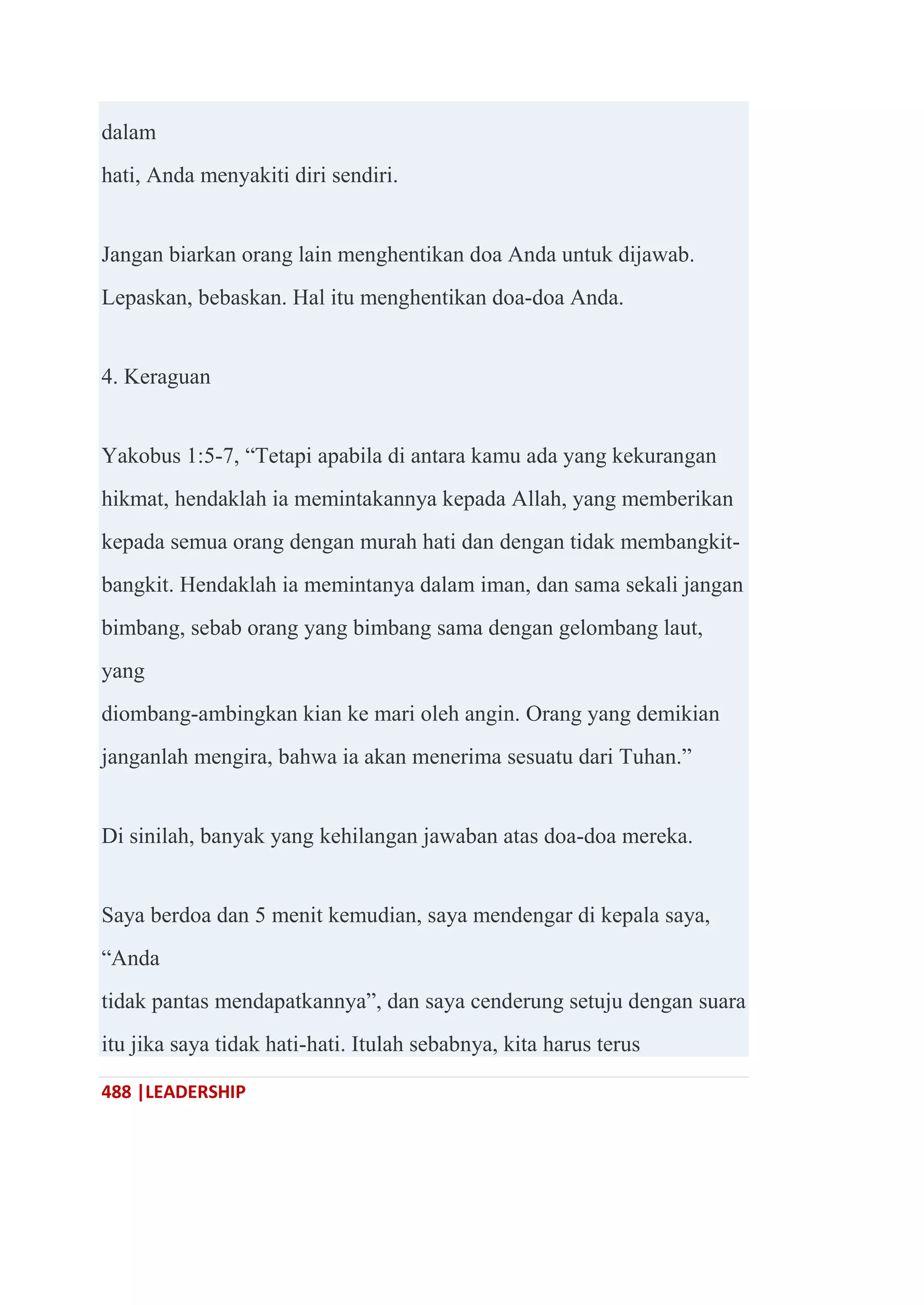 488 |LEADERSHIP
dalam
hati, Anda menyakiti diri sendiri.
Jangan biarkan orang lain menghentikan doa Anda untuk dijawab.
Lepaskan, bebaskan. Hal itu menghentikan doa-doa Anda.
4. Keraguan
Yakobus 1:5-7, ―Tetapi apabila di antara kamu ada yang kekurangan
hikmat, hendaklah ia memintakannya kepada Allah, yang memberikan
kepada semua orang dengan murah hati dan dengan tidak membangkit-
bangkit. Hendaklah ia memintanya dalam iman, dan sama sekali jangan
bimbang, sebab orang yang bimbang sama dengan gelombang laut,
yang
diombang-ambingkan kian ke mari oleh angin. Orang yang demikian
janganlah mengira, bahwa ia akan menerima sesuatu dari Tuhan.‖
Di sinilah, banyak yang kehilangan jawaban atas doa-doa mereka.
Saya berdoa dan 5 menit kemudian, saya mendengar di kepala saya,
―Anda
tidak pantas mendapatkannya‖, dan saya cenderung setuju dengan suara
itu jika saya tidak hati-hati. Itulah sebabnya, kita harus terus
 