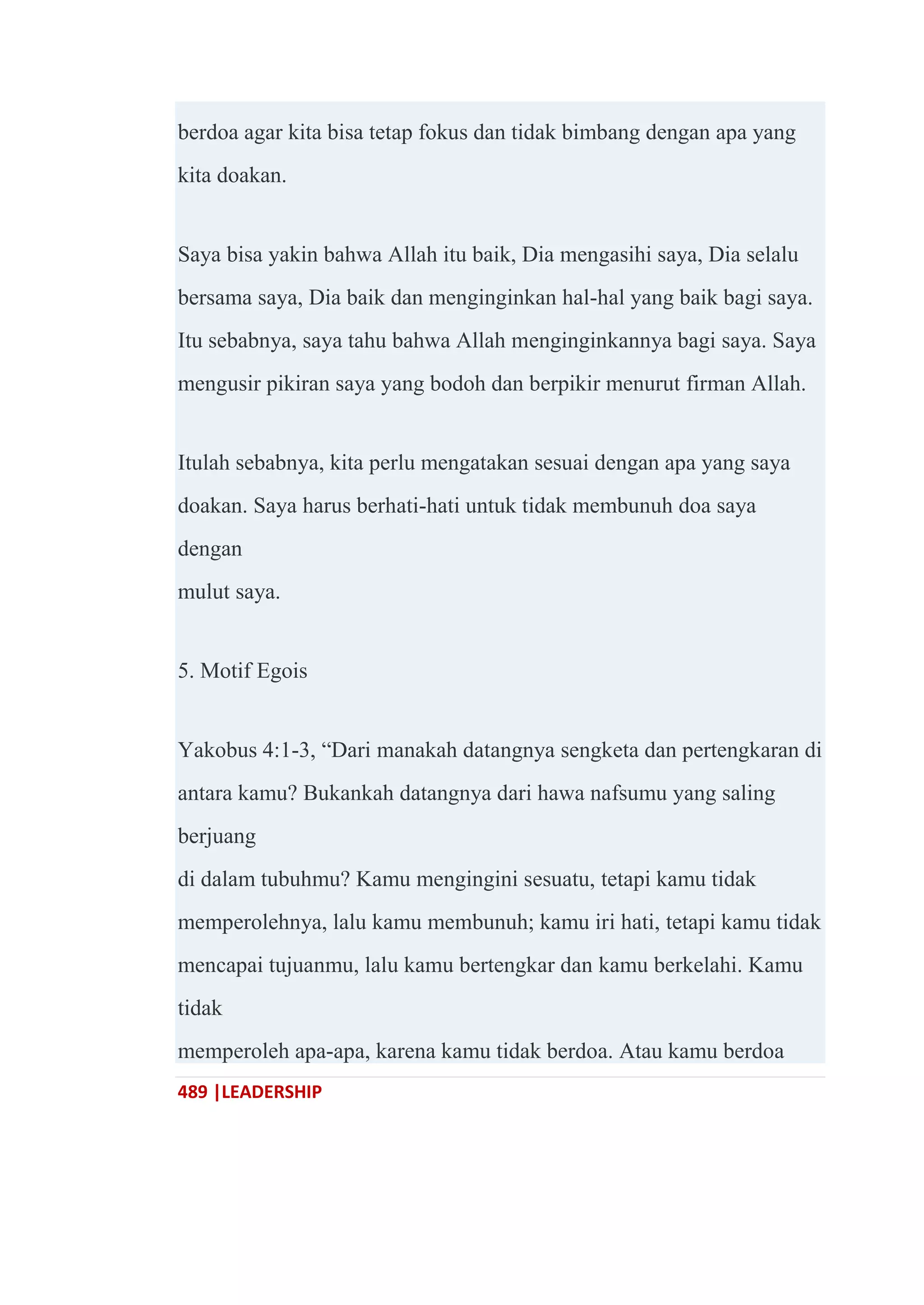 489 |LEADERSHIP
berdoa agar kita bisa tetap fokus dan tidak bimbang dengan apa yang
kita doakan.
Saya bisa yakin bahwa Allah itu baik, Dia mengasihi saya, Dia selalu
bersama saya, Dia baik dan menginginkan hal-hal yang baik bagi saya.
Itu sebabnya, saya tahu bahwa Allah menginginkannya bagi saya. Saya
mengusir pikiran saya yang bodoh dan berpikir menurut firman Allah.
Itulah sebabnya, kita perlu mengatakan sesuai dengan apa yang saya
doakan. Saya harus berhati-hati untuk tidak membunuh doa saya
dengan
mulut saya.
5. Motif Egois
Yakobus 4:1-3, ―Dari manakah datangnya sengketa dan pertengkaran di
antara kamu? Bukankah datangnya dari hawa nafsumu yang saling
berjuang
di dalam tubuhmu? Kamu mengingini sesuatu, tetapi kamu tidak
memperolehnya, lalu kamu membunuh; kamu iri hati, tetapi kamu tidak
mencapai tujuanmu, lalu kamu bertengkar dan kamu berkelahi. Kamu
tidak
memperoleh apa-apa, karena kamu tidak berdoa. Atau kamu berdoa
 