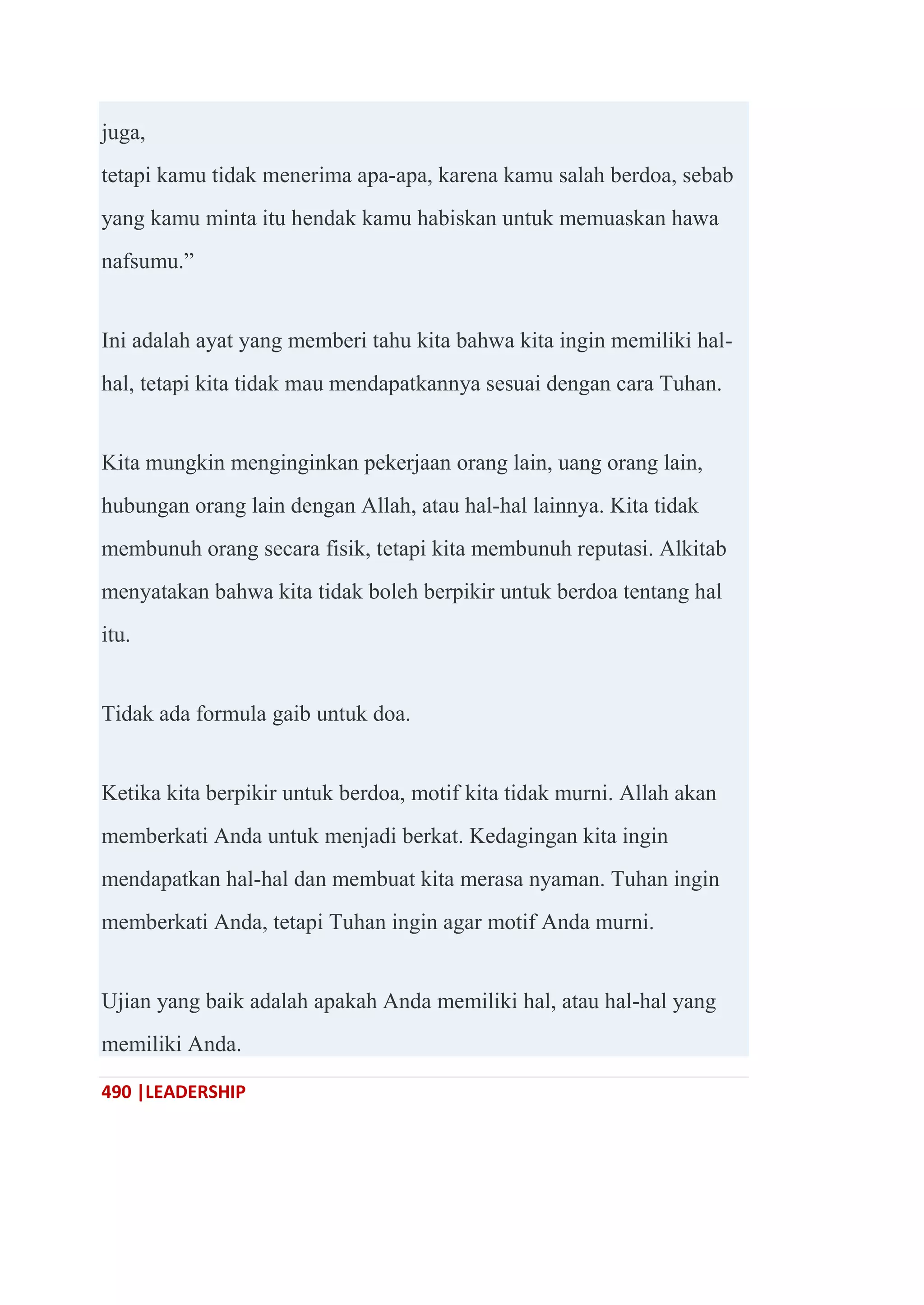 490 |LEADERSHIP
juga,
tetapi kamu tidak menerima apa-apa, karena kamu salah berdoa, sebab
yang kamu minta itu hendak kamu habiskan untuk memuaskan hawa
nafsumu.‖
Ini adalah ayat yang memberi tahu kita bahwa kita ingin memiliki hal-
hal, tetapi kita tidak mau mendapatkannya sesuai dengan cara Tuhan.
Kita mungkin menginginkan pekerjaan orang lain, uang orang lain,
hubungan orang lain dengan Allah, atau hal-hal lainnya. Kita tidak
membunuh orang secara fisik, tetapi kita membunuh reputasi. Alkitab
menyatakan bahwa kita tidak boleh berpikir untuk berdoa tentang hal
itu.
Tidak ada formula gaib untuk doa.
Ketika kita berpikir untuk berdoa, motif kita tidak murni. Allah akan
memberkati Anda untuk menjadi berkat. Kedagingan kita ingin
mendapatkan hal-hal dan membuat kita merasa nyaman. Tuhan ingin
memberkati Anda, tetapi Tuhan ingin agar motif Anda murni.
Ujian yang baik adalah apakah Anda memiliki hal, atau hal-hal yang
memiliki Anda.
 