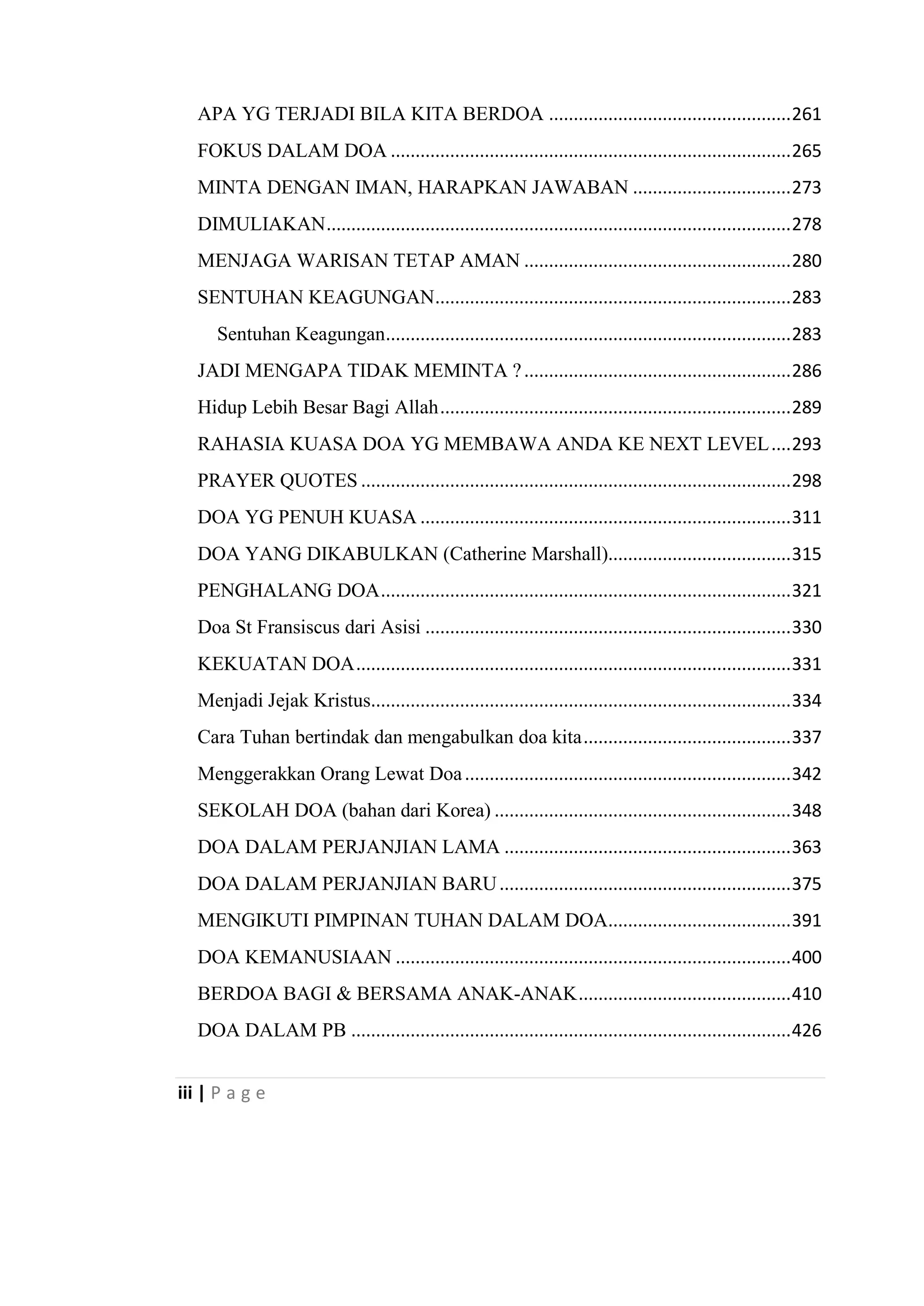 iii | P a g e
APA YG TERJADI BILA KITA BERDOA .................................................261
FOKUS DALAM DOA .................................................................................265
MINTA DENGAN IMAN, HARAPKAN JAWABAN ................................273
DIMULIAKAN..............................................................................................278
MENJAGA WARISAN TETAP AMAN ......................................................280
SENTUHAN KEAGUNGAN........................................................................283
Sentuhan Keagungan..................................................................................283
JADI MENGAPA TIDAK MEMINTA ?......................................................286
Hidup Lebih Besar Bagi Allah.......................................................................289
RAHASIA KUASA DOA YG MEMBAWA ANDA KE NEXT LEVEL....293
PRAYER QUOTES .......................................................................................298
DOA YG PENUH KUASA ...........................................................................311
DOA YANG DIKABULKAN (Catherine Marshall).....................................315
PENGHALANG DOA...................................................................................321
Doa St Fransiscus dari Asisi ..........................................................................330
KEKUATAN DOA........................................................................................331
Menjadi Jejak Kristus.....................................................................................334
Cara Tuhan bertindak dan mengabulkan doa kita..........................................337
Menggerakkan Orang Lewat Doa..................................................................342
SEKOLAH DOA (bahan dari Korea) ............................................................348
DOA DALAM PERJANJIAN LAMA ..........................................................363
DOA DALAM PERJANJIAN BARU...........................................................375
MENGIKUTI PIMPINAN TUHAN DALAM DOA.....................................391
DOA KEMANUSIAAN ................................................................................400
BERDOA BAGI & BERSAMA ANAK-ANAK...........................................410
DOA DALAM PB .........................................................................................426
 