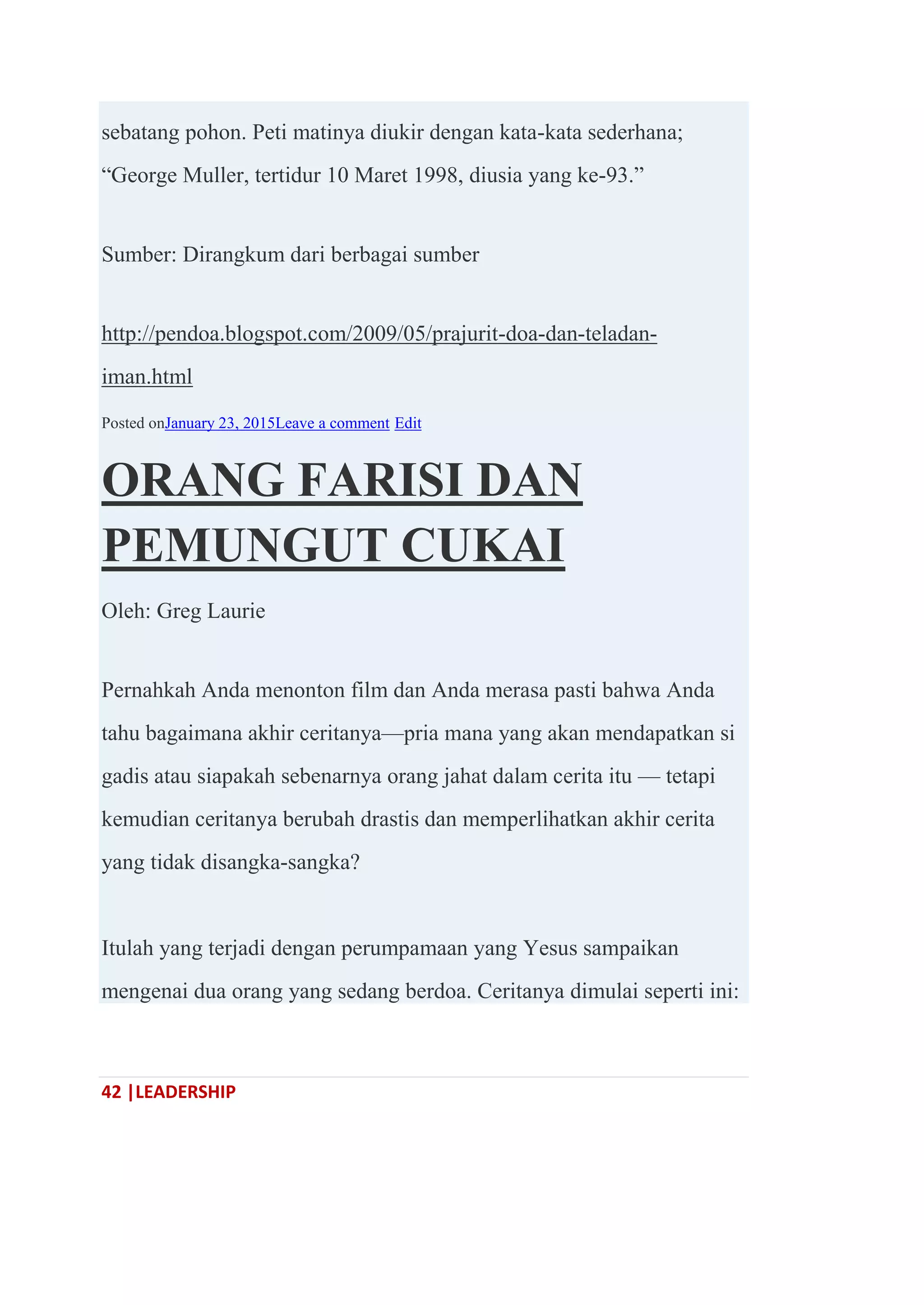 42 |LEADERSHIP
sebatang pohon. Peti matinya diukir dengan kata-kata sederhana;
―George Muller, tertidur 10 Maret 1998, diusia yang ke-93.‖
Sumber: Dirangkum dari berbagai sumber
http://pendoa.blogspot.com/2009/05/prajurit-doa-dan-teladan-
iman.html
Posted onJanuary 23, 2015Leave a comment Edit
ORANG FARISI DAN
PEMUNGUT CUKAI
Oleh: Greg Laurie
Pernahkah Anda menonton film dan Anda merasa pasti bahwa Anda
tahu bagaimana akhir ceritanya—pria mana yang akan mendapatkan si
gadis atau siapakah sebenarnya orang jahat dalam cerita itu — tetapi
kemudian ceritanya berubah drastis dan memperlihatkan akhir cerita
yang tidak disangka-sangka?
Itulah yang terjadi dengan perumpamaan yang Yesus sampaikan
mengenai dua orang yang sedang berdoa. Ceritanya dimulai seperti ini:
 