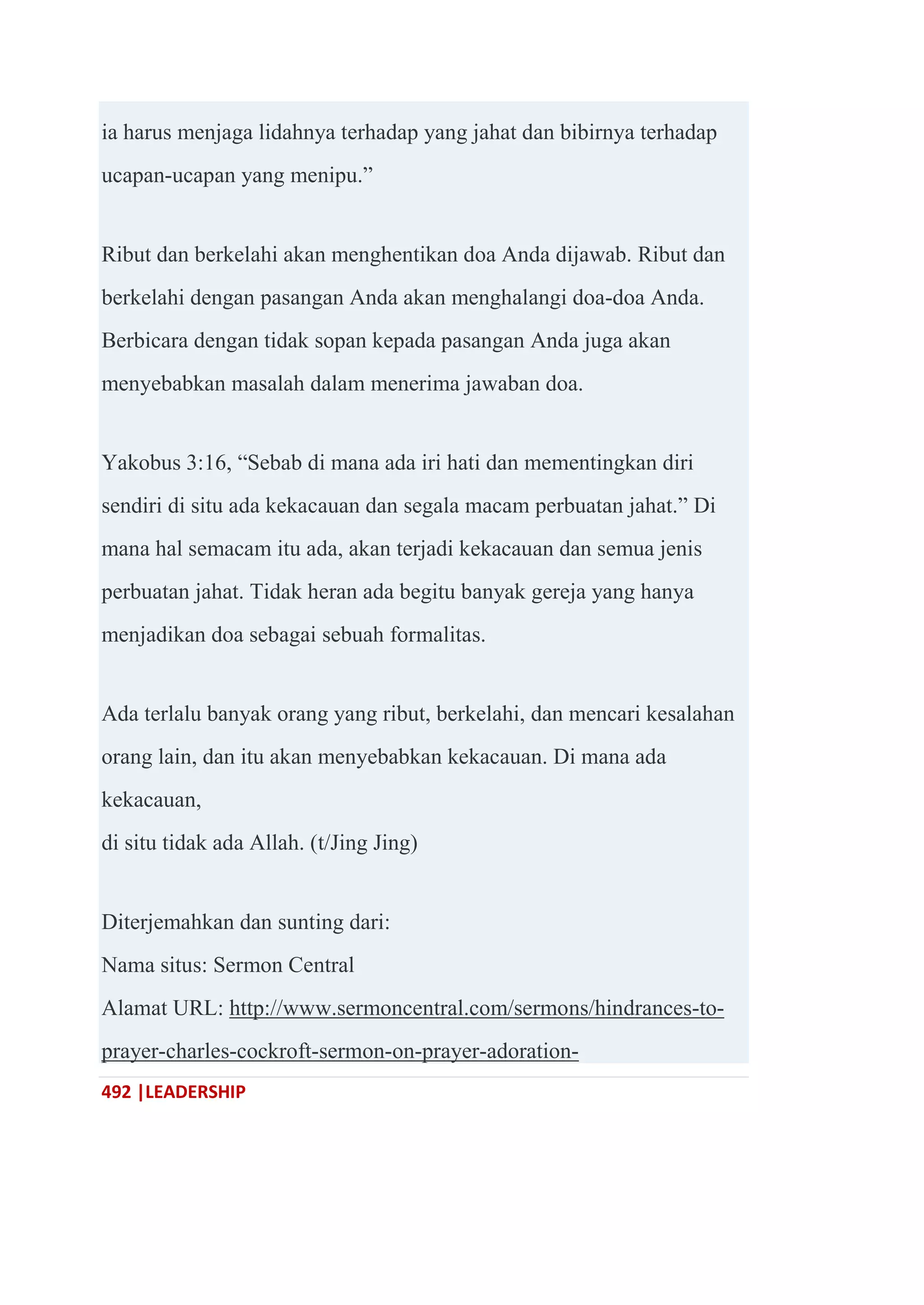 492 |LEADERSHIP
ia harus menjaga lidahnya terhadap yang jahat dan bibirnya terhadap
ucapan-ucapan yang menipu.‖
Ribut dan berkelahi akan menghentikan doa Anda dijawab. Ribut dan
berkelahi dengan pasangan Anda akan menghalangi doa-doa Anda.
Berbicara dengan tidak sopan kepada pasangan Anda juga akan
menyebabkan masalah dalam menerima jawaban doa.
Yakobus 3:16, ―Sebab di mana ada iri hati dan mementingkan diri
sendiri di situ ada kekacauan dan segala macam perbuatan jahat.‖ Di
mana hal semacam itu ada, akan terjadi kekacauan dan semua jenis
perbuatan jahat. Tidak heran ada begitu banyak gereja yang hanya
menjadikan doa sebagai sebuah formalitas.
Ada terlalu banyak orang yang ribut, berkelahi, dan mencari kesalahan
orang lain, dan itu akan menyebabkan kekacauan. Di mana ada
kekacauan,
di situ tidak ada Allah. (t/Jing Jing)
Diterjemahkan dan sunting dari:
Nama situs: Sermon Central
Alamat URL: http://www.sermoncentral.com/sermons/hindrances-to-
prayer-charles-cockroft-sermon-on-prayer-adoration-
 