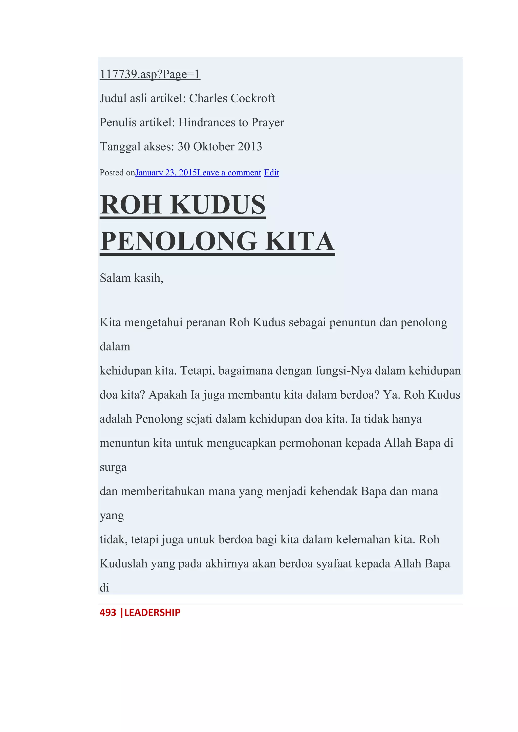 493 |LEADERSHIP
117739.asp?Page=1
Judul asli artikel: Charles Cockroft
Penulis artikel: Hindrances to Prayer
Tanggal akses: 30 Oktober 2013
Posted onJanuary 23, 2015Leave a comment Edit
ROH KUDUS
PENOLONG KITA
Salam kasih,
Kita mengetahui peranan Roh Kudus sebagai penuntun dan penolong
dalam
kehidupan kita. Tetapi, bagaimana dengan fungsi-Nya dalam kehidupan
doa kita? Apakah Ia juga membantu kita dalam berdoa? Ya. Roh Kudus
adalah Penolong sejati dalam kehidupan doa kita. Ia tidak hanya
menuntun kita untuk mengucapkan permohonan kepada Allah Bapa di
surga
dan memberitahukan mana yang menjadi kehendak Bapa dan mana
yang
tidak, tetapi juga untuk berdoa bagi kita dalam kelemahan kita. Roh
Kuduslah yang pada akhirnya akan berdoa syafaat kepada Allah Bapa
di
 