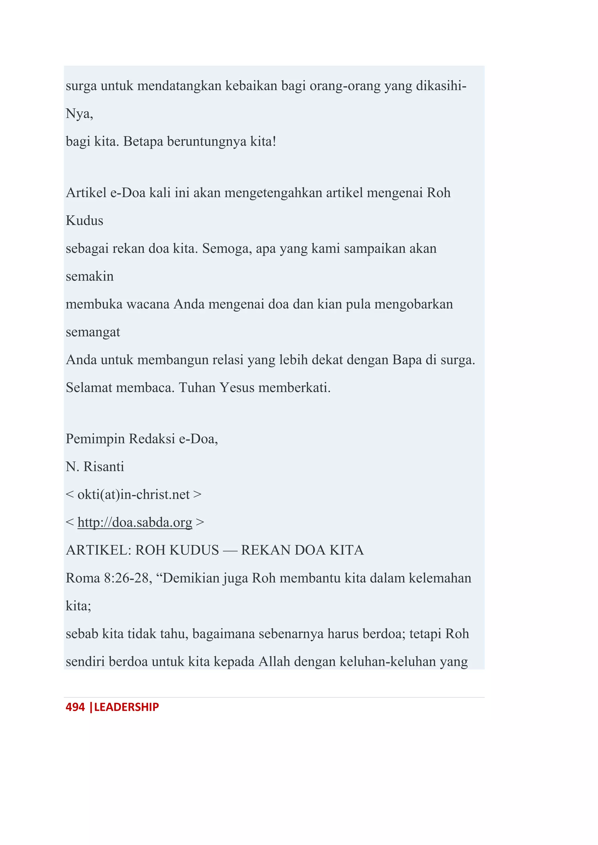 494 |LEADERSHIP
surga untuk mendatangkan kebaikan bagi orang-orang yang dikasihi-
Nya,
bagi kita. Betapa beruntungnya kita!
Artikel e-Doa kali ini akan mengetengahkan artikel mengenai Roh
Kudus
sebagai rekan doa kita. Semoga, apa yang kami sampaikan akan
semakin
membuka wacana Anda mengenai doa dan kian pula mengobarkan
semangat
Anda untuk membangun relasi yang lebih dekat dengan Bapa di surga.
Selamat membaca. Tuhan Yesus memberkati.
Pemimpin Redaksi e-Doa,
N. Risanti
< okti(at)in-christ.net >
< http://doa.sabda.org >
ARTIKEL: ROH KUDUS — REKAN DOA KITA
Roma 8:26-28, ―Demikian juga Roh membantu kita dalam kelemahan
kita;
sebab kita tidak tahu, bagaimana sebenarnya harus berdoa; tetapi Roh
sendiri berdoa untuk kita kepada Allah dengan keluhan-keluhan yang
 