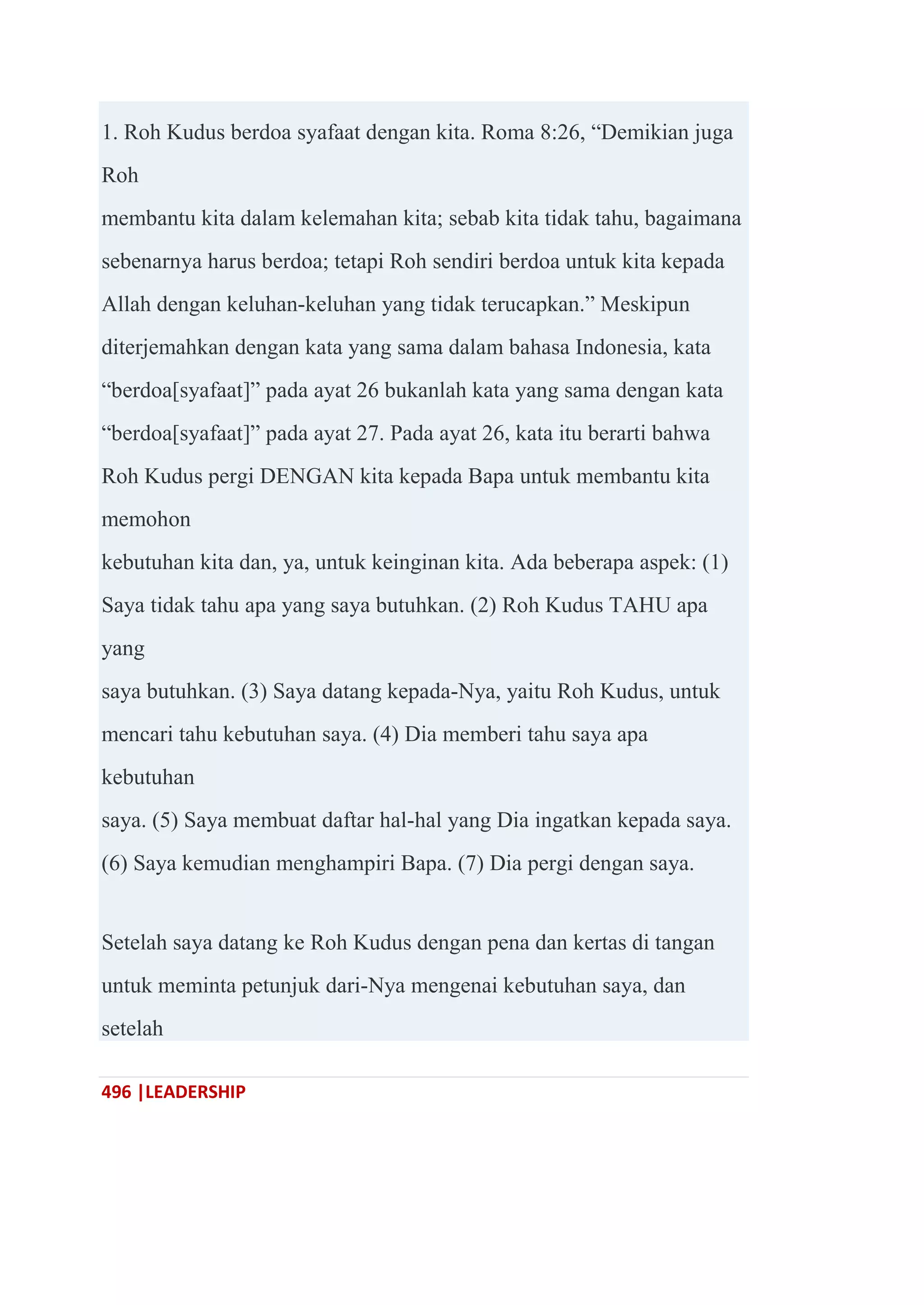 496 |LEADERSHIP
1. Roh Kudus berdoa syafaat dengan kita. Roma 8:26, ―Demikian juga
Roh
membantu kita dalam kelemahan kita; sebab kita tidak tahu, bagaimana
sebenarnya harus berdoa; tetapi Roh sendiri berdoa untuk kita kepada
Allah dengan keluhan-keluhan yang tidak terucapkan.‖ Meskipun
diterjemahkan dengan kata yang sama dalam bahasa Indonesia, kata
―berdoa[syafaat]‖ pada ayat 26 bukanlah kata yang sama dengan kata
―berdoa[syafaat]‖ pada ayat 27. Pada ayat 26, kata itu berarti bahwa
Roh Kudus pergi DENGAN kita kepada Bapa untuk membantu kita
memohon
kebutuhan kita dan, ya, untuk keinginan kita. Ada beberapa aspek: (1)
Saya tidak tahu apa yang saya butuhkan. (2) Roh Kudus TAHU apa
yang
saya butuhkan. (3) Saya datang kepada-Nya, yaitu Roh Kudus, untuk
mencari tahu kebutuhan saya. (4) Dia memberi tahu saya apa
kebutuhan
saya. (5) Saya membuat daftar hal-hal yang Dia ingatkan kepada saya.
(6) Saya kemudian menghampiri Bapa. (7) Dia pergi dengan saya.
Setelah saya datang ke Roh Kudus dengan pena dan kertas di tangan
untuk meminta petunjuk dari-Nya mengenai kebutuhan saya, dan
setelah
 