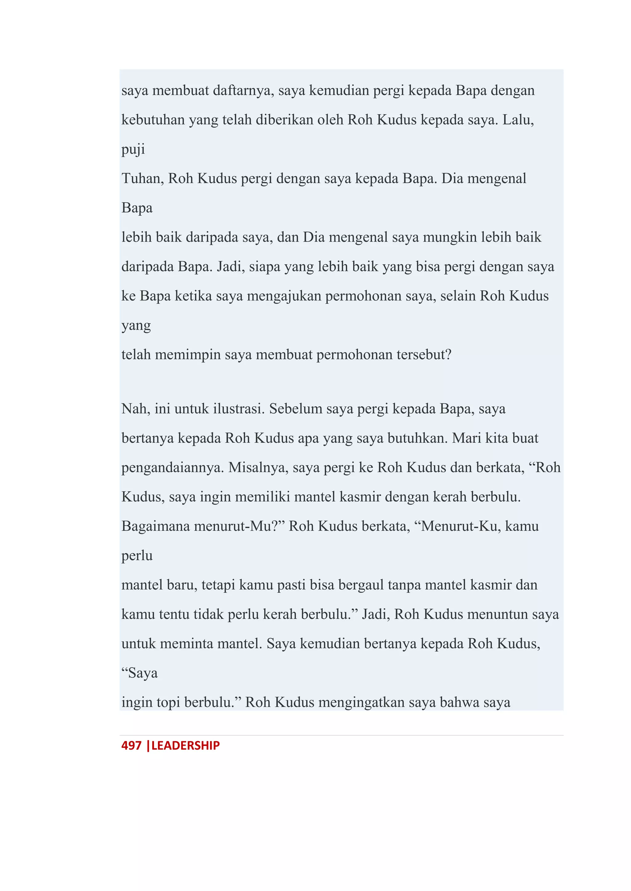 497 |LEADERSHIP
saya membuat daftarnya, saya kemudian pergi kepada Bapa dengan
kebutuhan yang telah diberikan oleh Roh Kudus kepada saya. Lalu,
puji
Tuhan, Roh Kudus pergi dengan saya kepada Bapa. Dia mengenal
Bapa
lebih baik daripada saya, dan Dia mengenal saya mungkin lebih baik
daripada Bapa. Jadi, siapa yang lebih baik yang bisa pergi dengan saya
ke Bapa ketika saya mengajukan permohonan saya, selain Roh Kudus
yang
telah memimpin saya membuat permohonan tersebut?
Nah, ini untuk ilustrasi. Sebelum saya pergi kepada Bapa, saya
bertanya kepada Roh Kudus apa yang saya butuhkan. Mari kita buat
pengandaiannya. Misalnya, saya pergi ke Roh Kudus dan berkata, ―Roh
Kudus, saya ingin memiliki mantel kasmir dengan kerah berbulu.
Bagaimana menurut-Mu?‖ Roh Kudus berkata, ―Menurut-Ku, kamu
perlu
mantel baru, tetapi kamu pasti bisa bergaul tanpa mantel kasmir dan
kamu tentu tidak perlu kerah berbulu.‖ Jadi, Roh Kudus menuntun saya
untuk meminta mantel. Saya kemudian bertanya kepada Roh Kudus,
―Saya
ingin topi berbulu.‖ Roh Kudus mengingatkan saya bahwa saya
 