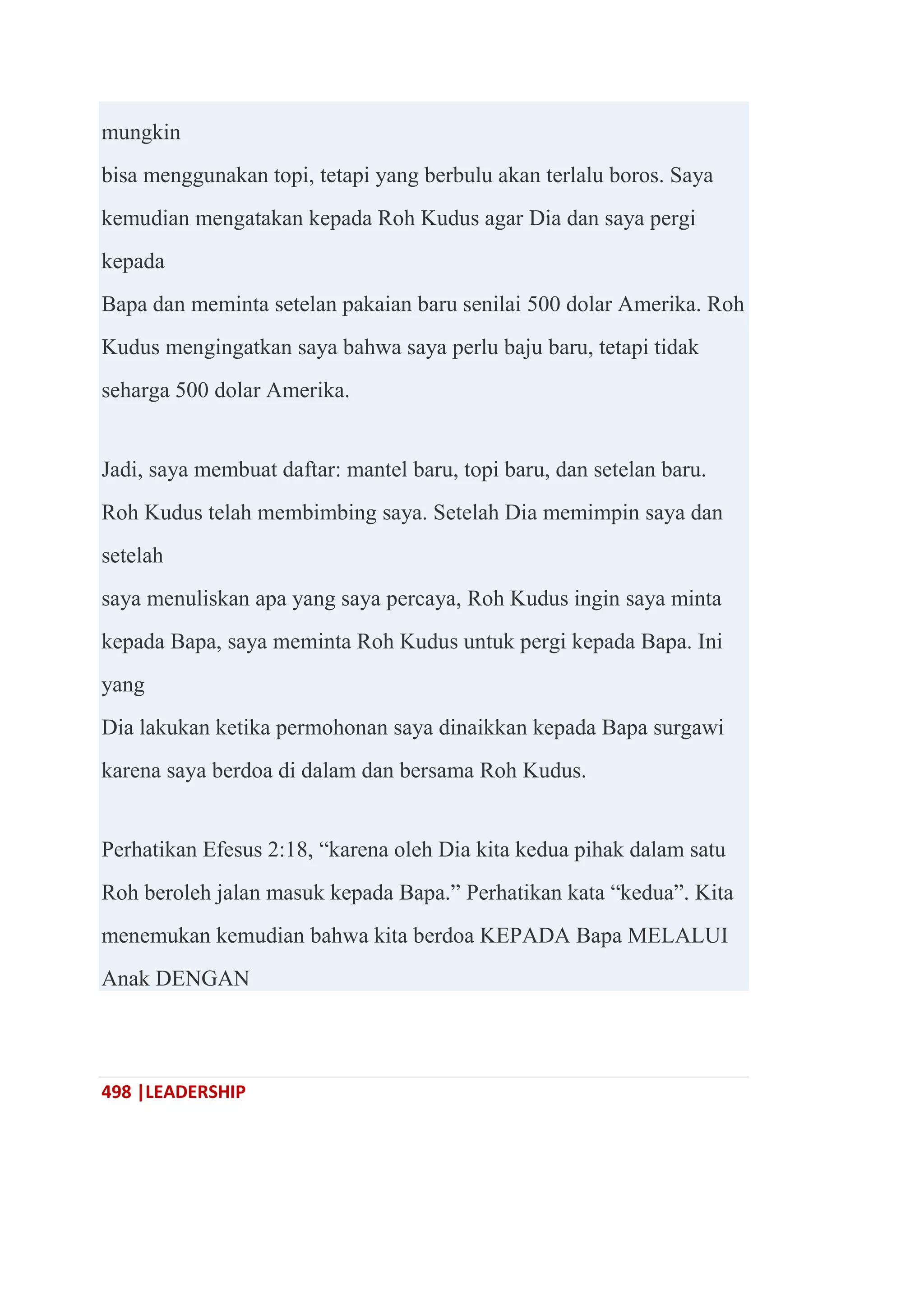 498 |LEADERSHIP
mungkin
bisa menggunakan topi, tetapi yang berbulu akan terlalu boros. Saya
kemudian mengatakan kepada Roh Kudus agar Dia dan saya pergi
kepada
Bapa dan meminta setelan pakaian baru senilai 500 dolar Amerika. Roh
Kudus mengingatkan saya bahwa saya perlu baju baru, tetapi tidak
seharga 500 dolar Amerika.
Jadi, saya membuat daftar: mantel baru, topi baru, dan setelan baru.
Roh Kudus telah membimbing saya. Setelah Dia memimpin saya dan
setelah
saya menuliskan apa yang saya percaya, Roh Kudus ingin saya minta
kepada Bapa, saya meminta Roh Kudus untuk pergi kepada Bapa. Ini
yang
Dia lakukan ketika permohonan saya dinaikkan kepada Bapa surgawi
karena saya berdoa di dalam dan bersama Roh Kudus.
Perhatikan Efesus 2:18, ―karena oleh Dia kita kedua pihak dalam satu
Roh beroleh jalan masuk kepada Bapa.‖ Perhatikan kata ―kedua‖. Kita
menemukan kemudian bahwa kita berdoa KEPADA Bapa MELALUI
Anak DENGAN
 
