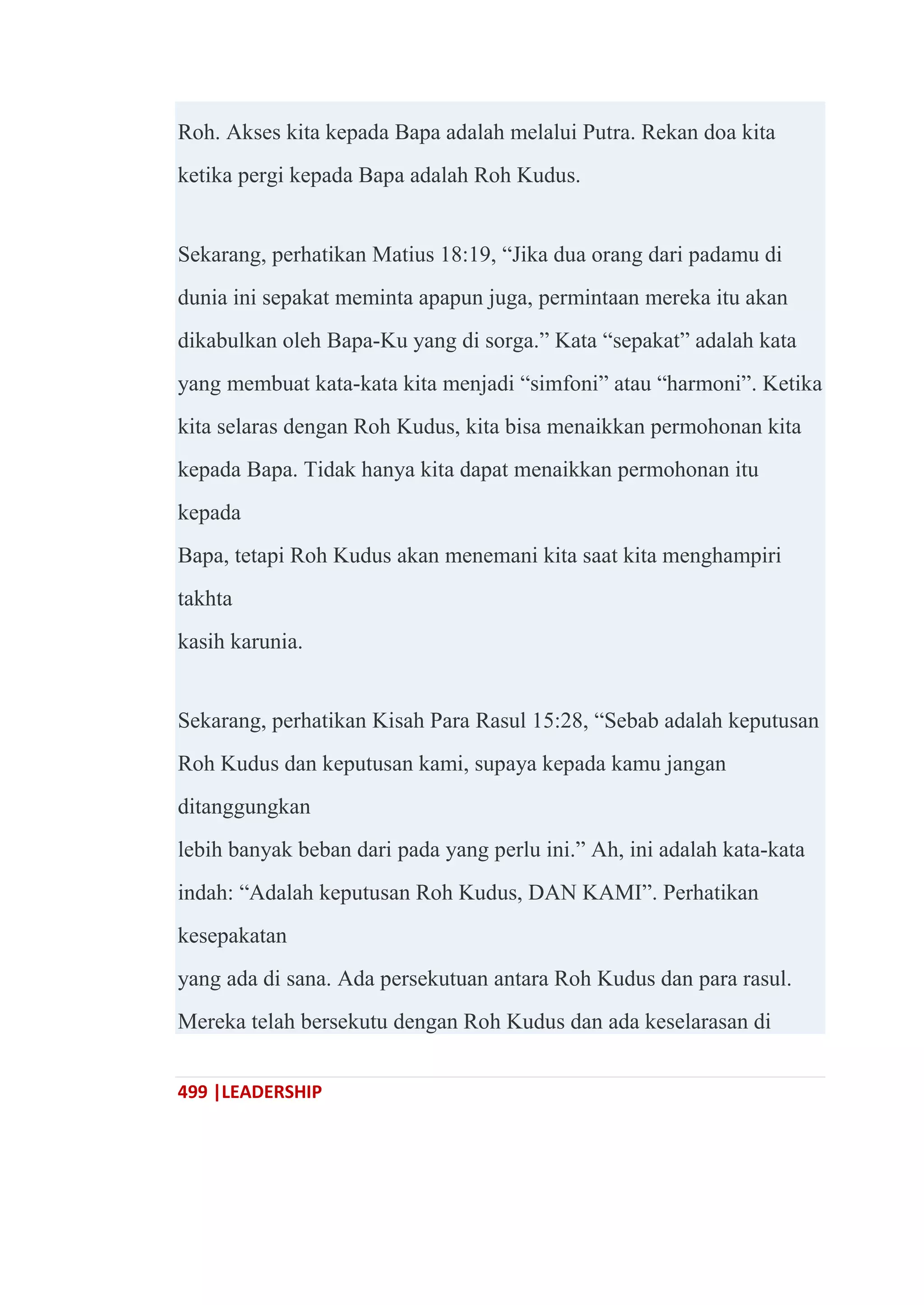 499 |LEADERSHIP
Roh. Akses kita kepada Bapa adalah melalui Putra. Rekan doa kita
ketika pergi kepada Bapa adalah Roh Kudus.
Sekarang, perhatikan Matius 18:19, ―Jika dua orang dari padamu di
dunia ini sepakat meminta apapun juga, permintaan mereka itu akan
dikabulkan oleh Bapa-Ku yang di sorga.‖ Kata ―sepakat‖ adalah kata
yang membuat kata-kata kita menjadi ―simfoni‖ atau ―harmoni‖. Ketika
kita selaras dengan Roh Kudus, kita bisa menaikkan permohonan kita
kepada Bapa. Tidak hanya kita dapat menaikkan permohonan itu
kepada
Bapa, tetapi Roh Kudus akan menemani kita saat kita menghampiri
takhta
kasih karunia.
Sekarang, perhatikan Kisah Para Rasul 15:28, ―Sebab adalah keputusan
Roh Kudus dan keputusan kami, supaya kepada kamu jangan
ditanggungkan
lebih banyak beban dari pada yang perlu ini.‖ Ah, ini adalah kata-kata
indah: ―Adalah keputusan Roh Kudus, DAN KAMI‖. Perhatikan
kesepakatan
yang ada di sana. Ada persekutuan antara Roh Kudus dan para rasul.
Mereka telah bersekutu dengan Roh Kudus dan ada keselarasan di
 
