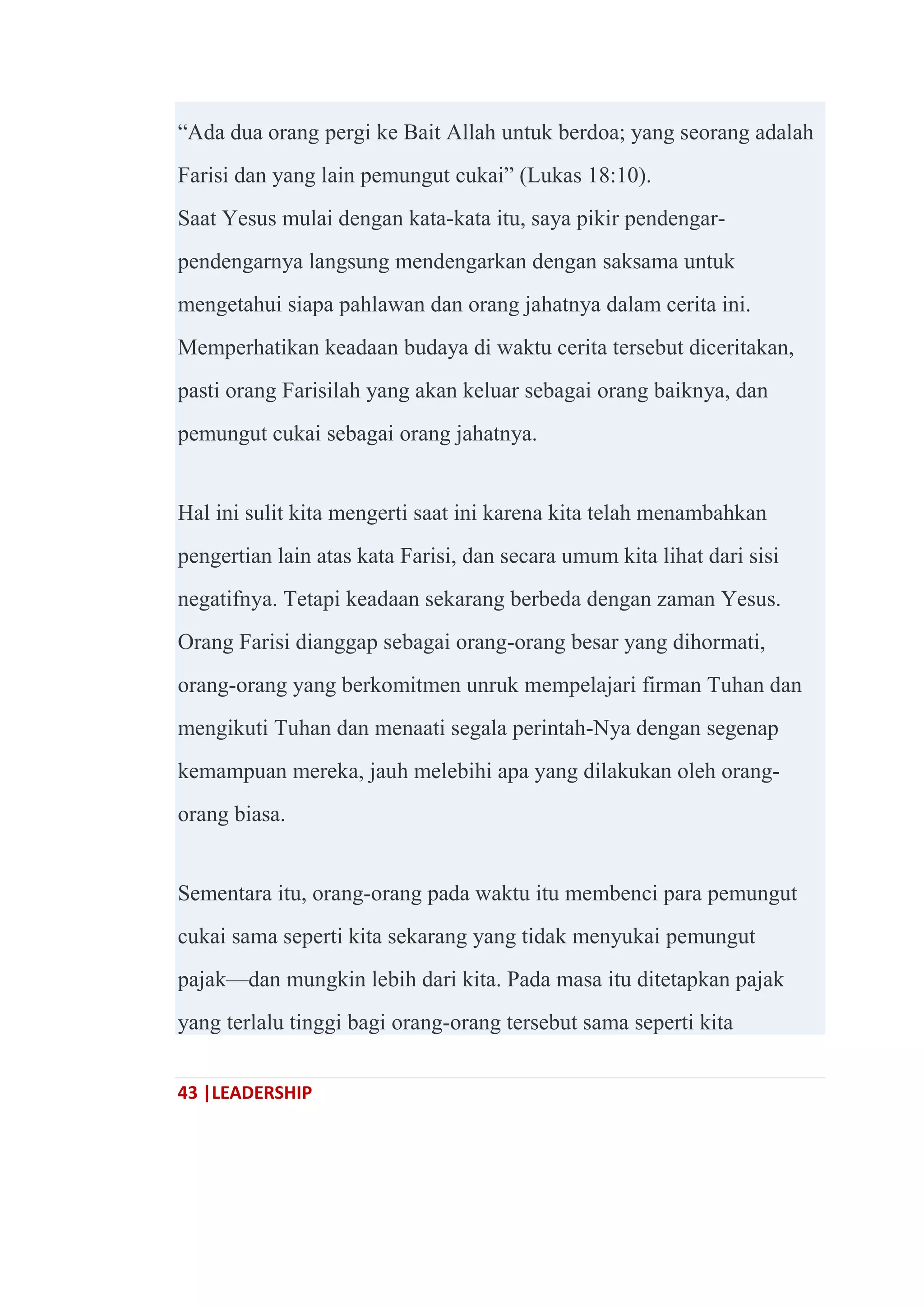 43 |LEADERSHIP
―Ada dua orang pergi ke Bait Allah untuk berdoa; yang seorang adalah
Farisi dan yang lain pemungut cukai‖ (Lukas 18:10).
Saat Yesus mulai dengan kata-kata itu, saya pikir pendengar-
pendengarnya langsung mendengarkan dengan saksama untuk
mengetahui siapa pahlawan dan orang jahatnya dalam cerita ini.
Memperhatikan keadaan budaya di waktu cerita tersebut diceritakan,
pasti orang Farisilah yang akan keluar sebagai orang baiknya, dan
pemungut cukai sebagai orang jahatnya.
Hal ini sulit kita mengerti saat ini karena kita telah menambahkan
pengertian lain atas kata Farisi, dan secara umum kita lihat dari sisi
negatifnya. Tetapi keadaan sekarang berbeda dengan zaman Yesus.
Orang Farisi dianggap sebagai orang-orang besar yang dihormati,
orang-orang yang berkomitmen unruk mempelajari firman Tuhan dan
mengikuti Tuhan dan menaati segala perintah-Nya dengan segenap
kemampuan mereka, jauh melebihi apa yang dilakukan oleh orang-
orang biasa.
Sementara itu, orang-orang pada waktu itu membenci para pemungut
cukai sama seperti kita sekarang yang tidak menyukai pemungut
pajak—dan mungkin lebih dari kita. Pada masa itu ditetapkan pajak
yang terlalu tinggi bagi orang-orang tersebut sama seperti kita
 