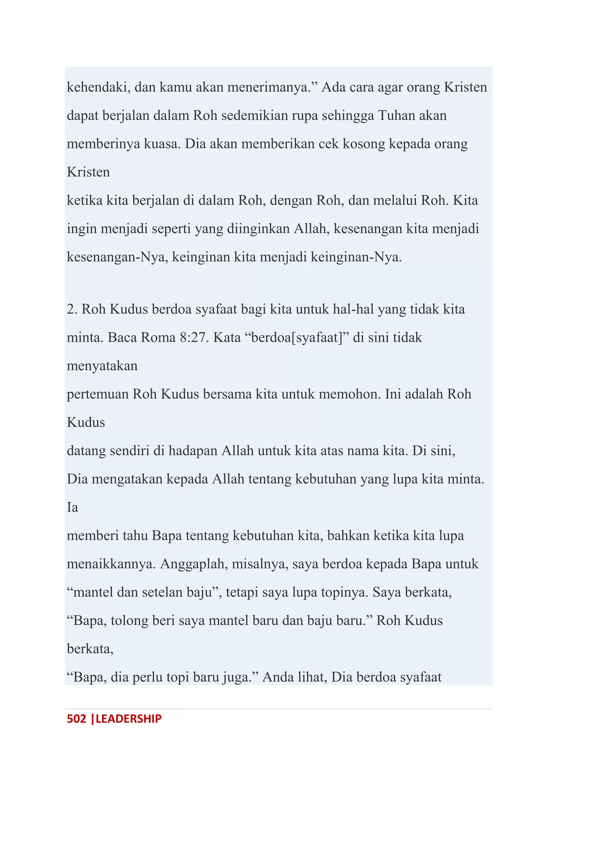 502 |LEADERSHIP
kehendaki, dan kamu akan menerimanya.‖ Ada cara agar orang Kristen
dapat berjalan dalam Roh sedemikian rupa sehingga Tuhan akan
memberinya kuasa. Dia akan memberikan cek kosong kepada orang
Kristen
ketika kita berjalan di dalam Roh, dengan Roh, dan melalui Roh. Kita
ingin menjadi seperti yang diinginkan Allah, kesenangan kita menjadi
kesenangan-Nya, keinginan kita menjadi keinginan-Nya.
2. Roh Kudus berdoa syafaat bagi kita untuk hal-hal yang tidak kita
minta. Baca Roma 8:27. Kata ―berdoa[syafaat]‖ di sini tidak
menyatakan
pertemuan Roh Kudus bersama kita untuk memohon. Ini adalah Roh
Kudus
datang sendiri di hadapan Allah untuk kita atas nama kita. Di sini,
Dia mengatakan kepada Allah tentang kebutuhan yang lupa kita minta.
Ia
memberi tahu Bapa tentang kebutuhan kita, bahkan ketika kita lupa
menaikkannya. Anggaplah, misalnya, saya berdoa kepada Bapa untuk
―mantel dan setelan baju‖, tetapi saya lupa topinya. Saya berkata,
―Bapa, tolong beri saya mantel baru dan baju baru.‖ Roh Kudus
berkata,
―Bapa, dia perlu topi baru juga.‖ Anda lihat, Dia berdoa syafaat
 
