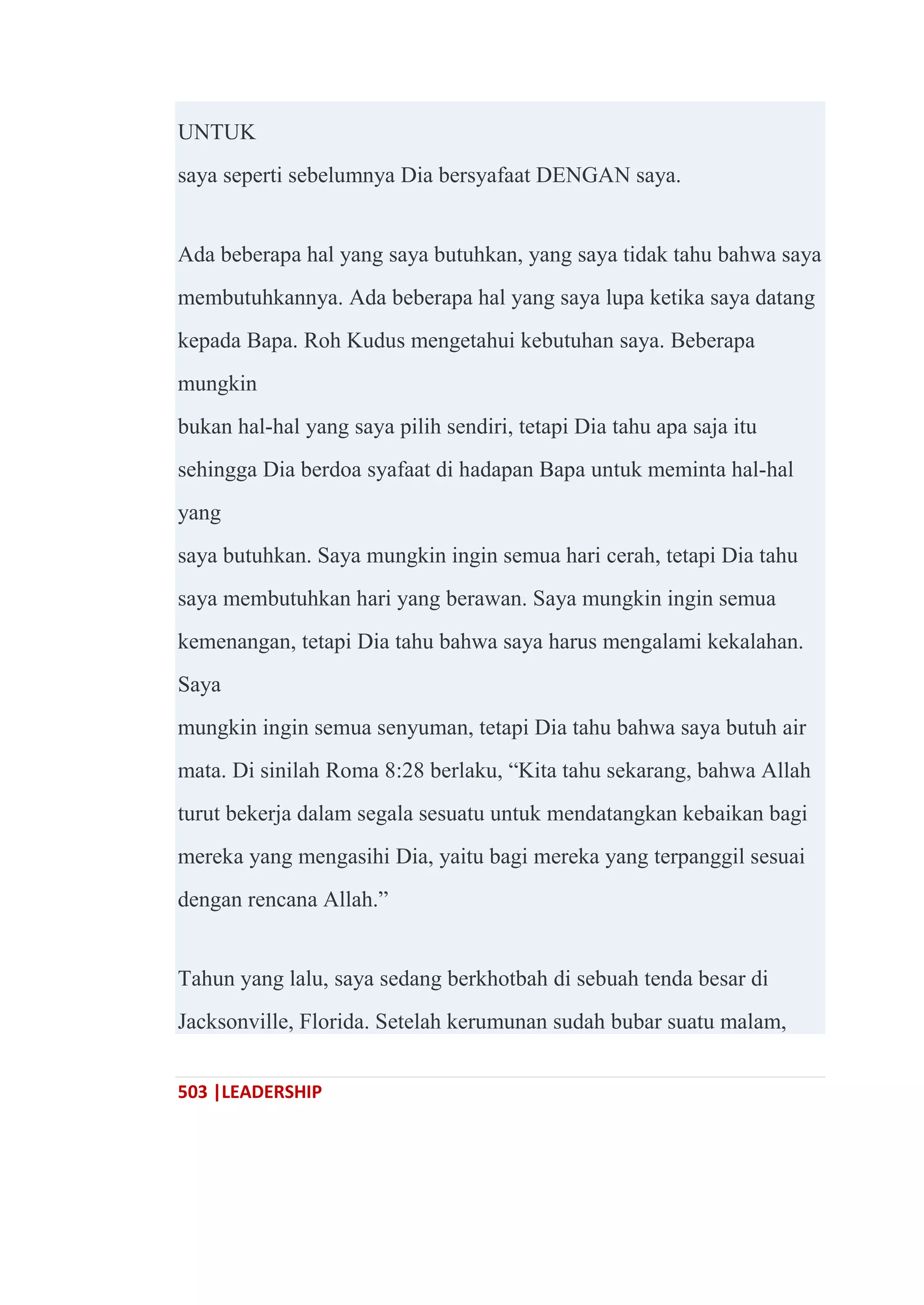 503 |LEADERSHIP
UNTUK
saya seperti sebelumnya Dia bersyafaat DENGAN saya.
Ada beberapa hal yang saya butuhkan, yang saya tidak tahu bahwa saya
membutuhkannya. Ada beberapa hal yang saya lupa ketika saya datang
kepada Bapa. Roh Kudus mengetahui kebutuhan saya. Beberapa
mungkin
bukan hal-hal yang saya pilih sendiri, tetapi Dia tahu apa saja itu
sehingga Dia berdoa syafaat di hadapan Bapa untuk meminta hal-hal
yang
saya butuhkan. Saya mungkin ingin semua hari cerah, tetapi Dia tahu
saya membutuhkan hari yang berawan. Saya mungkin ingin semua
kemenangan, tetapi Dia tahu bahwa saya harus mengalami kekalahan.
Saya
mungkin ingin semua senyuman, tetapi Dia tahu bahwa saya butuh air
mata. Di sinilah Roma 8:28 berlaku, ―Kita tahu sekarang, bahwa Allah
turut bekerja dalam segala sesuatu untuk mendatangkan kebaikan bagi
mereka yang mengasihi Dia, yaitu bagi mereka yang terpanggil sesuai
dengan rencana Allah.‖
Tahun yang lalu, saya sedang berkhotbah di sebuah tenda besar di
Jacksonville, Florida. Setelah kerumunan sudah bubar suatu malam,
 