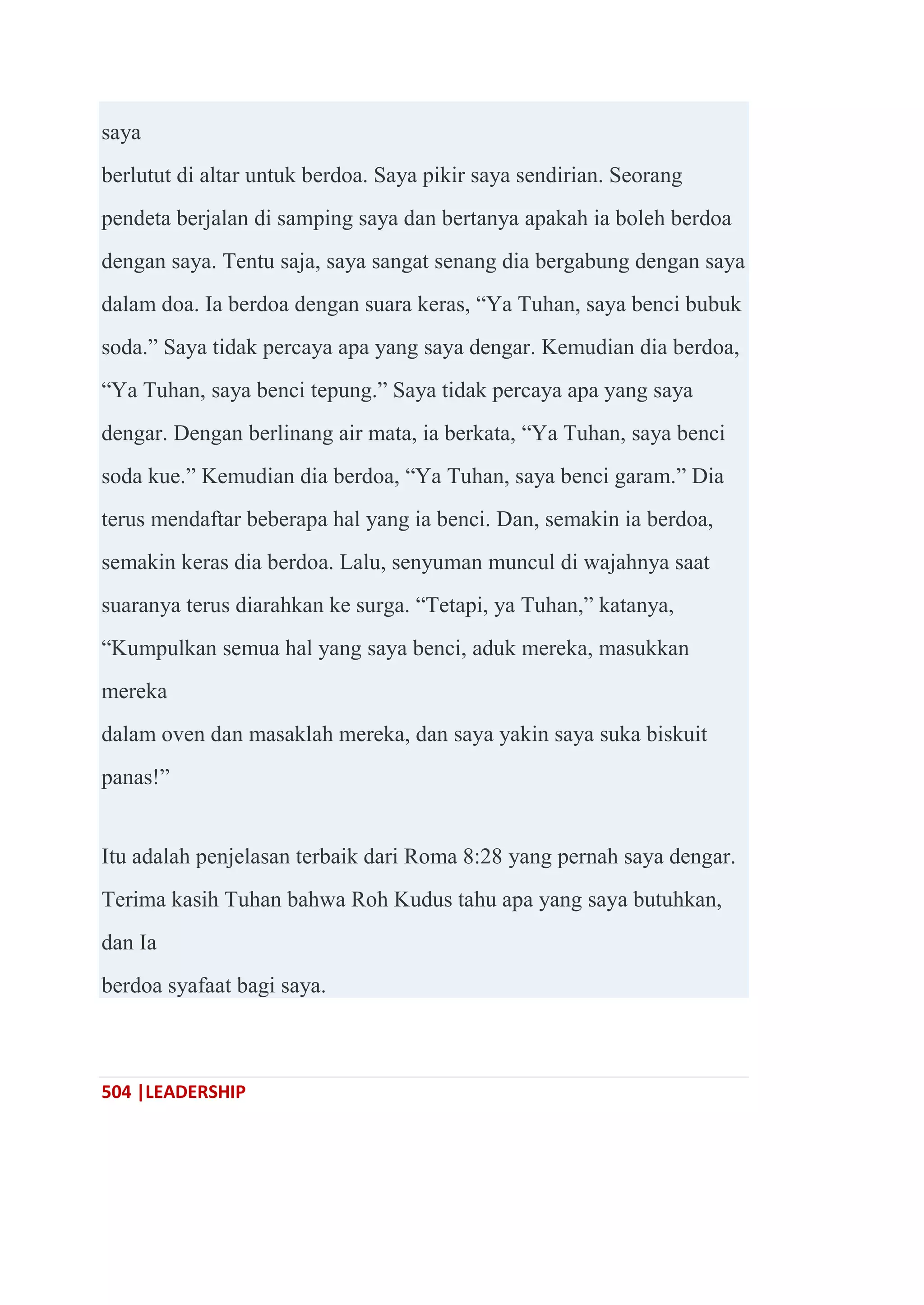 504 |LEADERSHIP
saya
berlutut di altar untuk berdoa. Saya pikir saya sendirian. Seorang
pendeta berjalan di samping saya dan bertanya apakah ia boleh berdoa
dengan saya. Tentu saja, saya sangat senang dia bergabung dengan saya
dalam doa. Ia berdoa dengan suara keras, ―Ya Tuhan, saya benci bubuk
soda.‖ Saya tidak percaya apa yang saya dengar. Kemudian dia berdoa,
―Ya Tuhan, saya benci tepung.‖ Saya tidak percaya apa yang saya
dengar. Dengan berlinang air mata, ia berkata, ―Ya Tuhan, saya benci
soda kue.‖ Kemudian dia berdoa, ―Ya Tuhan, saya benci garam.‖ Dia
terus mendaftar beberapa hal yang ia benci. Dan, semakin ia berdoa,
semakin keras dia berdoa. Lalu, senyuman muncul di wajahnya saat
suaranya terus diarahkan ke surga. ―Tetapi, ya Tuhan,‖ katanya,
―Kumpulkan semua hal yang saya benci, aduk mereka, masukkan
mereka
dalam oven dan masaklah mereka, dan saya yakin saya suka biskuit
panas!‖
Itu adalah penjelasan terbaik dari Roma 8:28 yang pernah saya dengar.
Terima kasih Tuhan bahwa Roh Kudus tahu apa yang saya butuhkan,
dan Ia
berdoa syafaat bagi saya.
 