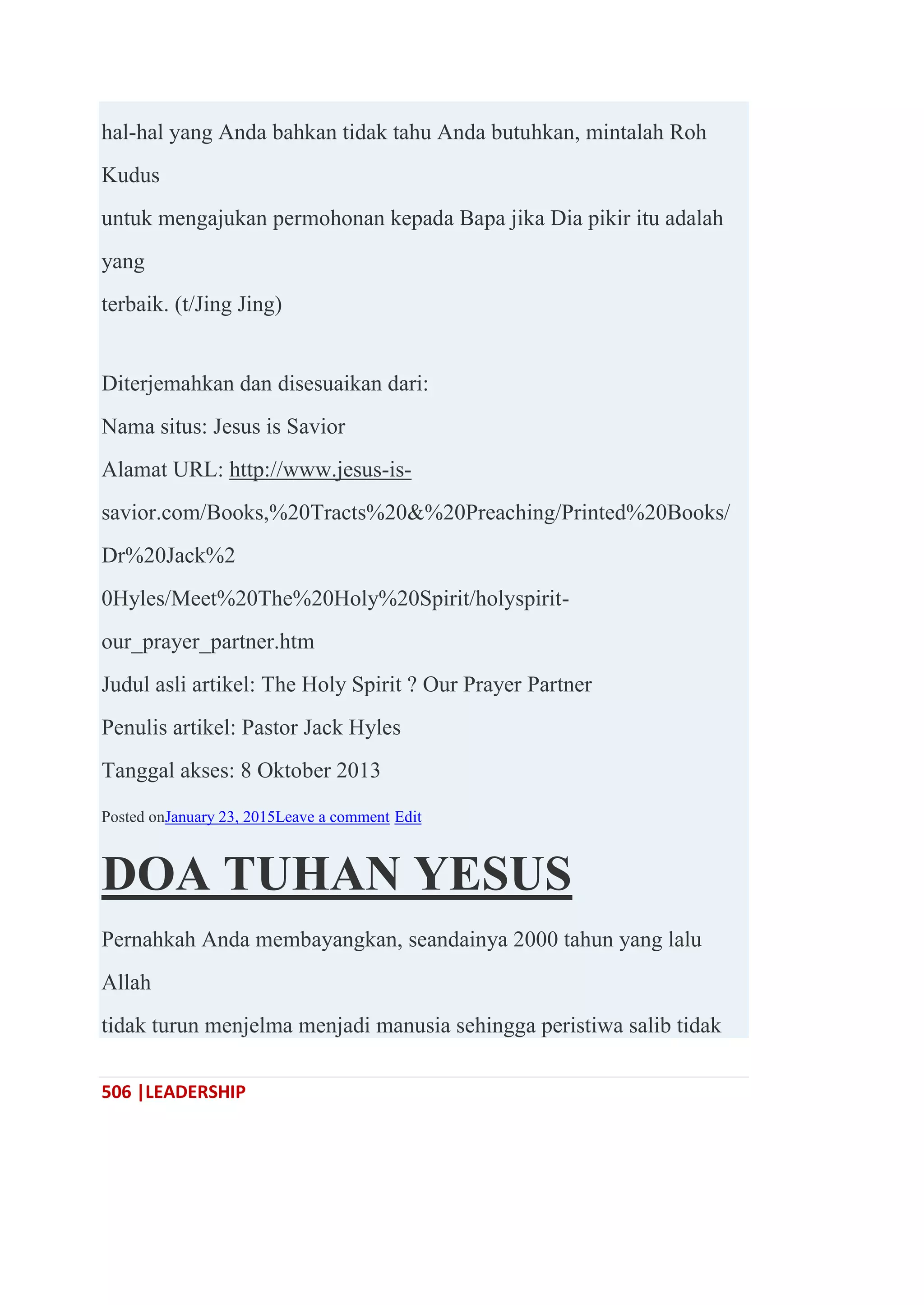 506 |LEADERSHIP
hal-hal yang Anda bahkan tidak tahu Anda butuhkan, mintalah Roh
Kudus
untuk mengajukan permohonan kepada Bapa jika Dia pikir itu adalah
yang
terbaik. (t/Jing Jing)
Diterjemahkan dan disesuaikan dari:
Nama situs: Jesus is Savior
Alamat URL: http://www.jesus-is-
savior.com/Books,%20Tracts%20&%20Preaching/Printed%20Books/
Dr%20Jack%2
0Hyles/Meet%20The%20Holy%20Spirit/holyspirit-
our_prayer_partner.htm
Judul asli artikel: The Holy Spirit ? Our Prayer Partner
Penulis artikel: Pastor Jack Hyles
Tanggal akses: 8 Oktober 2013
Posted onJanuary 23, 2015Leave a comment Edit
DOA TUHAN YESUS
Pernahkah Anda membayangkan, seandainya 2000 tahun yang lalu
Allah
tidak turun menjelma menjadi manusia sehingga peristiwa salib tidak
 
