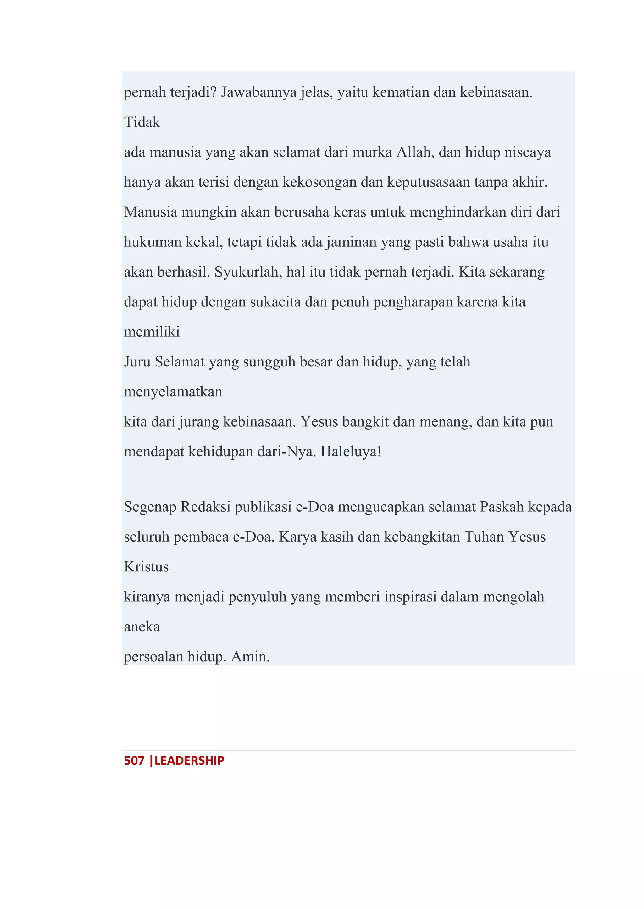 507 |LEADERSHIP
pernah terjadi? Jawabannya jelas, yaitu kematian dan kebinasaan.
Tidak
ada manusia yang akan selamat dari murka Allah, dan hidup niscaya
hanya akan terisi dengan kekosongan dan keputusasaan tanpa akhir.
Manusia mungkin akan berusaha keras untuk menghindarkan diri dari
hukuman kekal, tetapi tidak ada jaminan yang pasti bahwa usaha itu
akan berhasil. Syukurlah, hal itu tidak pernah terjadi. Kita sekarang
dapat hidup dengan sukacita dan penuh pengharapan karena kita
memiliki
Juru Selamat yang sungguh besar dan hidup, yang telah
menyelamatkan
kita dari jurang kebinasaan. Yesus bangkit dan menang, dan kita pun
mendapat kehidupan dari-Nya. Haleluya!
Segenap Redaksi publikasi e-Doa mengucapkan selamat Paskah kepada
seluruh pembaca e-Doa. Karya kasih dan kebangkitan Tuhan Yesus
Kristus
kiranya menjadi penyuluh yang memberi inspirasi dalam mengolah
aneka
persoalan hidup. Amin.
 