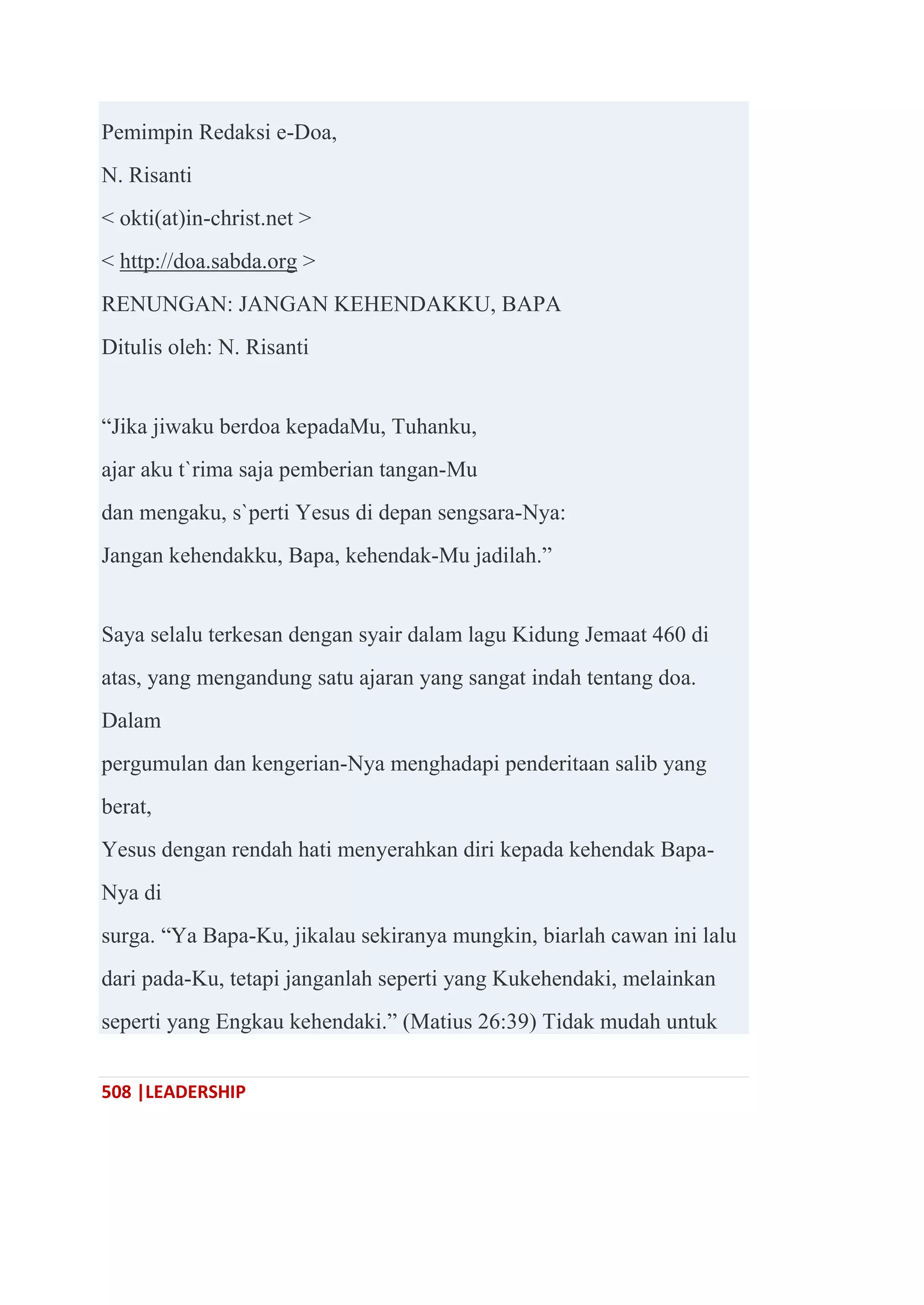 508 |LEADERSHIP
Pemimpin Redaksi e-Doa,
N. Risanti
< okti(at)in-christ.net >
< http://doa.sabda.org >
RENUNGAN: JANGAN KEHENDAKKU, BAPA
Ditulis oleh: N. Risanti
―Jika jiwaku berdoa kepadaMu, Tuhanku,
ajar aku t`rima saja pemberian tangan-Mu
dan mengaku, s`perti Yesus di depan sengsara-Nya:
Jangan kehendakku, Bapa, kehendak-Mu jadilah.‖
Saya selalu terkesan dengan syair dalam lagu Kidung Jemaat 460 di
atas, yang mengandung satu ajaran yang sangat indah tentang doa.
Dalam
pergumulan dan kengerian-Nya menghadapi penderitaan salib yang
berat,
Yesus dengan rendah hati menyerahkan diri kepada kehendak Bapa-
Nya di
surga. ―Ya Bapa-Ku, jikalau sekiranya mungkin, biarlah cawan ini lalu
dari pada-Ku, tetapi janganlah seperti yang Kukehendaki, melainkan
seperti yang Engkau kehendaki.‖ (Matius 26:39) Tidak mudah untuk
 