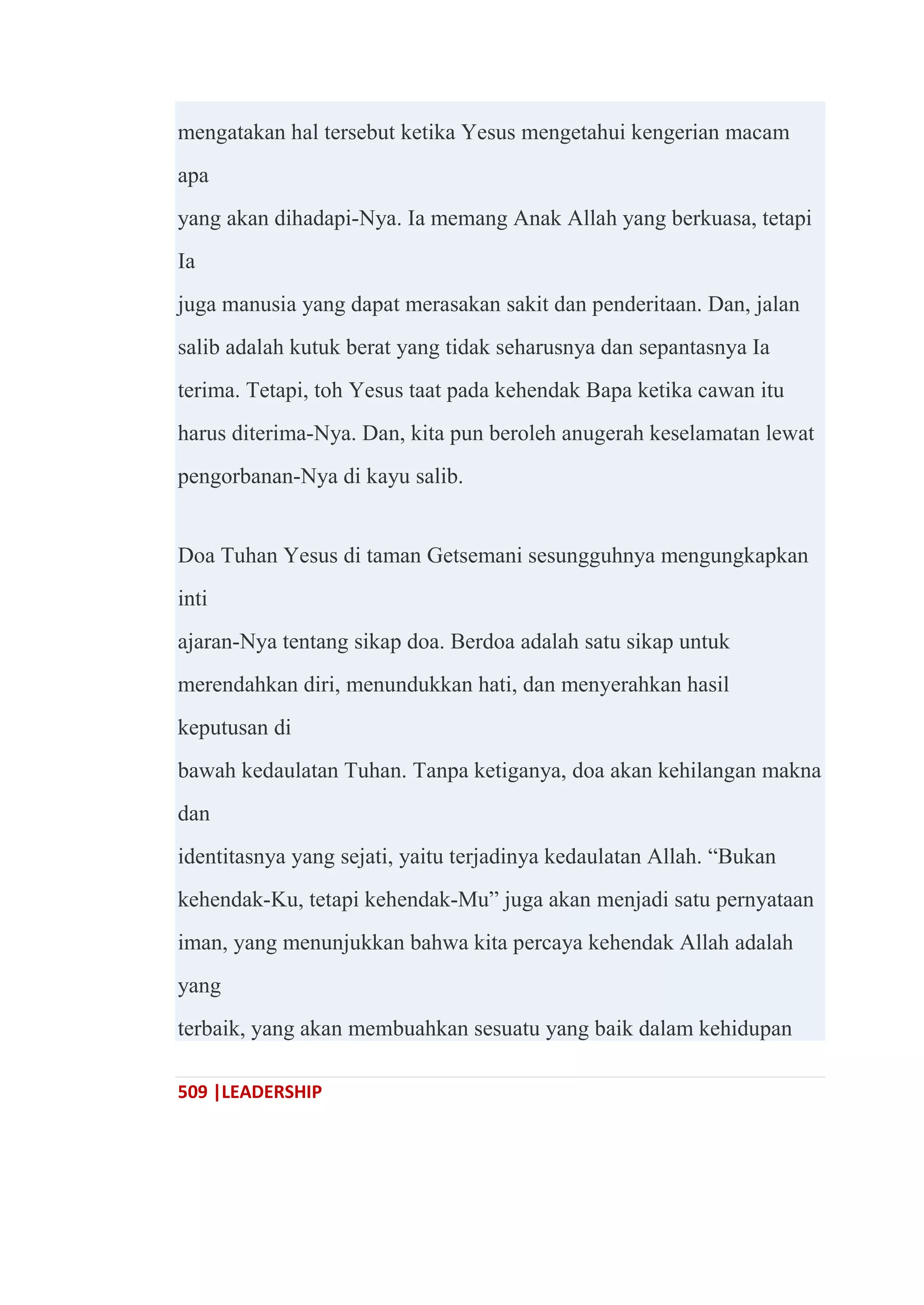 509 |LEADERSHIP
mengatakan hal tersebut ketika Yesus mengetahui kengerian macam
apa
yang akan dihadapi-Nya. Ia memang Anak Allah yang berkuasa, tetapi
Ia
juga manusia yang dapat merasakan sakit dan penderitaan. Dan, jalan
salib adalah kutuk berat yang tidak seharusnya dan sepantasnya Ia
terima. Tetapi, toh Yesus taat pada kehendak Bapa ketika cawan itu
harus diterima-Nya. Dan, kita pun beroleh anugerah keselamatan lewat
pengorbanan-Nya di kayu salib.
Doa Tuhan Yesus di taman Getsemani sesungguhnya mengungkapkan
inti
ajaran-Nya tentang sikap doa. Berdoa adalah satu sikap untuk
merendahkan diri, menundukkan hati, dan menyerahkan hasil
keputusan di
bawah kedaulatan Tuhan. Tanpa ketiganya, doa akan kehilangan makna
dan
identitasnya yang sejati, yaitu terjadinya kedaulatan Allah. ―Bukan
kehendak-Ku, tetapi kehendak-Mu‖ juga akan menjadi satu pernyataan
iman, yang menunjukkan bahwa kita percaya kehendak Allah adalah
yang
terbaik, yang akan membuahkan sesuatu yang baik dalam kehidupan
 