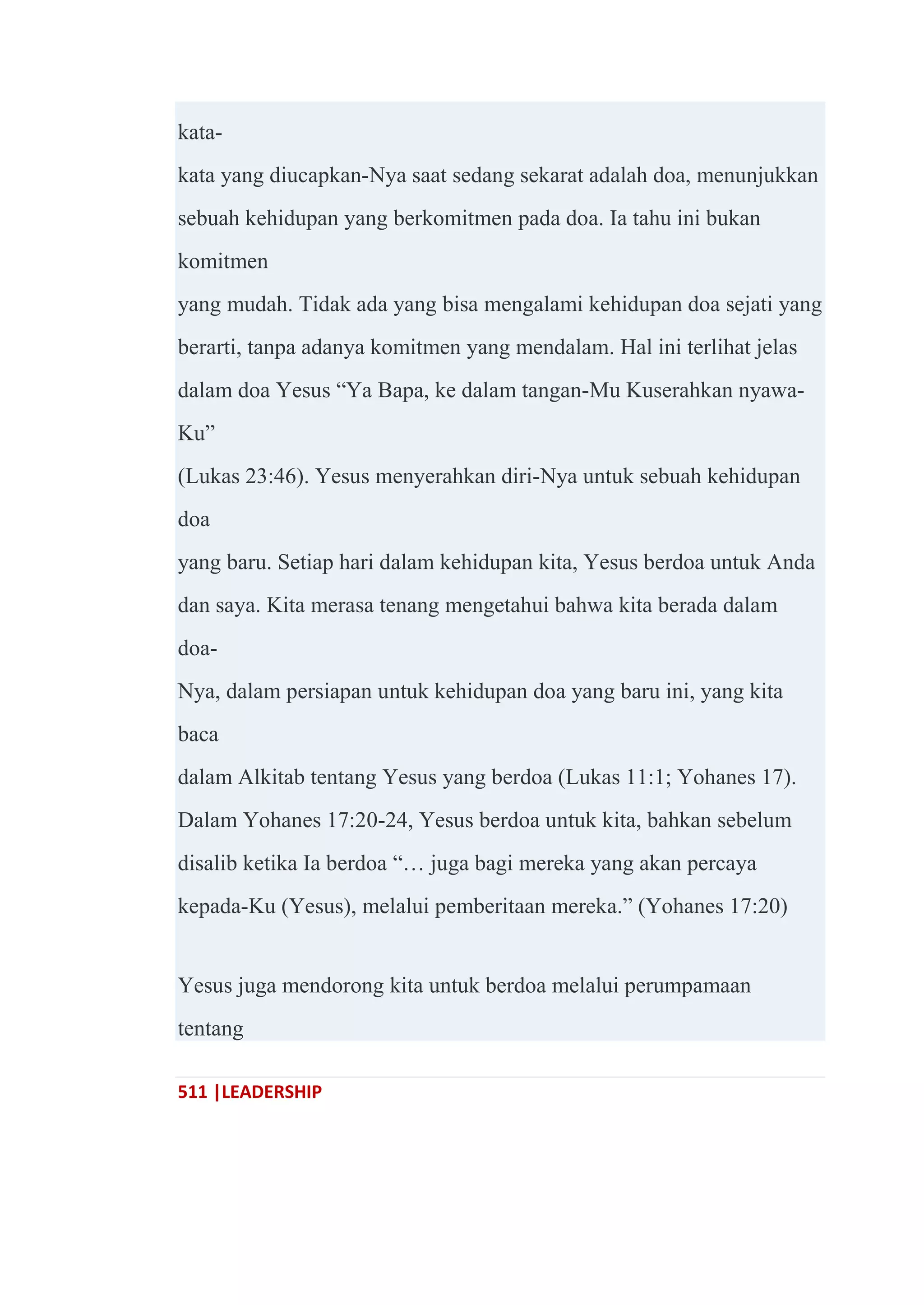 511 |LEADERSHIP
kata-
kata yang diucapkan-Nya saat sedang sekarat adalah doa, menunjukkan
sebuah kehidupan yang berkomitmen pada doa. Ia tahu ini bukan
komitmen
yang mudah. Tidak ada yang bisa mengalami kehidupan doa sejati yang
berarti, tanpa adanya komitmen yang mendalam. Hal ini terlihat jelas
dalam doa Yesus ―Ya Bapa, ke dalam tangan-Mu Kuserahkan nyawa-
Ku‖
(Lukas 23:46). Yesus menyerahkan diri-Nya untuk sebuah kehidupan
doa
yang baru. Setiap hari dalam kehidupan kita, Yesus berdoa untuk Anda
dan saya. Kita merasa tenang mengetahui bahwa kita berada dalam
doa-
Nya, dalam persiapan untuk kehidupan doa yang baru ini, yang kita
baca
dalam Alkitab tentang Yesus yang berdoa (Lukas 11:1; Yohanes 17).
Dalam Yohanes 17:20-24, Yesus berdoa untuk kita, bahkan sebelum
disalib ketika Ia berdoa ―… juga bagi mereka yang akan percaya
kepada-Ku (Yesus), melalui pemberitaan mereka.‖ (Yohanes 17:20)
Yesus juga mendorong kita untuk berdoa melalui perumpamaan
tentang
 