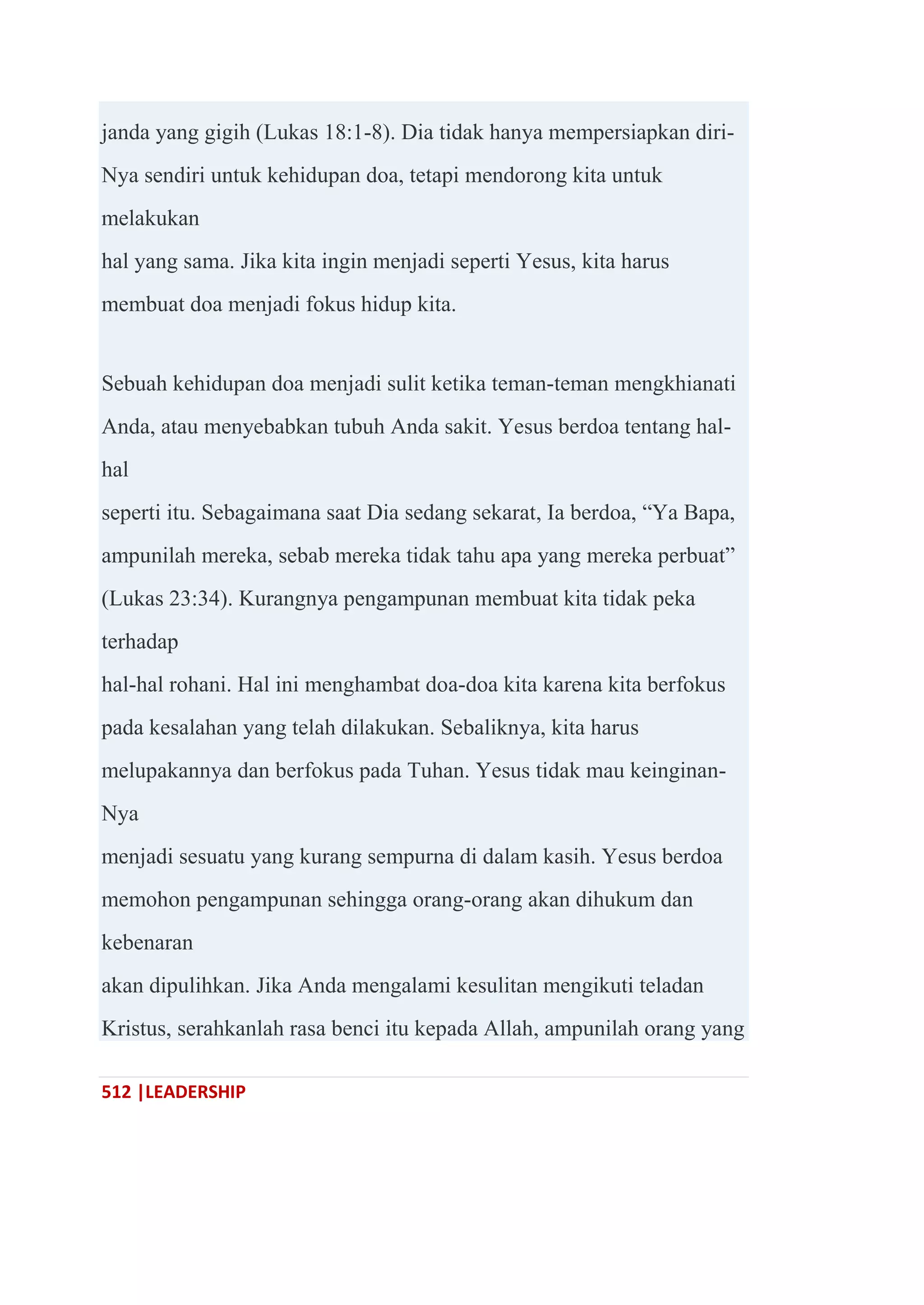 512 |LEADERSHIP
janda yang gigih (Lukas 18:1-8). Dia tidak hanya mempersiapkan diri-
Nya sendiri untuk kehidupan doa, tetapi mendorong kita untuk
melakukan
hal yang sama. Jika kita ingin menjadi seperti Yesus, kita harus
membuat doa menjadi fokus hidup kita.
Sebuah kehidupan doa menjadi sulit ketika teman-teman mengkhianati
Anda, atau menyebabkan tubuh Anda sakit. Yesus berdoa tentang hal-
hal
seperti itu. Sebagaimana saat Dia sedang sekarat, Ia berdoa, ―Ya Bapa,
ampunilah mereka, sebab mereka tidak tahu apa yang mereka perbuat‖
(Lukas 23:34). Kurangnya pengampunan membuat kita tidak peka
terhadap
hal-hal rohani. Hal ini menghambat doa-doa kita karena kita berfokus
pada kesalahan yang telah dilakukan. Sebaliknya, kita harus
melupakannya dan berfokus pada Tuhan. Yesus tidak mau keinginan-
Nya
menjadi sesuatu yang kurang sempurna di dalam kasih. Yesus berdoa
memohon pengampunan sehingga orang-orang akan dihukum dan
kebenaran
akan dipulihkan. Jika Anda mengalami kesulitan mengikuti teladan
Kristus, serahkanlah rasa benci itu kepada Allah, ampunilah orang yang
 