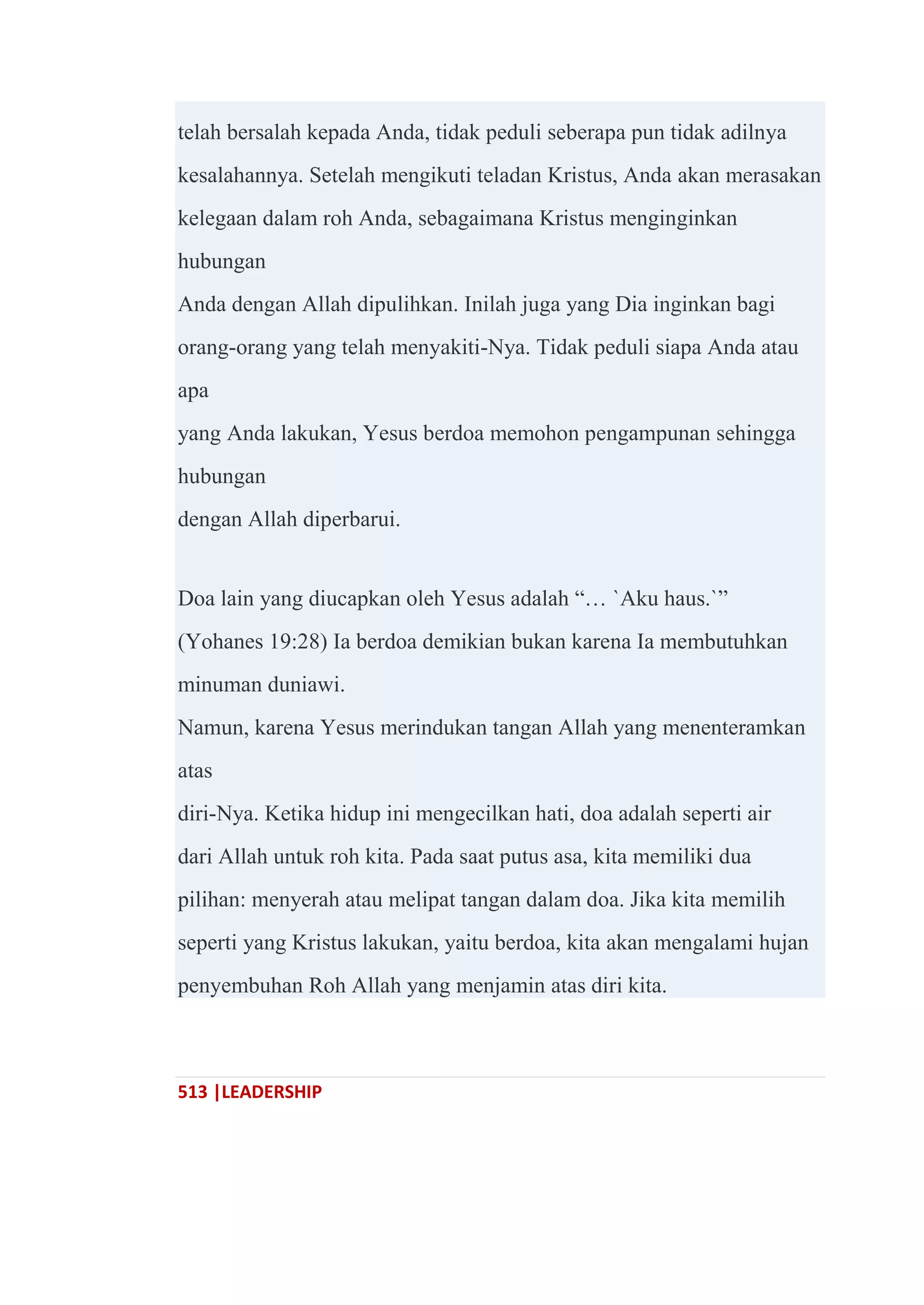 513 |LEADERSHIP
telah bersalah kepada Anda, tidak peduli seberapa pun tidak adilnya
kesalahannya. Setelah mengikuti teladan Kristus, Anda akan merasakan
kelegaan dalam roh Anda, sebagaimana Kristus menginginkan
hubungan
Anda dengan Allah dipulihkan. Inilah juga yang Dia inginkan bagi
orang-orang yang telah menyakiti-Nya. Tidak peduli siapa Anda atau
apa
yang Anda lakukan, Yesus berdoa memohon pengampunan sehingga
hubungan
dengan Allah diperbarui.
Doa lain yang diucapkan oleh Yesus adalah ―… `Aku haus.`‖
(Yohanes 19:28) Ia berdoa demikian bukan karena Ia membutuhkan
minuman duniawi.
Namun, karena Yesus merindukan tangan Allah yang menenteramkan
atas
diri-Nya. Ketika hidup ini mengecilkan hati, doa adalah seperti air
dari Allah untuk roh kita. Pada saat putus asa, kita memiliki dua
pilihan: menyerah atau melipat tangan dalam doa. Jika kita memilih
seperti yang Kristus lakukan, yaitu berdoa, kita akan mengalami hujan
penyembuhan Roh Allah yang menjamin atas diri kita.
 