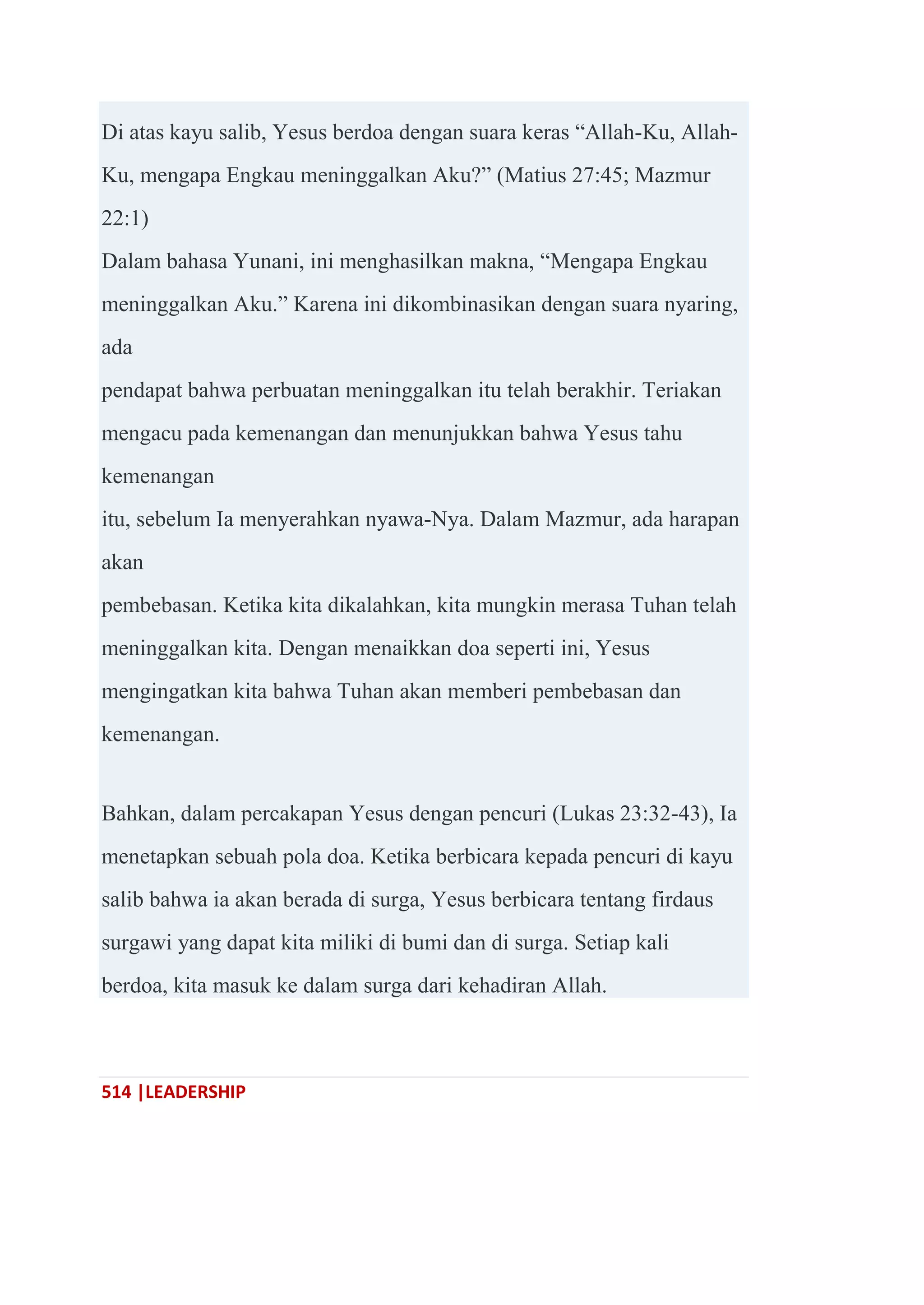 514 |LEADERSHIP
Di atas kayu salib, Yesus berdoa dengan suara keras ―Allah-Ku, Allah-
Ku, mengapa Engkau meninggalkan Aku?‖ (Matius 27:45; Mazmur
22:1)
Dalam bahasa Yunani, ini menghasilkan makna, ―Mengapa Engkau
meninggalkan Aku.‖ Karena ini dikombinasikan dengan suara nyaring,
ada
pendapat bahwa perbuatan meninggalkan itu telah berakhir. Teriakan
mengacu pada kemenangan dan menunjukkan bahwa Yesus tahu
kemenangan
itu, sebelum Ia menyerahkan nyawa-Nya. Dalam Mazmur, ada harapan
akan
pembebasan. Ketika kita dikalahkan, kita mungkin merasa Tuhan telah
meninggalkan kita. Dengan menaikkan doa seperti ini, Yesus
mengingatkan kita bahwa Tuhan akan memberi pembebasan dan
kemenangan.
Bahkan, dalam percakapan Yesus dengan pencuri (Lukas 23:32-43), Ia
menetapkan sebuah pola doa. Ketika berbicara kepada pencuri di kayu
salib bahwa ia akan berada di surga, Yesus berbicara tentang firdaus
surgawi yang dapat kita miliki di bumi dan di surga. Setiap kali
berdoa, kita masuk ke dalam surga dari kehadiran Allah.
 