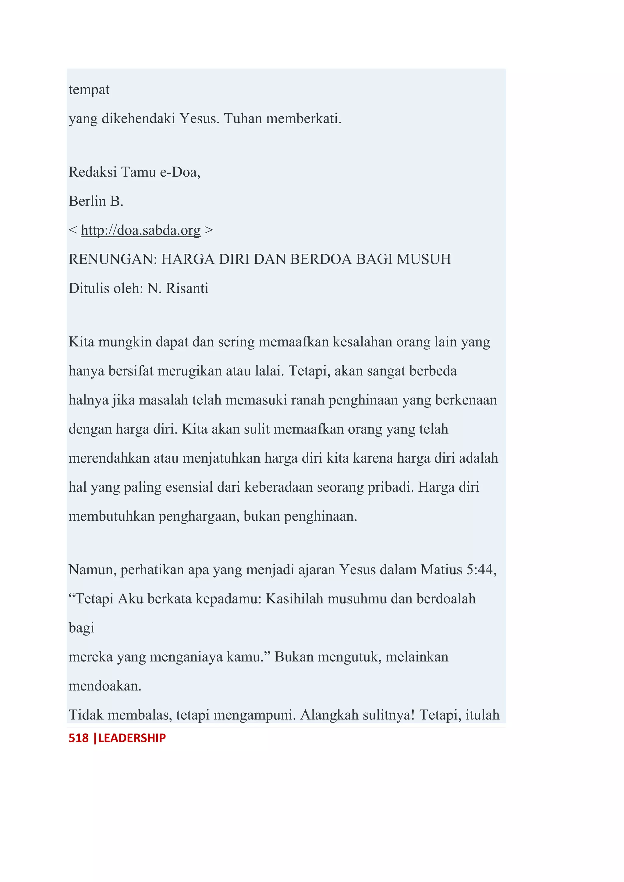 518 |LEADERSHIP
tempat
yang dikehendaki Yesus. Tuhan memberkati.
Redaksi Tamu e-Doa,
Berlin B.
< http://doa.sabda.org >
RENUNGAN: HARGA DIRI DAN BERDOA BAGI MUSUH
Ditulis oleh: N. Risanti
Kita mungkin dapat dan sering memaafkan kesalahan orang lain yang
hanya bersifat merugikan atau lalai. Tetapi, akan sangat berbeda
halnya jika masalah telah memasuki ranah penghinaan yang berkenaan
dengan harga diri. Kita akan sulit memaafkan orang yang telah
merendahkan atau menjatuhkan harga diri kita karena harga diri adalah
hal yang paling esensial dari keberadaan seorang pribadi. Harga diri
membutuhkan penghargaan, bukan penghinaan.
Namun, perhatikan apa yang menjadi ajaran Yesus dalam Matius 5:44,
―Tetapi Aku berkata kepadamu: Kasihilah musuhmu dan berdoalah
bagi
mereka yang menganiaya kamu.‖ Bukan mengutuk, melainkan
mendoakan.
Tidak membalas, tetapi mengampuni. Alangkah sulitnya! Tetapi, itulah
 