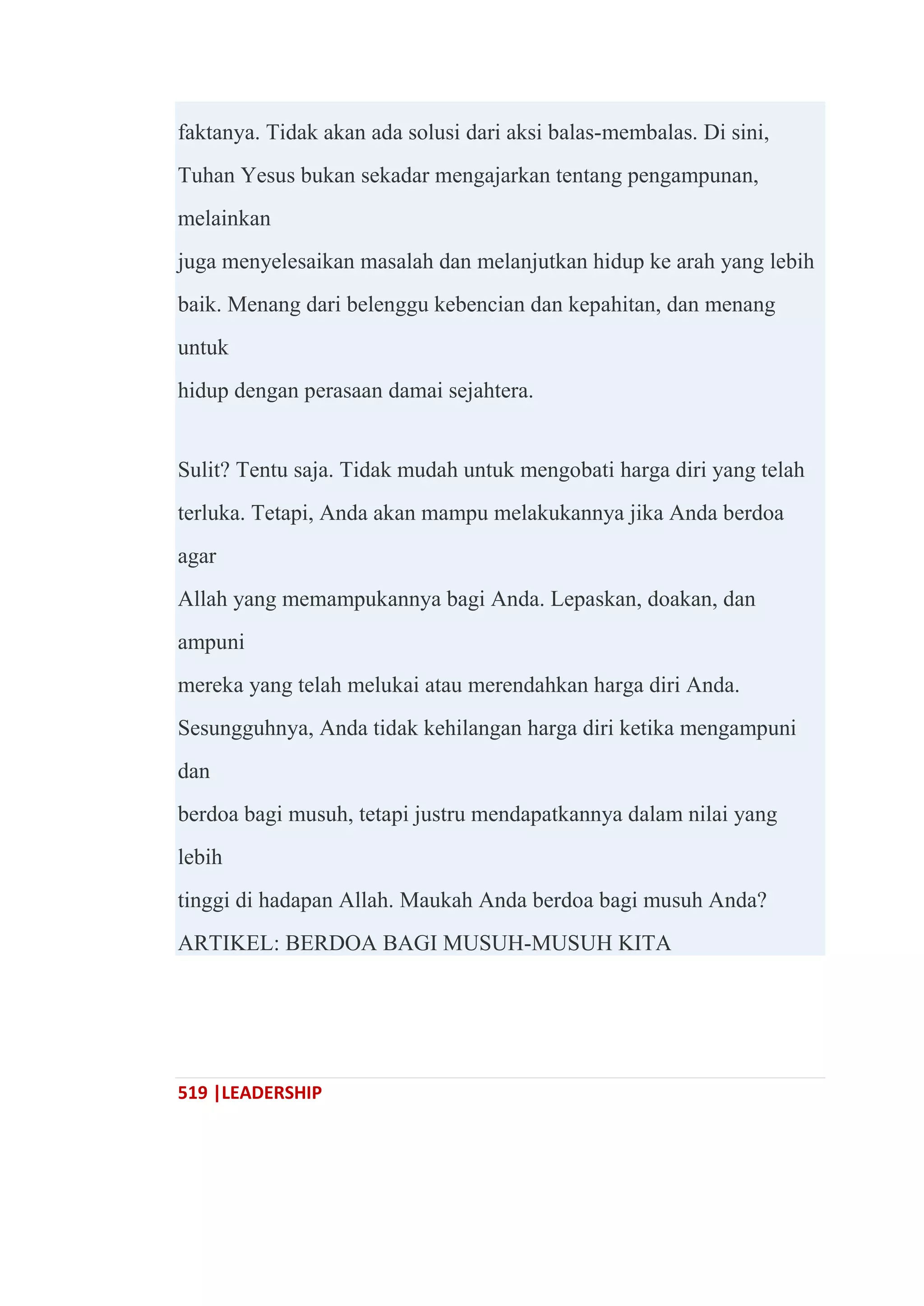 519 |LEADERSHIP
faktanya. Tidak akan ada solusi dari aksi balas-membalas. Di sini,
Tuhan Yesus bukan sekadar mengajarkan tentang pengampunan,
melainkan
juga menyelesaikan masalah dan melanjutkan hidup ke arah yang lebih
baik. Menang dari belenggu kebencian dan kepahitan, dan menang
untuk
hidup dengan perasaan damai sejahtera.
Sulit? Tentu saja. Tidak mudah untuk mengobati harga diri yang telah
terluka. Tetapi, Anda akan mampu melakukannya jika Anda berdoa
agar
Allah yang memampukannya bagi Anda. Lepaskan, doakan, dan
ampuni
mereka yang telah melukai atau merendahkan harga diri Anda.
Sesungguhnya, Anda tidak kehilangan harga diri ketika mengampuni
dan
berdoa bagi musuh, tetapi justru mendapatkannya dalam nilai yang
lebih
tinggi di hadapan Allah. Maukah Anda berdoa bagi musuh Anda?
ARTIKEL: BERDOA BAGI MUSUH-MUSUH KITA
 